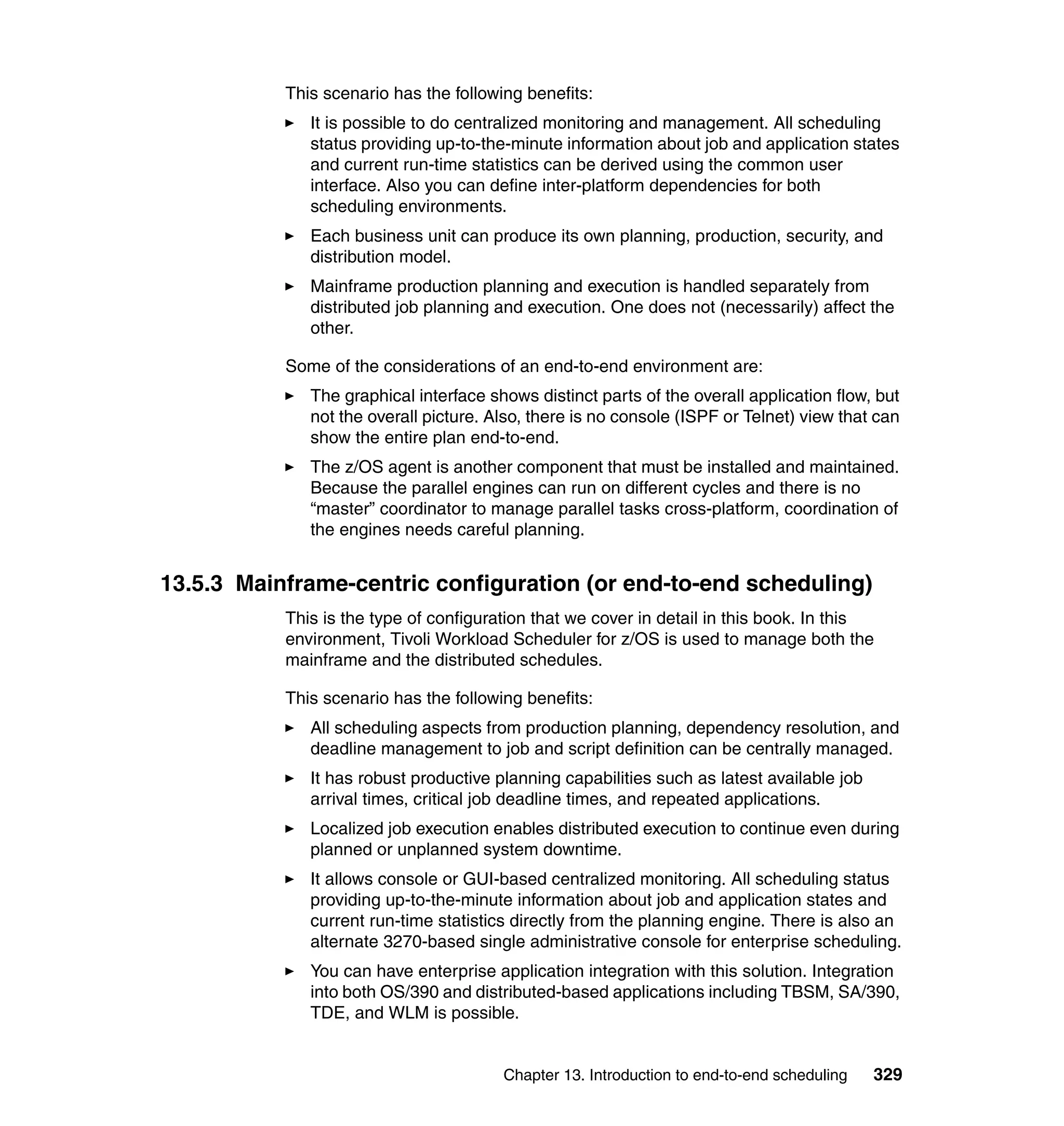 This scenario has the following benefits:
              It is possible to do centralized monitoring and management. All scheduling
              status providing up-to-the-minute information about job and application states
              and current run-time statistics can be derived using the common user
              interface. Also you can define inter-platform dependencies for both
              scheduling environments.
              Each business unit can produce its own planning, production, security, and
              distribution model.
              Mainframe production planning and execution is handled separately from
              distributed job planning and execution. One does not (necessarily) affect the
              other.

           Some of the considerations of an end-to-end environment are:
              The graphical interface shows distinct parts of the overall application flow, but
              not the overall picture. Also, there is no console (ISPF or Telnet) view that can
              show the entire plan end-to-end.
              The z/OS agent is another component that must be installed and maintained.
              Because the parallel engines can run on different cycles and there is no
              “master” coordinator to manage parallel tasks cross-platform, coordination of
              the engines needs careful planning.


13.5.3 Mainframe-centric configuration (or end-to-end scheduling)
           This is the type of configuration that we cover in detail in this book. In this
           environment, Tivoli Workload Scheduler for z/OS is used to manage both the
           mainframe and the distributed schedules.

           This scenario has the following benefits:
              All scheduling aspects from production planning, dependency resolution, and
              deadline management to job and script definition can be centrally managed.
              It has robust productive planning capabilities such as latest available job
              arrival times, critical job deadline times, and repeated applications.
              Localized job execution enables distributed execution to continue even during
              planned or unplanned system downtime.
              It allows console or GUI-based centralized monitoring. All scheduling status
              providing up-to-the-minute information about job and application states and
              current run-time statistics directly from the planning engine. There is also an
              alternate 3270-based single administrative console for enterprise scheduling.
              You can have enterprise application integration with this solution. Integration
              into both OS/390 and distributed-based applications including TBSM, SA/390,
              TDE, and WLM is possible.


                                        Chapter 13. Introduction to end-to-end scheduling   329
 
