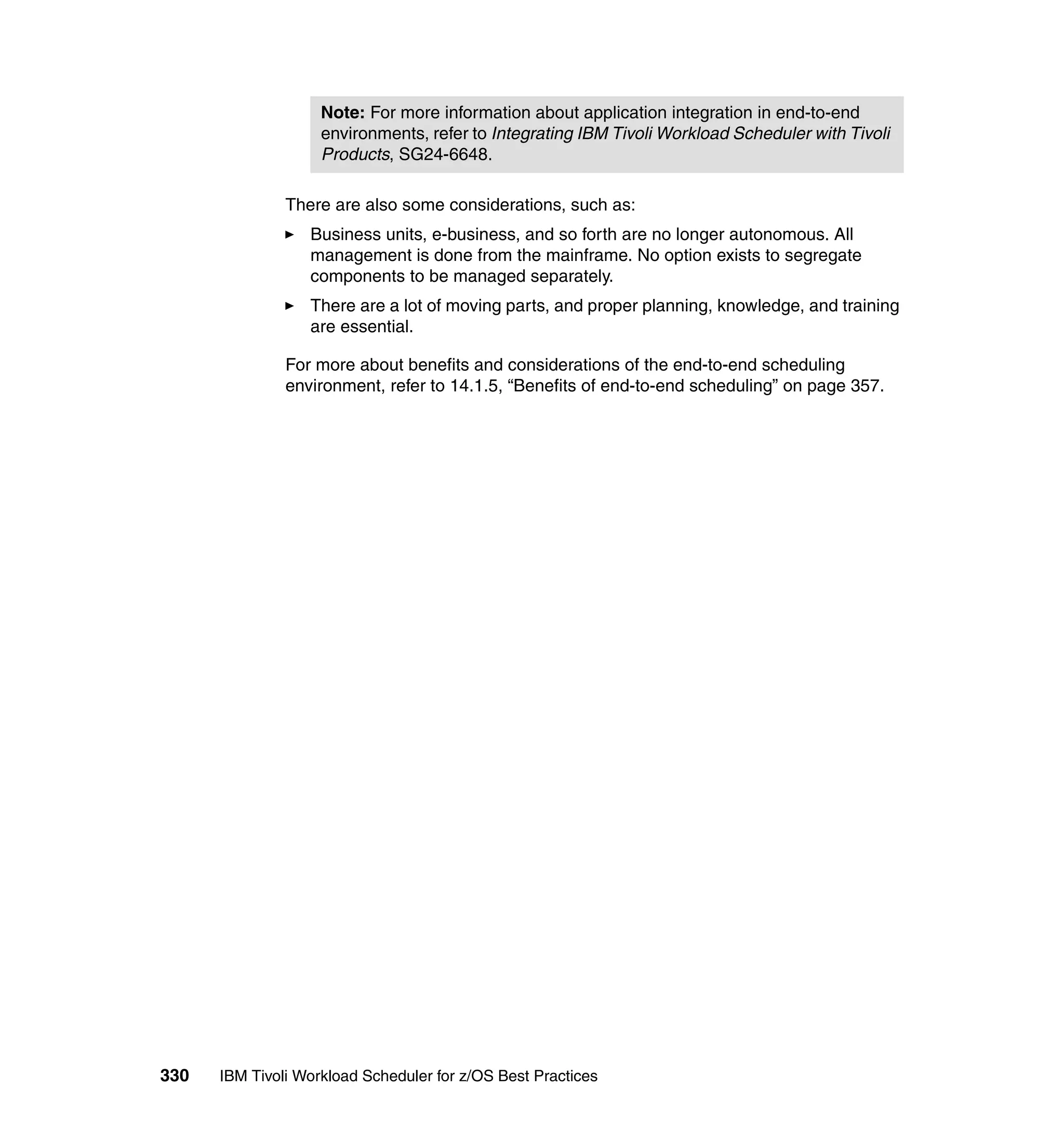 Note: For more information about application integration in end-to-end
                    environments, refer to Integrating IBM Tivoli Workload Scheduler with Tivoli
                    Products, SG24-6648.

               There are also some considerations, such as:
                  Business units, e-business, and so forth are no longer autonomous. All
                  management is done from the mainframe. No option exists to segregate
                  components to be managed separately.
                  There are a lot of moving parts, and proper planning, knowledge, and training
                  are essential.

               For more about benefits and considerations of the end-to-end scheduling
               environment, refer to 14.1.5, “Benefits of end-to-end scheduling” on page 357.




330   IBM Tivoli Workload Scheduler for z/OS Best Practices
 