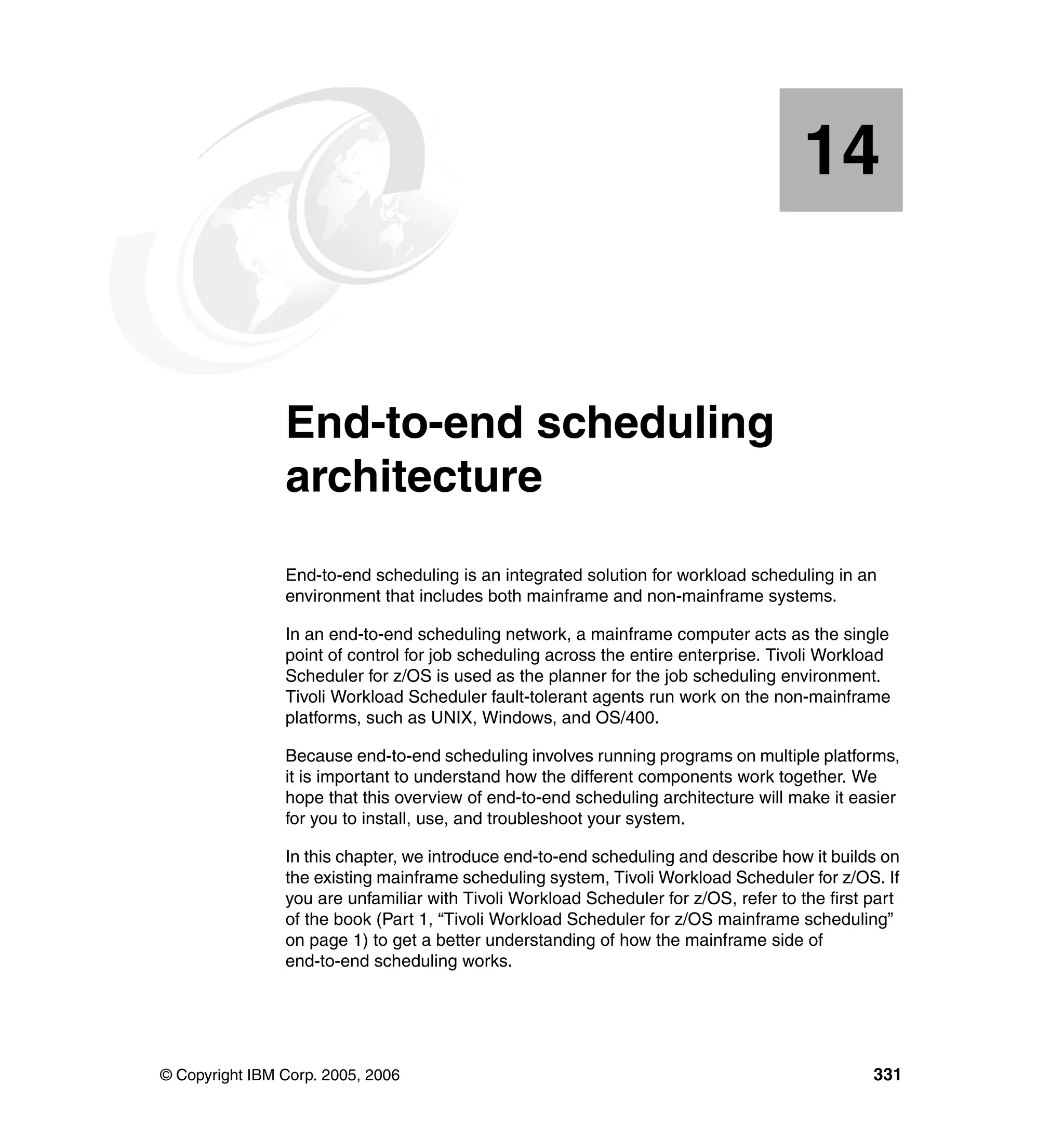 14


  Chapter 14.   End-to-end scheduling
                architecture
                End-to-end scheduling is an integrated solution for workload scheduling in an
                environment that includes both mainframe and non-mainframe systems.

                In an end-to-end scheduling network, a mainframe computer acts as the single
                point of control for job scheduling across the entire enterprise. Tivoli Workload
                Scheduler for z/OS is used as the planner for the job scheduling environment.
                Tivoli Workload Scheduler fault-tolerant agents run work on the non-mainframe
                platforms, such as UNIX, Windows, and OS/400.

                Because end-to-end scheduling involves running programs on multiple platforms,
                it is important to understand how the different components work together. We
                hope that this overview of end-to-end scheduling architecture will make it easier
                for you to install, use, and troubleshoot your system.

                In this chapter, we introduce end-to-end scheduling and describe how it builds on
                the existing mainframe scheduling system, Tivoli Workload Scheduler for z/OS. If
                you are unfamiliar with Tivoli Workload Scheduler for z/OS, refer to the first part
                of the book (Part 1, “Tivoli Workload Scheduler for z/OS mainframe scheduling”
                on page 1) to get a better understanding of how the mainframe side of
                end-to-end scheduling works.




© Copyright IBM Corp. 2005, 2006                                                               331
 