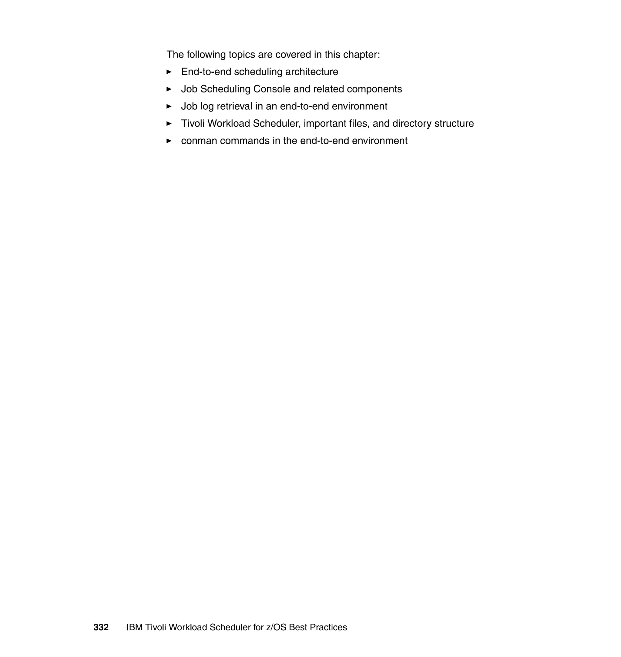 The following topics are covered in this chapter:
                   End-to-end scheduling architecture
                   Job Scheduling Console and related components
                   Job log retrieval in an end-to-end environment
                   Tivoli Workload Scheduler, important files, and directory structure
                   conman commands in the end-to-end environment




332   IBM Tivoli Workload Scheduler for z/OS Best Practices
 