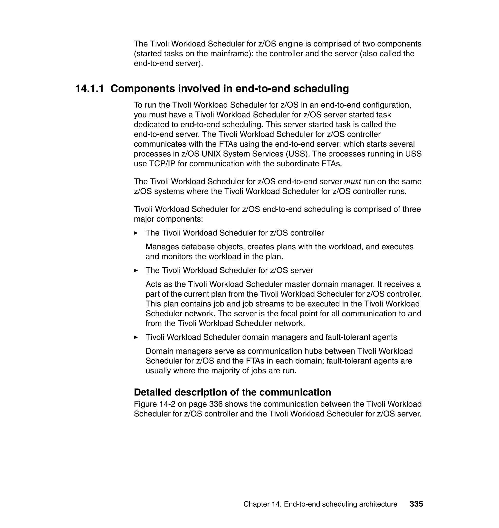 The Tivoli Workload Scheduler for z/OS engine is comprised of two components
          (started tasks on the mainframe): the controller and the server (also called the
          end-to-end server).


14.1.1 Components involved in end-to-end scheduling
          To run the Tivoli Workload Scheduler for z/OS in an end-to-end configuration,
          you must have a Tivoli Workload Scheduler for z/OS server started task
          dedicated to end-to-end scheduling. This server started task is called the
          end-to-end server. The Tivoli Workload Scheduler for z/OS controller
          communicates with the FTAs using the end-to-end server, which starts several
          processes in z/OS UNIX System Services (USS). The processes running in USS
          use TCP/IP for communication with the subordinate FTAs.

          The Tivoli Workload Scheduler for z/OS end-to-end server must run on the same
          z/OS systems where the Tivoli Workload Scheduler for z/OS controller runs.

          Tivoli Workload Scheduler for z/OS end-to-end scheduling is comprised of three
          major components:
             The Tivoli Workload Scheduler for z/OS controller
             Manages database objects, creates plans with the workload, and executes
             and monitors the workload in the plan.
             The Tivoli Workload Scheduler for z/OS server
             Acts as the Tivoli Workload Scheduler master domain manager. It receives a
             part of the current plan from the Tivoli Workload Scheduler for z/OS controller.
             This plan contains job and job streams to be executed in the Tivoli Workload
             Scheduler network. The server is the focal point for all communication to and
             from the Tivoli Workload Scheduler network.
             Tivoli Workload Scheduler domain managers and fault-tolerant agents
             Domain managers serve as communication hubs between Tivoli Workload
             Scheduler for z/OS and the FTAs in each domain; fault-tolerant agents are
             usually where the majority of jobs are run.

          Detailed description of the communication
          Figure 14-2 on page 336 shows the communication between the Tivoli Workload
          Scheduler for z/OS controller and the Tivoli Workload Scheduler for z/OS server.




                                         Chapter 14. End-to-end scheduling architecture   335
 