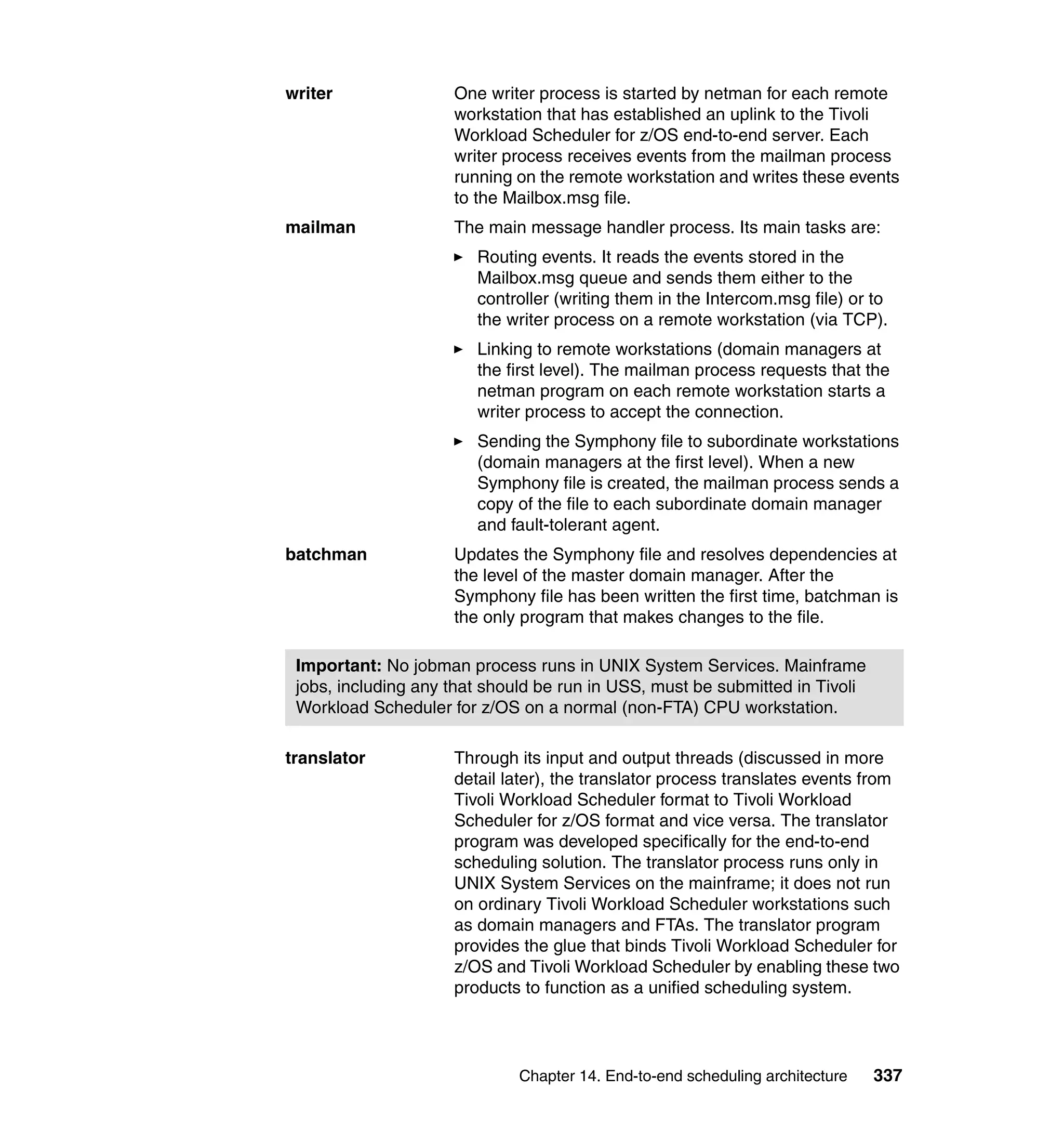 writer               One writer process is started by netman for each remote
                     workstation that has established an uplink to the Tivoli
                     Workload Scheduler for z/OS end-to-end server. Each
                     writer process receives events from the mailman process
                     running on the remote workstation and writes these events
                     to the Mailbox.msg file.
mailman              The main message handler process. Its main tasks are:
                        Routing events. It reads the events stored in the
                        Mailbox.msg queue and sends them either to the
                        controller (writing them in the Intercom.msg file) or to
                        the writer process on a remote workstation (via TCP).
                        Linking to remote workstations (domain managers at
                        the first level). The mailman process requests that the
                        netman program on each remote workstation starts a
                        writer process to accept the connection.
                        Sending the Symphony file to subordinate workstations
                        (domain managers at the first level). When a new
                        Symphony file is created, the mailman process sends a
                        copy of the file to each subordinate domain manager
                        and fault-tolerant agent.
batchman             Updates the Symphony file and resolves dependencies at
                     the level of the master domain manager. After the
                     Symphony file has been written the first time, batchman is
                     the only program that makes changes to the file.

 Important: No jobman process runs in UNIX System Services. Mainframe
 jobs, including any that should be run in USS, must be submitted in Tivoli
 Workload Scheduler for z/OS on a normal (non-FTA) CPU workstation.

translator           Through its input and output threads (discussed in more
                     detail later), the translator process translates events from
                     Tivoli Workload Scheduler format to Tivoli Workload
                     Scheduler for z/OS format and vice versa. The translator
                     program was developed specifically for the end-to-end
                     scheduling solution. The translator process runs only in
                     UNIX System Services on the mainframe; it does not run
                     on ordinary Tivoli Workload Scheduler workstations such
                     as domain managers and FTAs. The translator program
                     provides the glue that binds Tivoli Workload Scheduler for
                     z/OS and Tivoli Workload Scheduler by enabling these two
                     products to function as a unified scheduling system.




                             Chapter 14. End-to-end scheduling architecture   337
 