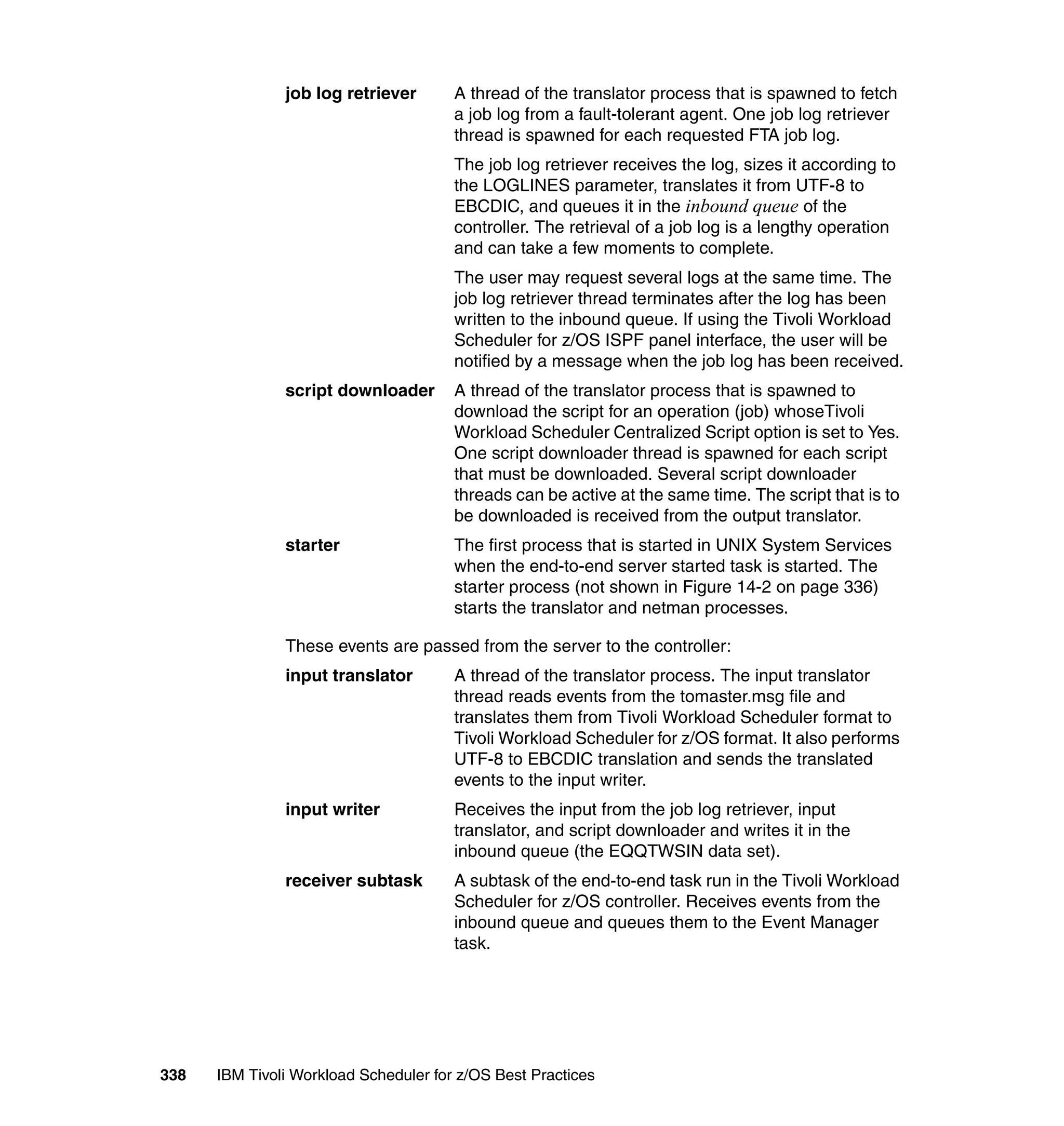 job log retriever       A thread of the translator process that is spawned to fetch
                                       a job log from a fault-tolerant agent. One job log retriever
                                       thread is spawned for each requested FTA job log.
                                       The job log retriever receives the log, sizes it according to
                                       the LOGLINES parameter, translates it from UTF-8 to
                                       EBCDIC, and queues it in the inbound queue of the
                                       controller. The retrieval of a job log is a lengthy operation
                                       and can take a few moments to complete.
                                       The user may request several logs at the same time. The
                                       job log retriever thread terminates after the log has been
                                       written to the inbound queue. If using the Tivoli Workload
                                       Scheduler for z/OS ISPF panel interface, the user will be
                                       notified by a message when the job log has been received.
               script downloader       A thread of the translator process that is spawned to
                                       download the script for an operation (job) whoseTivoli
                                       Workload Scheduler Centralized Script option is set to Yes.
                                       One script downloader thread is spawned for each script
                                       that must be downloaded. Several script downloader
                                       threads can be active at the same time. The script that is to
                                       be downloaded is received from the output translator.
               starter                 The first process that is started in UNIX System Services
                                       when the end-to-end server started task is started. The
                                       starter process (not shown in Figure 14-2 on page 336)
                                       starts the translator and netman processes.

               These events are passed from the server to the controller:
               input translator        A thread of the translator process. The input translator
                                       thread reads events from the tomaster.msg file and
                                       translates them from Tivoli Workload Scheduler format to
                                       Tivoli Workload Scheduler for z/OS format. It also performs
                                       UTF-8 to EBCDIC translation and sends the translated
                                       events to the input writer.
               input writer            Receives the input from the job log retriever, input
                                       translator, and script downloader and writes it in the
                                       inbound queue (the EQQTWSIN data set).
               receiver subtask        A subtask of the end-to-end task run in the Tivoli Workload
                                       Scheduler for z/OS controller. Receives events from the
                                       inbound queue and queues them to the Event Manager
                                       task.




338   IBM Tivoli Workload Scheduler for z/OS Best Practices
 