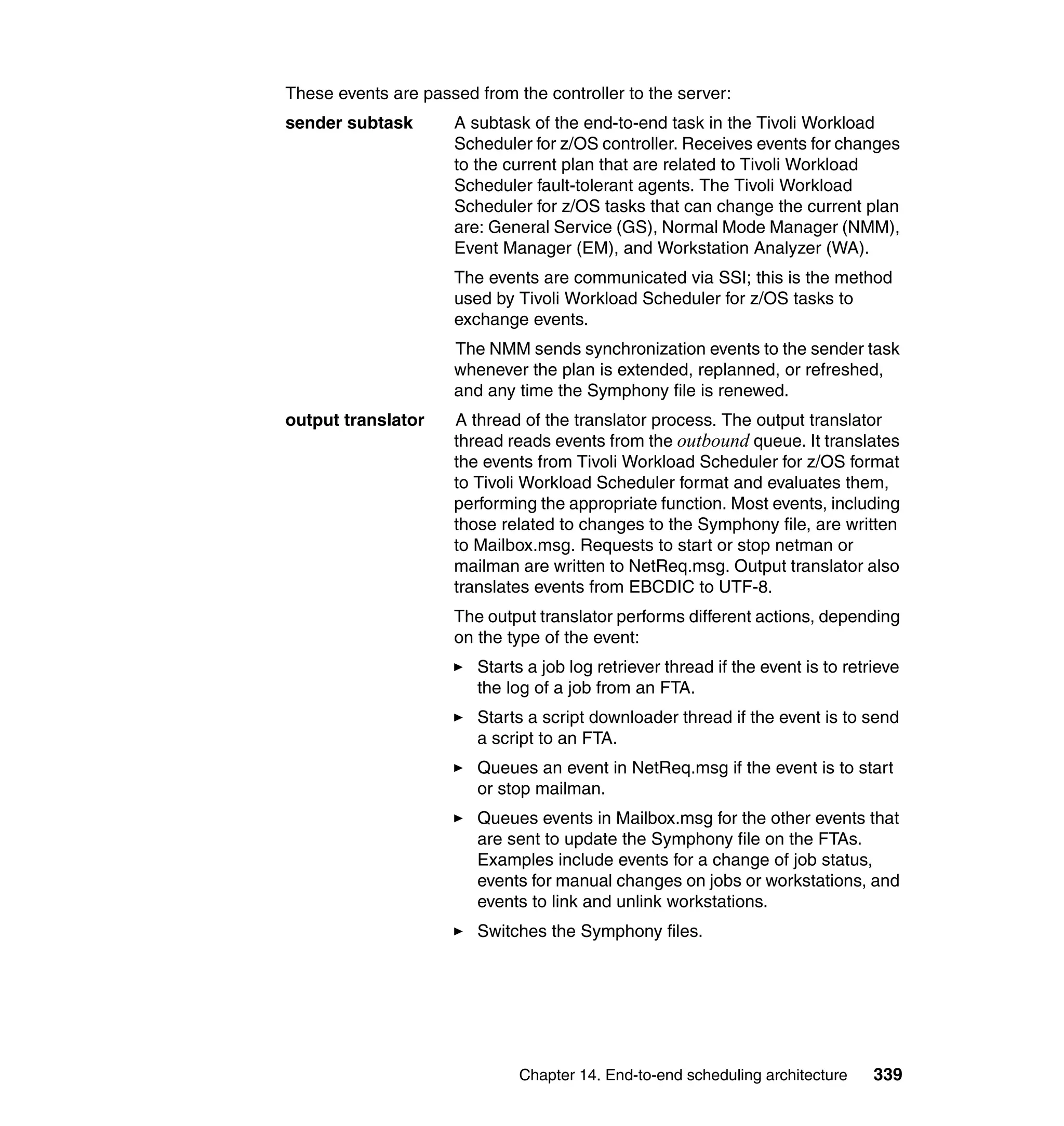 These events are passed from the controller to the server:
sender subtask       A subtask of the end-to-end task in the Tivoli Workload
                     Scheduler for z/OS controller. Receives events for changes
                     to the current plan that are related to Tivoli Workload
                     Scheduler fault-tolerant agents. The Tivoli Workload
                     Scheduler for z/OS tasks that can change the current plan
                     are: General Service (GS), Normal Mode Manager (NMM),
                     Event Manager (EM), and Workstation Analyzer (WA).
                     The events are communicated via SSI; this is the method
                     used by Tivoli Workload Scheduler for z/OS tasks to
                     exchange events.
                     The NMM sends synchronization events to the sender task
                     whenever the plan is extended, replanned, or refreshed,
                     and any time the Symphony file is renewed.
output translator    A thread of the translator process. The output translator
                     thread reads events from the outbound queue. It translates
                     the events from Tivoli Workload Scheduler for z/OS format
                     to Tivoli Workload Scheduler format and evaluates them,
                     performing the appropriate function. Most events, including
                     those related to changes to the Symphony file, are written
                     to Mailbox.msg. Requests to start or stop netman or
                     mailman are written to NetReq.msg. Output translator also
                     translates events from EBCDIC to UTF-8.
                     The output translator performs different actions, depending
                     on the type of the event:
                        Starts a job log retriever thread if the event is to retrieve
                        the log of a job from an FTA.
                        Starts a script downloader thread if the event is to send
                        a script to an FTA.
                        Queues an event in NetReq.msg if the event is to start
                        or stop mailman.
                        Queues events in Mailbox.msg for the other events that
                        are sent to update the Symphony file on the FTAs.
                        Examples include events for a change of job status,
                        events for manual changes on jobs or workstations, and
                        events to link and unlink workstations.
                        Switches the Symphony files.




                              Chapter 14. End-to-end scheduling architecture     339
 