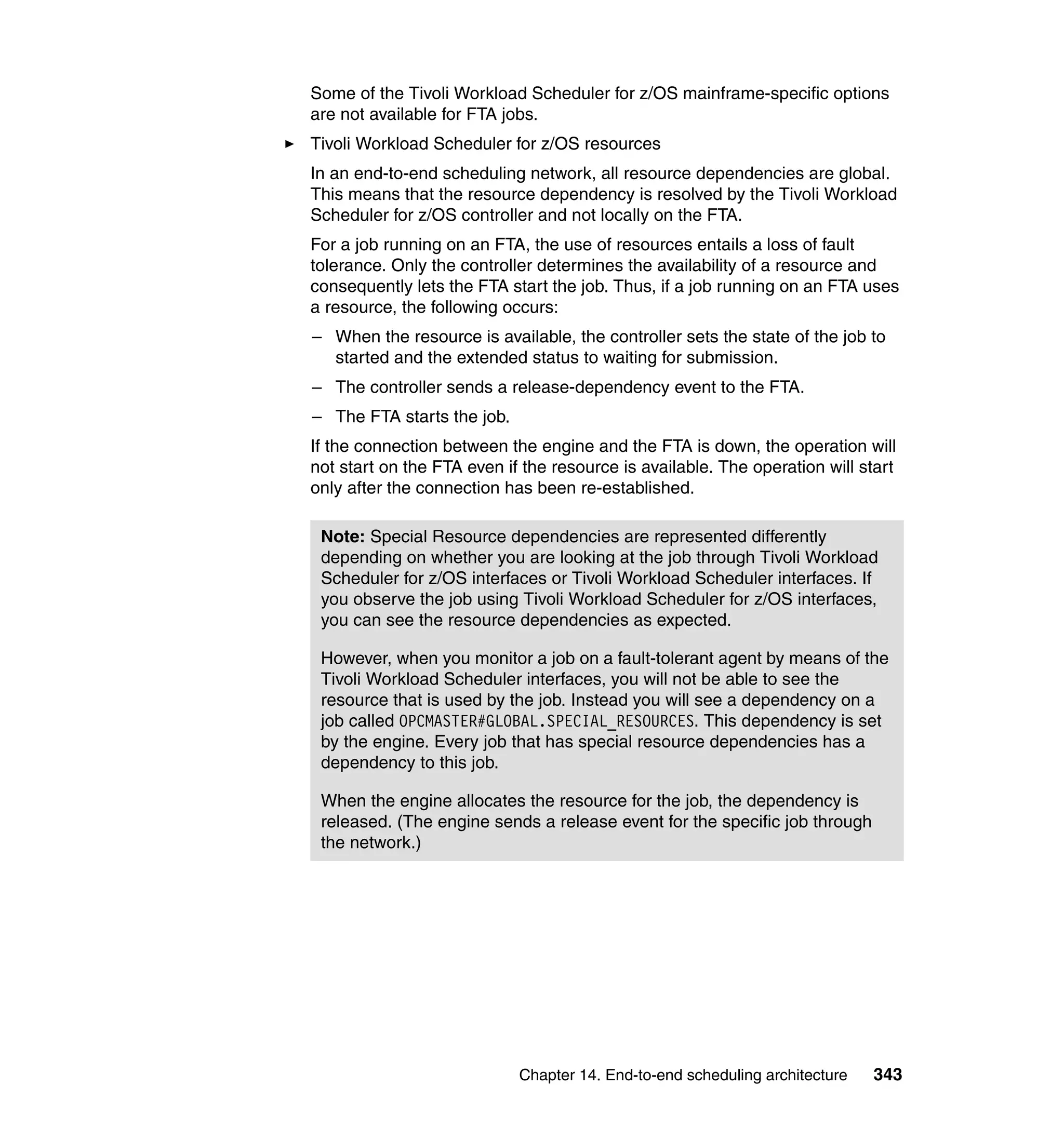 Some of the Tivoli Workload Scheduler for z/OS mainframe-specific options
are not available for FTA jobs.
Tivoli Workload Scheduler for z/OS resources
In an end-to-end scheduling network, all resource dependencies are global.
This means that the resource dependency is resolved by the Tivoli Workload
Scheduler for z/OS controller and not locally on the FTA.
For a job running on an FTA, the use of resources entails a loss of fault
tolerance. Only the controller determines the availability of a resource and
consequently lets the FTA start the job. Thus, if a job running on an FTA uses
a resource, the following occurs:
– When the resource is available, the controller sets the state of the job to
  started and the extended status to waiting for submission.
– The controller sends a release-dependency event to the FTA.
– The FTA starts the job.
If the connection between the engine and the FTA is down, the operation will
not start on the FTA even if the resource is available. The operation will start
only after the connection has been re-established.

 Note: Special Resource dependencies are represented differently
 depending on whether you are looking at the job through Tivoli Workload
 Scheduler for z/OS interfaces or Tivoli Workload Scheduler interfaces. If
 you observe the job using Tivoli Workload Scheduler for z/OS interfaces,
 you can see the resource dependencies as expected.

 However, when you monitor a job on a fault-tolerant agent by means of the
 Tivoli Workload Scheduler interfaces, you will not be able to see the
 resource that is used by the job. Instead you will see a dependency on a
 job called OPCMASTER#GLOBAL.SPECIAL_RESOURCES. This dependency is set
 by the engine. Every job that has special resource dependencies has a
 dependency to this job.

 When the engine allocates the resource for the job, the dependency is
 released. (The engine sends a release event for the specific job through
 the network.)




                            Chapter 14. End-to-end scheduling architecture   343
 