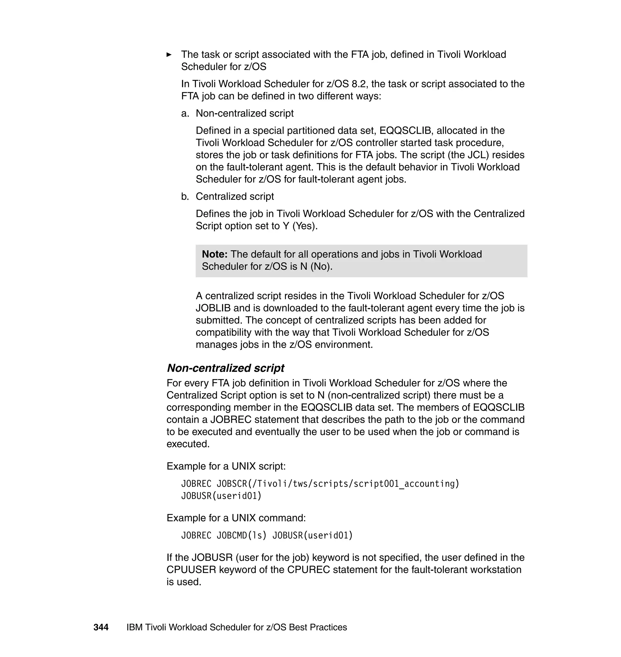 The task or script associated with the FTA job, defined in Tivoli Workload
                   Scheduler for z/OS
                   In Tivoli Workload Scheduler for z/OS 8.2, the task or script associated to the
                   FTA job can be defined in two different ways:
                   a. Non-centralized script
                      Defined in a special partitioned data set, EQQSCLIB, allocated in the
                      Tivoli Workload Scheduler for z/OS controller started task procedure,
                      stores the job or task definitions for FTA jobs. The script (the JCL) resides
                      on the fault-tolerant agent. This is the default behavior in Tivoli Workload
                      Scheduler for z/OS for fault-tolerant agent jobs.
                   b. Centralized script
                      Defines the job in Tivoli Workload Scheduler for z/OS with the Centralized
                      Script option set to Y (Yes).

                        Note: The default for all operations and jobs in Tivoli Workload
                        Scheduler for z/OS is N (No).

                      A centralized script resides in the Tivoli Workload Scheduler for z/OS
                      JOBLIB and is downloaded to the fault-tolerant agent every time the job is
                      submitted. The concept of centralized scripts has been added for
                      compatibility with the way that Tivoli Workload Scheduler for z/OS
                      manages jobs in the z/OS environment.

               Non-centralized script
               For every FTA job definition in Tivoli Workload Scheduler for z/OS where the
               Centralized Script option is set to N (non-centralized script) there must be a
               corresponding member in the EQQSCLIB data set. The members of EQQSCLIB
               contain a JOBREC statement that describes the path to the job or the command
               to be executed and eventually the user to be used when the job or command is
               executed.

               Example for a UNIX script:
                   JOBREC JOBSCR(/Tivoli/tws/scripts/script001_accounting)
                   JOBUSR(userid01)

               Example for a UNIX command:
                   JOBREC JOBCMD(ls) JOBUSR(userid01)

               If the JOBUSR (user for the job) keyword is not specified, the user defined in the
               CPUUSER keyword of the CPUREC statement for the fault-tolerant workstation
               is used.



344   IBM Tivoli Workload Scheduler for z/OS Best Practices
 