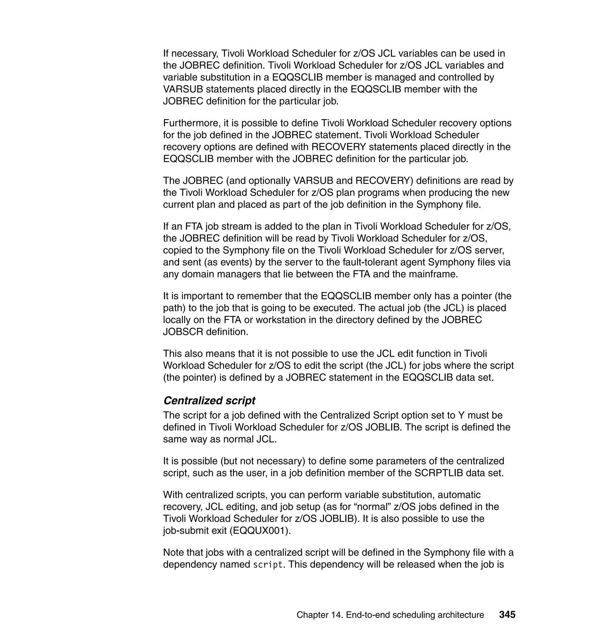If necessary, Tivoli Workload Scheduler for z/OS JCL variables can be used in
the JOBREC definition. Tivoli Workload Scheduler for z/OS JCL variables and
variable substitution in a EQQSCLIB member is managed and controlled by
VARSUB statements placed directly in the EQQSCLIB member with the
JOBREC definition for the particular job.

Furthermore, it is possible to define Tivoli Workload Scheduler recovery options
for the job defined in the JOBREC statement. Tivoli Workload Scheduler
recovery options are defined with RECOVERY statements placed directly in the
EQQSCLIB member with the JOBREC definition for the particular job.

The JOBREC (and optionally VARSUB and RECOVERY) definitions are read by
the Tivoli Workload Scheduler for z/OS plan programs when producing the new
current plan and placed as part of the job definition in the Symphony file.

If an FTA job stream is added to the plan in Tivoli Workload Scheduler for z/OS,
the JOBREC definition will be read by Tivoli Workload Scheduler for z/OS,
copied to the Symphony file on the Tivoli Workload Scheduler for z/OS server,
and sent (as events) by the server to the fault-tolerant agent Symphony files via
any domain managers that lie between the FTA and the mainframe.

It is important to remember that the EQQSCLIB member only has a pointer (the
path) to the job that is going to be executed. The actual job (the JCL) is placed
locally on the FTA or workstation in the directory defined by the JOBREC
JOBSCR definition.

This also means that it is not possible to use the JCL edit function in Tivoli
Workload Scheduler for z/OS to edit the script (the JCL) for jobs where the script
(the pointer) is defined by a JOBREC statement in the EQQSCLIB data set.

Centralized script
The script for a job defined with the Centralized Script option set to Y must be
defined in Tivoli Workload Scheduler for z/OS JOBLIB. The script is defined the
same way as normal JCL.

It is possible (but not necessary) to define some parameters of the centralized
script, such as the user, in a job definition member of the SCRPTLIB data set.

With centralized scripts, you can perform variable substitution, automatic
recovery, JCL editing, and job setup (as for “normal” z/OS jobs defined in the
Tivoli Workload Scheduler for z/OS JOBLIB). It is also possible to use the
job-submit exit (EQQUX001).

Note that jobs with a centralized script will be defined in the Symphony file with a
dependency named script. This dependency will be released when the job is




                               Chapter 14. End-to-end scheduling architecture   345
 