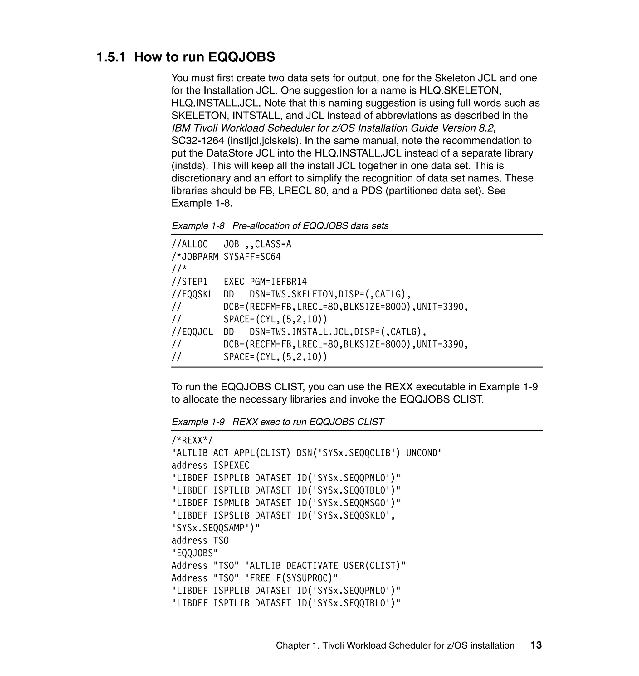 1.5.1 How to run EQQJOBS
          You must first create two data sets for output, one for the Skeleton JCL and one
          for the Installation JCL. One suggestion for a name is HLQ.SKELETON,
          HLQ.INSTALL.JCL. Note that this naming suggestion is using full words such as
          SKELETON, INTSTALL, and JCL instead of abbreviations as described in the
          IBM Tivoli Workload Scheduler for z/OS Installation Guide Version 8.2,
          SC32-1264 (instljcl,jclskels). In the same manual, note the recommendation to
          put the DataStore JCL into the HLQ.INSTALL.JCL instead of a separate library
          (instds). This will keep all the install JCL together in one data set. This is
          discretionary and an effort to simplify the recognition of data set names. These
          libraries should be FB, LRECL 80, and a PDS (partitioned data set). See
          Example 1-8.

          Example 1-8 Pre-allocation of EQQJOBS data sets
          //ALLOC     JOB ,,CLASS=A
          /*JOBPARM   SYSAFF=SC64
          //*
          //STEP1     EXEC PGM=IEFBR14
          //EQQSKL    DD   DSN=TWS.SKELETON,DISP=(,CATLG),
          //          DCB=(RECFM=FB,LRECL=80,BLKSIZE=8000),UNIT=3390,
          //          SPACE=(CYL,(5,2,10))
          //EQQJCL    DD   DSN=TWS.INSTALL.JCL,DISP=(,CATLG),
          //          DCB=(RECFM=FB,LRECL=80,BLKSIZE=8000),UNIT=3390,
          //          SPACE=(CYL,(5,2,10))

          To run the EQQJOBS CLIST, you can use the REXX executable in Example 1-9
          to allocate the necessary libraries and invoke the EQQJOBS CLIST.

          Example 1-9 REXX exec to run EQQJOBS CLIST
          /*REXX*/
          "ALTLIB ACT APPL(CLIST) DSN('SYSx.SEQQCLIB') UNCOND"
          address ISPEXEC
          "LIBDEF ISPPLIB DATASET ID('SYSx.SEQQPNL0')"
          "LIBDEF ISPTLIB DATASET ID('SYSx.SEQQTBL0')"
          "LIBDEF ISPMLIB DATASET ID('SYSx.SEQQMSG0')"
          "LIBDEF ISPSLIB DATASET ID('SYSx.SEQQSKL0',
          'SYSx.SEQQSAMP')"
          address TSO
          "EQQJOBS"
          Address "TSO" "ALTLIB DEACTIVATE USER(CLIST)"
          Address "TSO" "FREE F(SYSUPROC)"
          "LIBDEF ISPPLIB DATASET ID('SYSx.SEQQPNL0')"
          "LIBDEF ISPTLIB DATASET ID('SYSx.SEQQTBL0')"



                                Chapter 1. Tivoli Workload Scheduler for z/OS installation   13
 