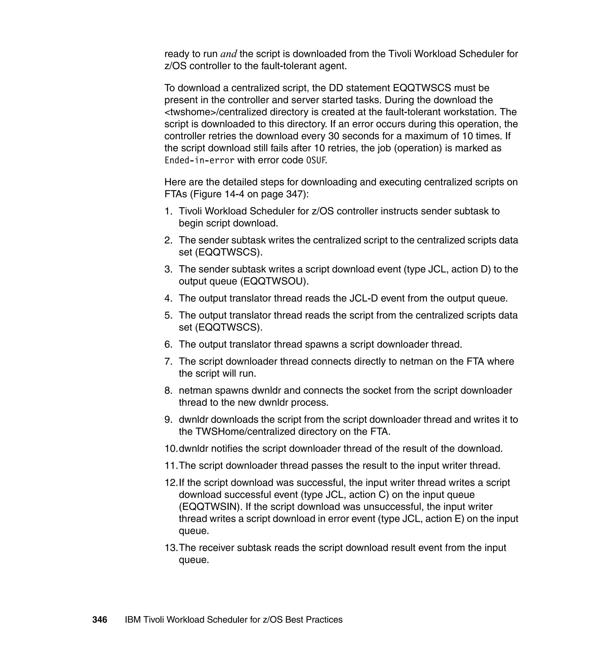 ready to run and the script is downloaded from the Tivoli Workload Scheduler for
               z/OS controller to the fault-tolerant agent.

               To download a centralized script, the DD statement EQQTWSCS must be
               present in the controller and server started tasks. During the download the
               <twshome>/centralized directory is created at the fault-tolerant workstation. The
               script is downloaded to this directory. If an error occurs during this operation, the
               controller retries the download every 30 seconds for a maximum of 10 times. If
               the script download still fails after 10 retries, the job (operation) is marked as
               Ended-in-error with error code OSUF.

               Here are the detailed steps for downloading and executing centralized scripts on
               FTAs (Figure 14-4 on page 347):
               1. Tivoli Workload Scheduler for z/OS controller instructs sender subtask to
                  begin script download.
               2. The sender subtask writes the centralized script to the centralized scripts data
                  set (EQQTWSCS).
               3. The sender subtask writes a script download event (type JCL, action D) to the
                  output queue (EQQTWSOU).
               4. The output translator thread reads the JCL-D event from the output queue.
               5. The output translator thread reads the script from the centralized scripts data
                  set (EQQTWSCS).
               6. The output translator thread spawns a script downloader thread.
               7. The script downloader thread connects directly to netman on the FTA where
                  the script will run.
               8. netman spawns dwnldr and connects the socket from the script downloader
                  thread to the new dwnldr process.
               9. dwnldr downloads the script from the script downloader thread and writes it to
                  the TWSHome/centralized directory on the FTA.
               10.dwnldr notifies the script downloader thread of the result of the download.
               11.The script downloader thread passes the result to the input writer thread.
               12.If the script download was successful, the input writer thread writes a script
                  download successful event (type JCL, action C) on the input queue
                  (EQQTWSIN). If the script download was unsuccessful, the input writer
                  thread writes a script download in error event (type JCL, action E) on the input
                  queue.
               13.The receiver subtask reads the script download result event from the input
                  queue.




346   IBM Tivoli Workload Scheduler for z/OS Best Practices
 
