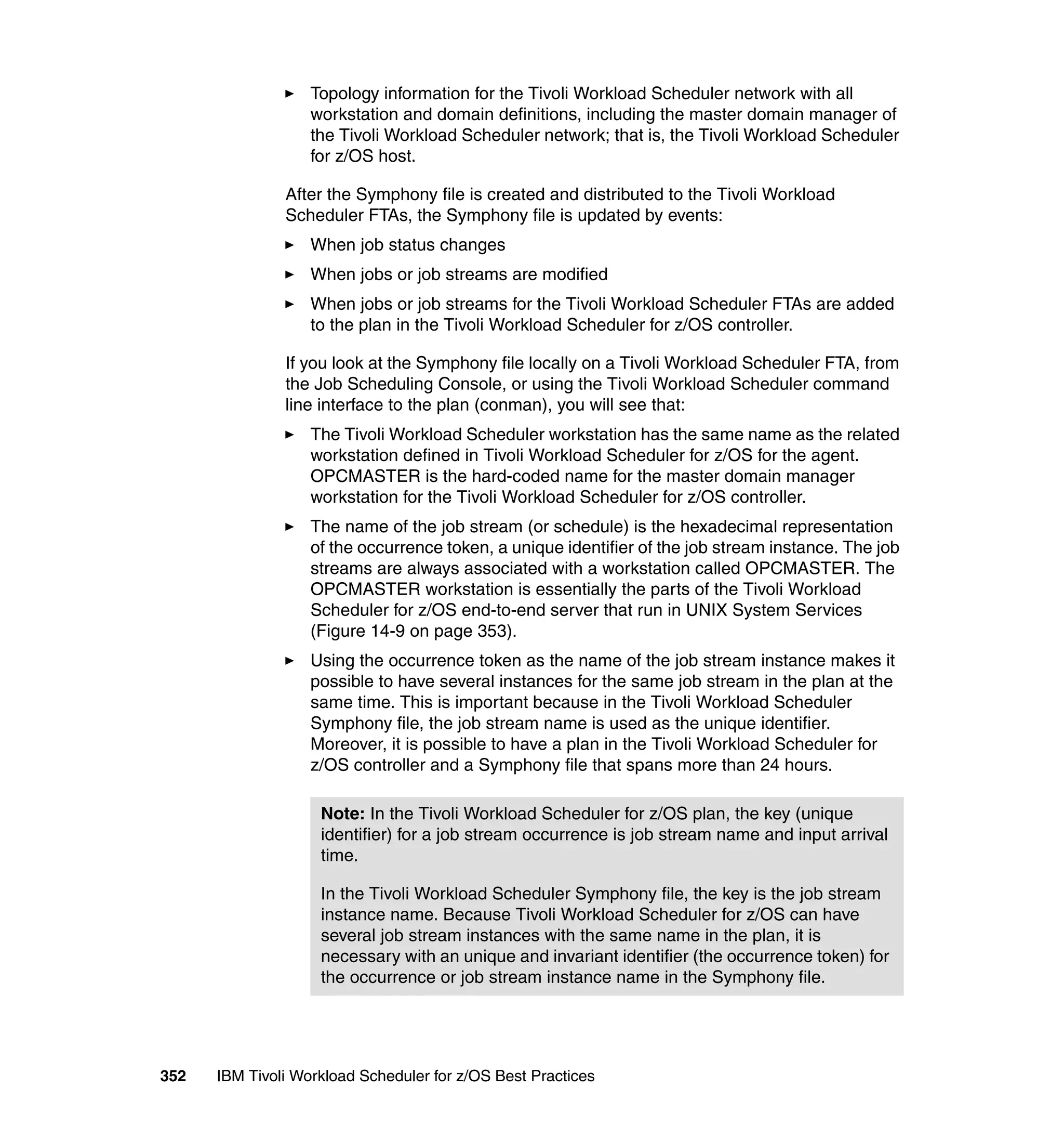 Topology information for the Tivoli Workload Scheduler network with all
                   workstation and domain definitions, including the master domain manager of
                   the Tivoli Workload Scheduler network; that is, the Tivoli Workload Scheduler
                   for z/OS host.

               After the Symphony file is created and distributed to the Tivoli Workload
               Scheduler FTAs, the Symphony file is updated by events:
                   When job status changes
                   When jobs or job streams are modified
                   When jobs or job streams for the Tivoli Workload Scheduler FTAs are added
                   to the plan in the Tivoli Workload Scheduler for z/OS controller.

               If you look at the Symphony file locally on a Tivoli Workload Scheduler FTA, from
               the Job Scheduling Console, or using the Tivoli Workload Scheduler command
               line interface to the plan (conman), you will see that:
                   The Tivoli Workload Scheduler workstation has the same name as the related
                   workstation defined in Tivoli Workload Scheduler for z/OS for the agent.
                   OPCMASTER is the hard-coded name for the master domain manager
                   workstation for the Tivoli Workload Scheduler for z/OS controller.
                   The name of the job stream (or schedule) is the hexadecimal representation
                   of the occurrence token, a unique identifier of the job stream instance. The job
                   streams are always associated with a workstation called OPCMASTER. The
                   OPCMASTER workstation is essentially the parts of the Tivoli Workload
                   Scheduler for z/OS end-to-end server that run in UNIX System Services
                   (Figure 14-9 on page 353).
                   Using the occurrence token as the name of the job stream instance makes it
                   possible to have several instances for the same job stream in the plan at the
                   same time. This is important because in the Tivoli Workload Scheduler
                   Symphony file, the job stream name is used as the unique identifier.
                   Moreover, it is possible to have a plan in the Tivoli Workload Scheduler for
                   z/OS controller and a Symphony file that spans more than 24 hours.

                    Note: In the Tivoli Workload Scheduler for z/OS plan, the key (unique
                    identifier) for a job stream occurrence is job stream name and input arrival
                    time.

                    In the Tivoli Workload Scheduler Symphony file, the key is the job stream
                    instance name. Because Tivoli Workload Scheduler for z/OS can have
                    several job stream instances with the same name in the plan, it is
                    necessary with an unique and invariant identifier (the occurrence token) for
                    the occurrence or job stream instance name in the Symphony file.




352   IBM Tivoli Workload Scheduler for z/OS Best Practices
 