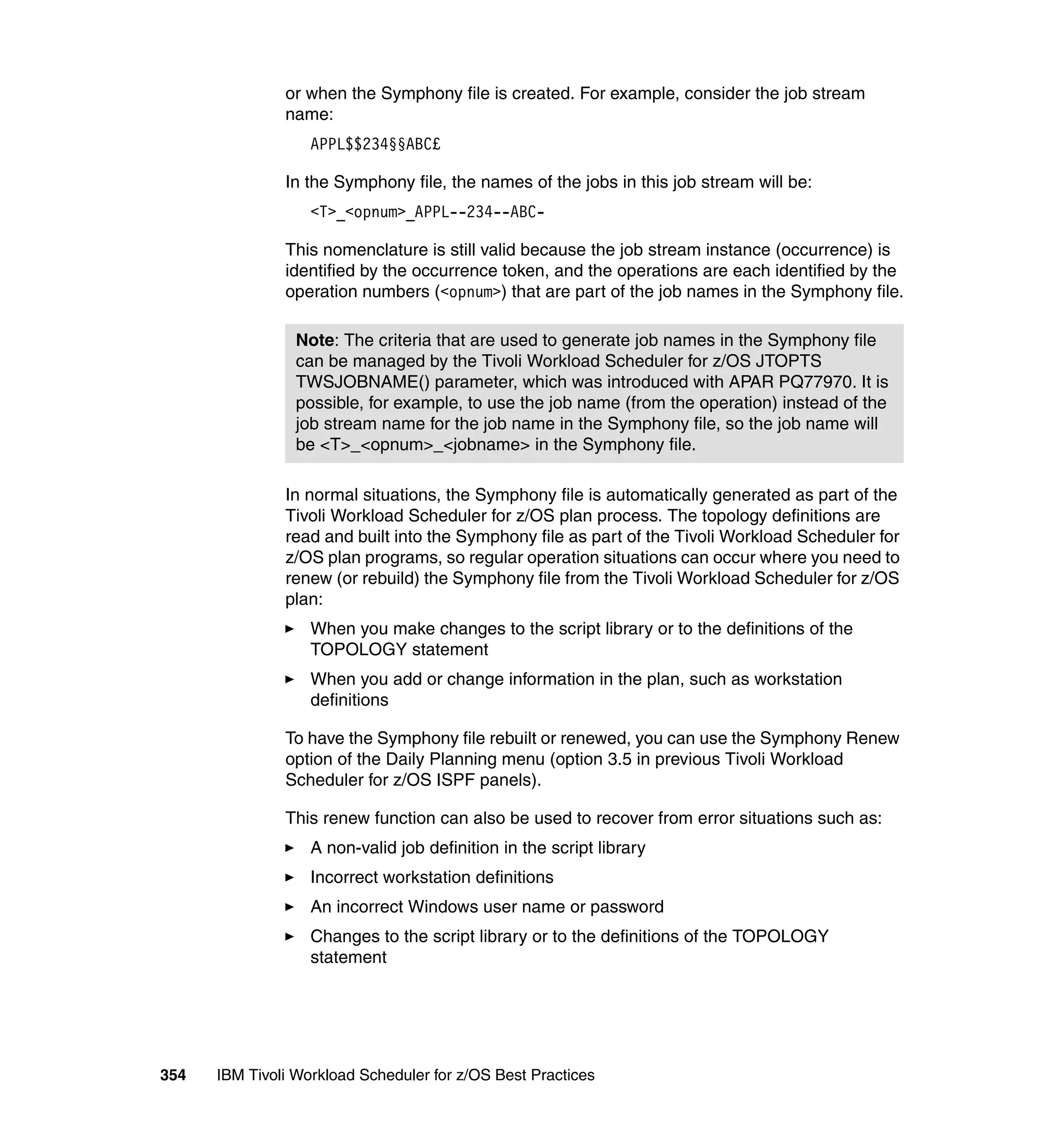 or when the Symphony file is created. For example, consider the job stream
               name:
                   APPL$$234§§ABC£

               In the Symphony file, the names of the jobs in this job stream will be:
                   <T>_<opnum>_APPL--234--ABC-

               This nomenclature is still valid because the job stream instance (occurrence) is
               identified by the occurrence token, and the operations are each identified by the
               operation numbers (<opnum>) that are part of the job names in the Symphony file.

                 Note: The criteria that are used to generate job names in the Symphony file
                 can be managed by the Tivoli Workload Scheduler for z/OS JTOPTS
                 TWSJOBNAME() parameter, which was introduced with APAR PQ77970. It is
                 possible, for example, to use the job name (from the operation) instead of the
                 job stream name for the job name in the Symphony file, so the job name will
                 be <T>_<opnum>_<jobname> in the Symphony file.

               In normal situations, the Symphony file is automatically generated as part of the
               Tivoli Workload Scheduler for z/OS plan process. The topology definitions are
               read and built into the Symphony file as part of the Tivoli Workload Scheduler for
               z/OS plan programs, so regular operation situations can occur where you need to
               renew (or rebuild) the Symphony file from the Tivoli Workload Scheduler for z/OS
               plan:
                   When you make changes to the script library or to the definitions of the
                   TOPOLOGY statement
                   When you add or change information in the plan, such as workstation
                   definitions

               To have the Symphony file rebuilt or renewed, you can use the Symphony Renew
               option of the Daily Planning menu (option 3.5 in previous Tivoli Workload
               Scheduler for z/OS ISPF panels).

               This renew function can also be used to recover from error situations such as:
                   A non-valid job definition in the script library
                   Incorrect workstation definitions
                   An incorrect Windows user name or password
                   Changes to the script library or to the definitions of the TOPOLOGY
                   statement




354   IBM Tivoli Workload Scheduler for z/OS Best Practices
 