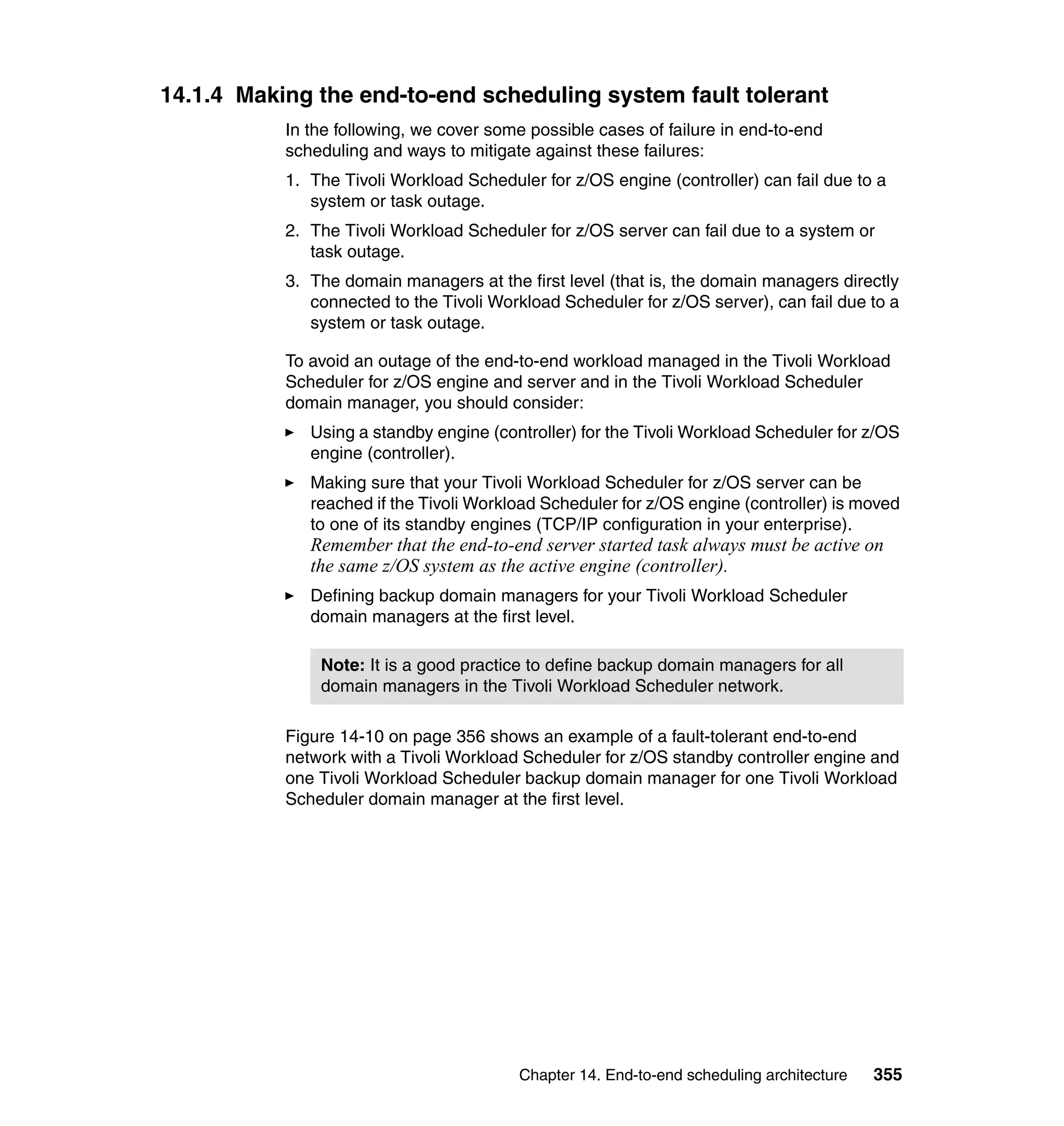 14.1.4 Making the end-to-end scheduling system fault tolerant
           In the following, we cover some possible cases of failure in end-to-end
           scheduling and ways to mitigate against these failures:
           1. The Tivoli Workload Scheduler for z/OS engine (controller) can fail due to a
              system or task outage.
           2. The Tivoli Workload Scheduler for z/OS server can fail due to a system or
              task outage.
           3. The domain managers at the first level (that is, the domain managers directly
              connected to the Tivoli Workload Scheduler for z/OS server), can fail due to a
              system or task outage.

           To avoid an outage of the end-to-end workload managed in the Tivoli Workload
           Scheduler for z/OS engine and server and in the Tivoli Workload Scheduler
           domain manager, you should consider:
              Using a standby engine (controller) for the Tivoli Workload Scheduler for z/OS
              engine (controller).
              Making sure that your Tivoli Workload Scheduler for z/OS server can be
              reached if the Tivoli Workload Scheduler for z/OS engine (controller) is moved
              to one of its standby engines (TCP/IP configuration in your enterprise).
              Remember that the end-to-end server started task always must be active on
              the same z/OS system as the active engine (controller).
              Defining backup domain managers for your Tivoli Workload Scheduler
              domain managers at the first level.

               Note: It is a good practice to define backup domain managers for all
               domain managers in the Tivoli Workload Scheduler network.

           Figure 14-10 on page 356 shows an example of a fault-tolerant end-to-end
           network with a Tivoli Workload Scheduler for z/OS standby controller engine and
           one Tivoli Workload Scheduler backup domain manager for one Tivoli Workload
           Scheduler domain manager at the first level.




                                         Chapter 14. End-to-end scheduling architecture   355
 