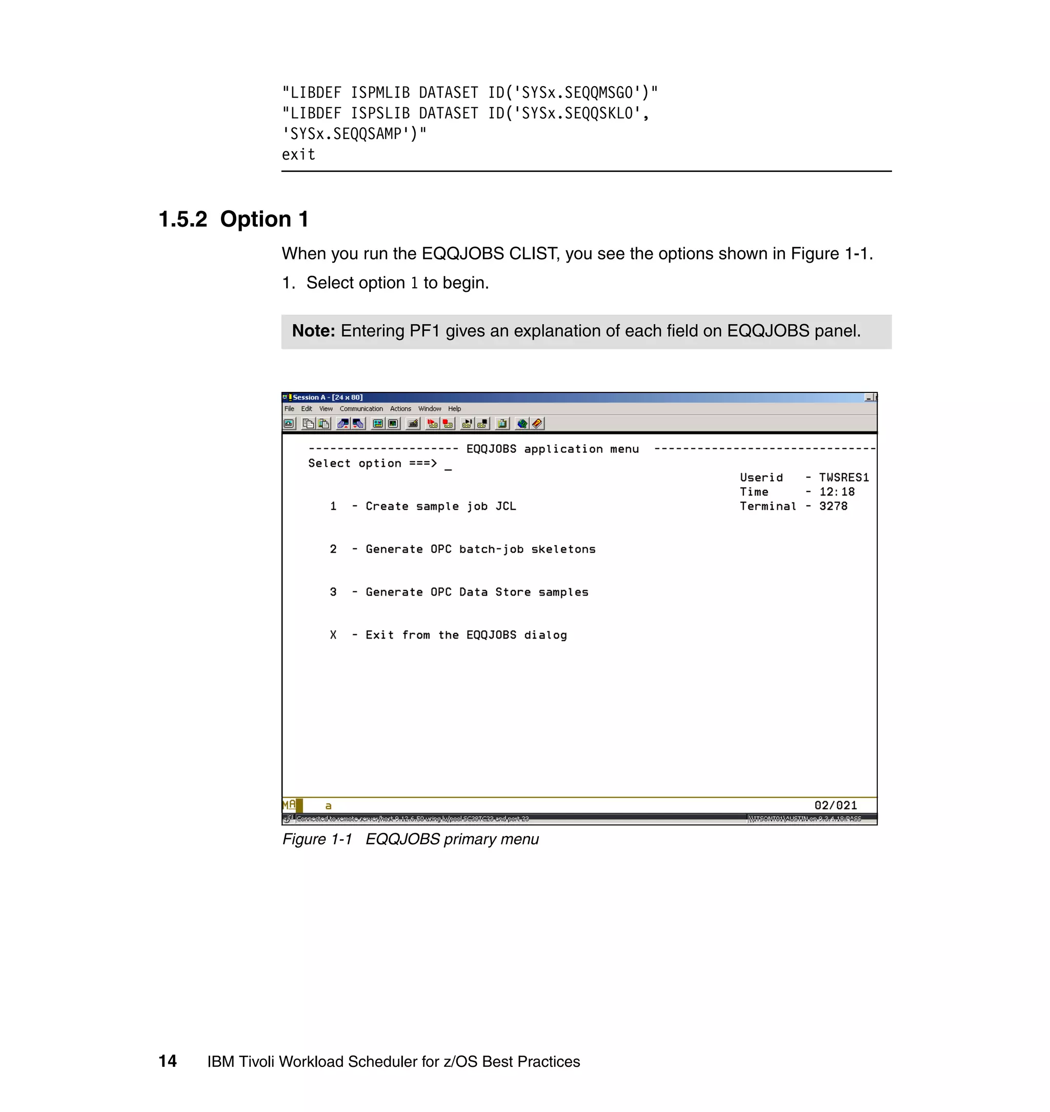 "LIBDEF ISPMLIB DATASET ID('SYSx.SEQQMSG0')"
               "LIBDEF ISPSLIB DATASET ID('SYSx.SEQQSKL0',
               'SYSx.SEQQSAMP')"
               exit


1.5.2 Option 1
               When you run the EQQJOBS CLIST, you see the options shown in Figure 1-1.
               1. Select option 1 to begin.

                 Note: Entering PF1 gives an explanation of each field on EQQJOBS panel.




               Figure 1-1 EQQJOBS primary menu




14   IBM Tivoli Workload Scheduler for z/OS Best Practices
 