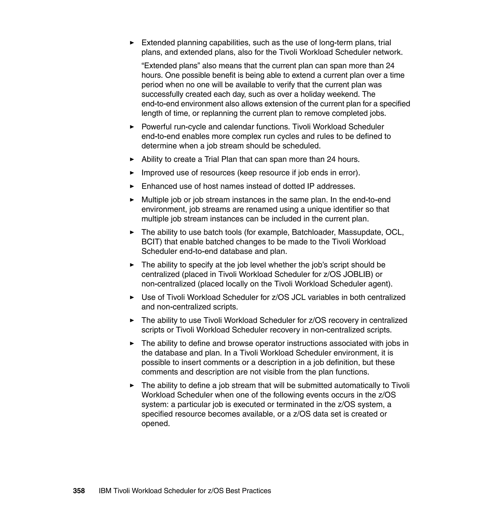Extended planning capabilities, such as the use of long-term plans, trial
                   plans, and extended plans, also for the Tivoli Workload Scheduler network.
                   “Extended plans” also means that the current plan can span more than 24
                   hours. One possible benefit is being able to extend a current plan over a time
                   period when no one will be available to verify that the current plan was
                   successfully created each day, such as over a holiday weekend. The
                   end-to-end environment also allows extension of the current plan for a specified
                   length of time, or replanning the current plan to remove completed jobs.
                   Powerful run-cycle and calendar functions. Tivoli Workload Scheduler
                   end-to-end enables more complex run cycles and rules to be defined to
                   determine when a job stream should be scheduled.
                   Ability to create a Trial Plan that can span more than 24 hours.
                   Improved use of resources (keep resource if job ends in error).
                   Enhanced use of host names instead of dotted IP addresses.
                   Multiple job or job stream instances in the same plan. In the end-to-end
                   environment, job streams are renamed using a unique identifier so that
                   multiple job stream instances can be included in the current plan.
                   The ability to use batch tools (for example, Batchloader, Massupdate, OCL,
                   BCIT) that enable batched changes to be made to the Tivoli Workload
                   Scheduler end-to-end database and plan.
                   The ability to specify at the job level whether the job’s script should be
                   centralized (placed in Tivoli Workload Scheduler for z/OS JOBLIB) or
                   non-centralized (placed locally on the Tivoli Workload Scheduler agent).
                   Use of Tivoli Workload Scheduler for z/OS JCL variables in both centralized
                   and non-centralized scripts.
                   The ability to use Tivoli Workload Scheduler for z/OS recovery in centralized
                   scripts or Tivoli Workload Scheduler recovery in non-centralized scripts.
                   The ability to define and browse operator instructions associated with jobs in
                   the database and plan. In a Tivoli Workload Scheduler environment, it is
                   possible to insert comments or a description in a job definition, but these
                   comments and description are not visible from the plan functions.
                   The ability to define a job stream that will be submitted automatically to Tivoli
                   Workload Scheduler when one of the following events occurs in the z/OS
                   system: a particular job is executed or terminated in the z/OS system, a
                   specified resource becomes available, or a z/OS data set is created or
                   opened.




358   IBM Tivoli Workload Scheduler for z/OS Best Practices
 