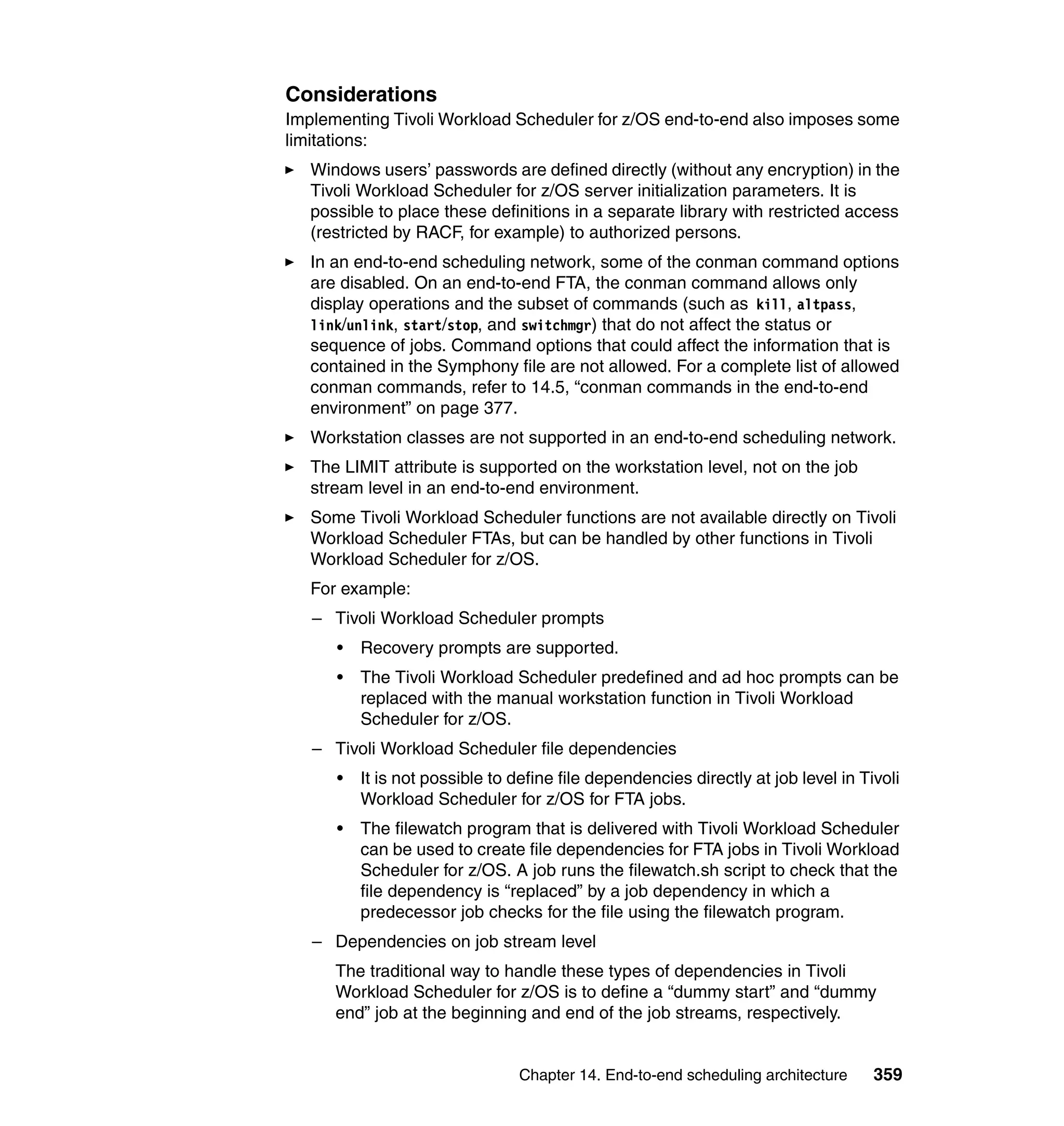 Considerations
Implementing Tivoli Workload Scheduler for z/OS end-to-end also imposes some
limitations:
   Windows users’ passwords are defined directly (without any encryption) in the
   Tivoli Workload Scheduler for z/OS server initialization parameters. It is
   possible to place these definitions in a separate library with restricted access
   (restricted by RACF, for example) to authorized persons.
   In an end-to-end scheduling network, some of the conman command options
   are disabled. On an end-to-end FTA, the conman command allows only
   display operations and the subset of commands (such as kill, altpass,
   link/unlink, start/stop, and switchmgr) that do not affect the status or
   sequence of jobs. Command options that could affect the information that is
   contained in the Symphony file are not allowed. For a complete list of allowed
   conman commands, refer to 14.5, “conman commands in the end-to-end
   environment” on page 377.
   Workstation classes are not supported in an end-to-end scheduling network.
   The LIMIT attribute is supported on the workstation level, not on the job
   stream level in an end-to-end environment.
   Some Tivoli Workload Scheduler functions are not available directly on Tivoli
   Workload Scheduler FTAs, but can be handled by other functions in Tivoli
   Workload Scheduler for z/OS.
   For example:
   – Tivoli Workload Scheduler prompts
      •   Recovery prompts are supported.
      •   The Tivoli Workload Scheduler predefined and ad hoc prompts can be
          replaced with the manual workstation function in Tivoli Workload
          Scheduler for z/OS.
   – Tivoli Workload Scheduler file dependencies
      •   It is not possible to define file dependencies directly at job level in Tivoli
          Workload Scheduler for z/OS for FTA jobs.
      •   The filewatch program that is delivered with Tivoli Workload Scheduler
          can be used to create file dependencies for FTA jobs in Tivoli Workload
          Scheduler for z/OS. A job runs the filewatch.sh script to check that the
          file dependency is “replaced” by a job dependency in which a
          predecessor job checks for the file using the filewatch program.
   – Dependencies on job stream level
      The traditional way to handle these types of dependencies in Tivoli
      Workload Scheduler for z/OS is to define a “dummy start” and “dummy
      end” job at the beginning and end of the job streams, respectively.


                                Chapter 14. End-to-end scheduling architecture      359
 