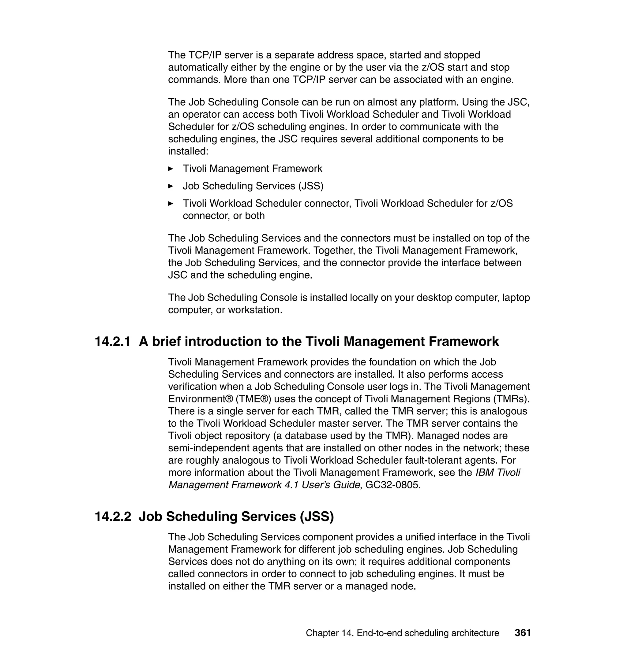 The TCP/IP server is a separate address space, started and stopped
           automatically either by the engine or by the user via the z/OS start and stop
           commands. More than one TCP/IP server can be associated with an engine.

           The Job Scheduling Console can be run on almost any platform. Using the JSC,
           an operator can access both Tivoli Workload Scheduler and Tivoli Workload
           Scheduler for z/OS scheduling engines. In order to communicate with the
           scheduling engines, the JSC requires several additional components to be
           installed:
              Tivoli Management Framework
              Job Scheduling Services (JSS)
              Tivoli Workload Scheduler connector, Tivoli Workload Scheduler for z/OS
              connector, or both

           The Job Scheduling Services and the connectors must be installed on top of the
           Tivoli Management Framework. Together, the Tivoli Management Framework,
           the Job Scheduling Services, and the connector provide the interface between
           JSC and the scheduling engine.

           The Job Scheduling Console is installed locally on your desktop computer, laptop
           computer, or workstation.


14.2.1 A brief introduction to the Tivoli Management Framework
           Tivoli Management Framework provides the foundation on which the Job
           Scheduling Services and connectors are installed. It also performs access
           verification when a Job Scheduling Console user logs in. The Tivoli Management
           Environment® (TME®) uses the concept of Tivoli Management Regions (TMRs).
           There is a single server for each TMR, called the TMR server; this is analogous
           to the Tivoli Workload Scheduler master server. The TMR server contains the
           Tivoli object repository (a database used by the TMR). Managed nodes are
           semi-independent agents that are installed on other nodes in the network; these
           are roughly analogous to Tivoli Workload Scheduler fault-tolerant agents. For
           more information about the Tivoli Management Framework, see the IBM Tivoli
           Management Framework 4.1 User’s Guide, GC32-0805.


14.2.2 Job Scheduling Services (JSS)
           The Job Scheduling Services component provides a unified interface in the Tivoli
           Management Framework for different job scheduling engines. Job Scheduling
           Services does not do anything on its own; it requires additional components
           called connectors in order to connect to job scheduling engines. It must be
           installed on either the TMR server or a managed node.



                                         Chapter 14. End-to-end scheduling architecture    361
 