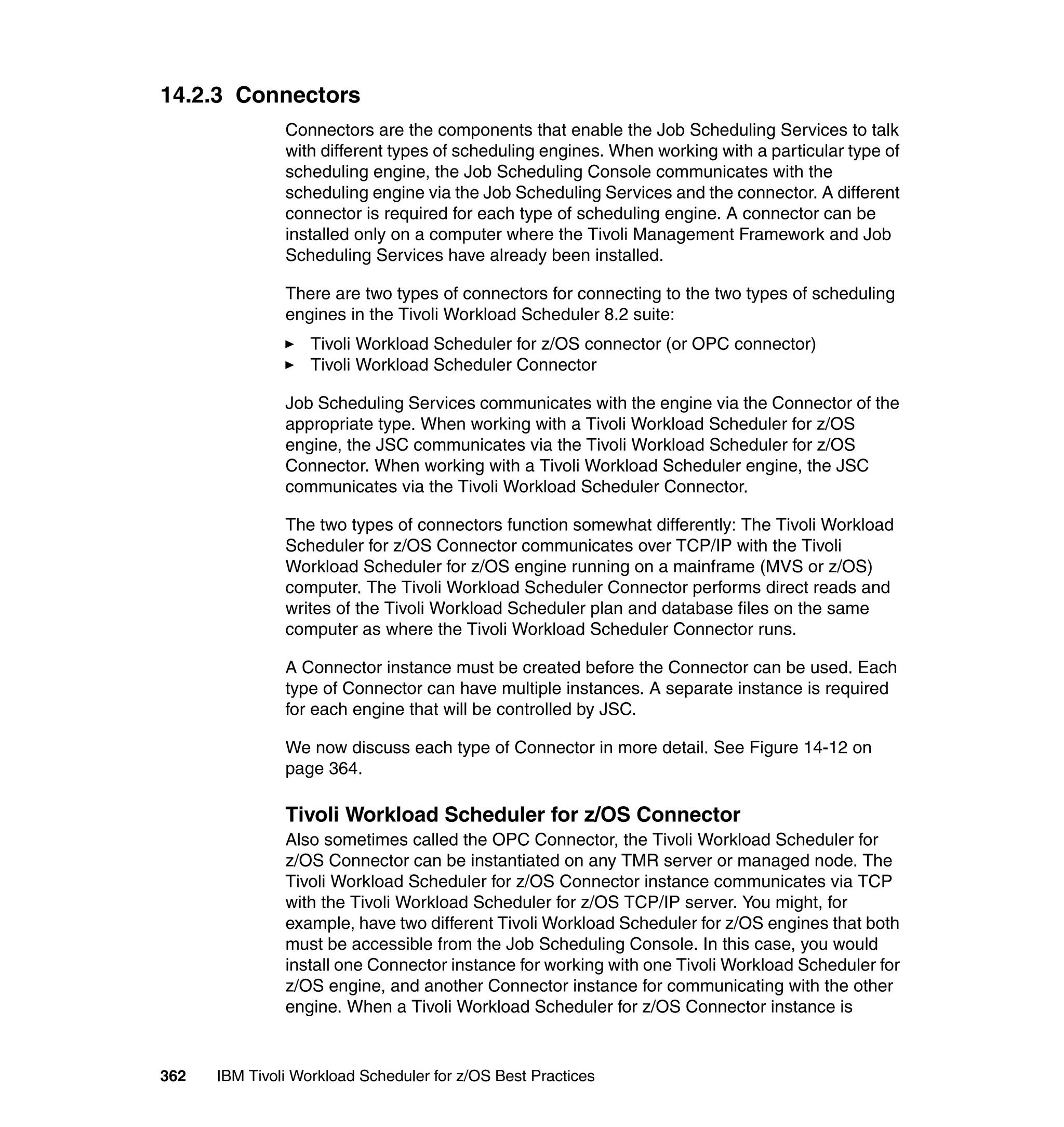 14.2.3 Connectors
               Connectors are the components that enable the Job Scheduling Services to talk
               with different types of scheduling engines. When working with a particular type of
               scheduling engine, the Job Scheduling Console communicates with the
               scheduling engine via the Job Scheduling Services and the connector. A different
               connector is required for each type of scheduling engine. A connector can be
               installed only on a computer where the Tivoli Management Framework and Job
               Scheduling Services have already been installed.

               There are two types of connectors for connecting to the two types of scheduling
               engines in the Tivoli Workload Scheduler 8.2 suite:
                   Tivoli Workload Scheduler for z/OS connector (or OPC connector)
                   Tivoli Workload Scheduler Connector

               Job Scheduling Services communicates with the engine via the Connector of the
               appropriate type. When working with a Tivoli Workload Scheduler for z/OS
               engine, the JSC communicates via the Tivoli Workload Scheduler for z/OS
               Connector. When working with a Tivoli Workload Scheduler engine, the JSC
               communicates via the Tivoli Workload Scheduler Connector.

               The two types of connectors function somewhat differently: The Tivoli Workload
               Scheduler for z/OS Connector communicates over TCP/IP with the Tivoli
               Workload Scheduler for z/OS engine running on a mainframe (MVS or z/OS)
               computer. The Tivoli Workload Scheduler Connector performs direct reads and
               writes of the Tivoli Workload Scheduler plan and database files on the same
               computer as where the Tivoli Workload Scheduler Connector runs.

               A Connector instance must be created before the Connector can be used. Each
               type of Connector can have multiple instances. A separate instance is required
               for each engine that will be controlled by JSC.

               We now discuss each type of Connector in more detail. See Figure 14-12 on
               page 364.

               Tivoli Workload Scheduler for z/OS Connector
               Also sometimes called the OPC Connector, the Tivoli Workload Scheduler for
               z/OS Connector can be instantiated on any TMR server or managed node. The
               Tivoli Workload Scheduler for z/OS Connector instance communicates via TCP
               with the Tivoli Workload Scheduler for z/OS TCP/IP server. You might, for
               example, have two different Tivoli Workload Scheduler for z/OS engines that both
               must be accessible from the Job Scheduling Console. In this case, you would
               install one Connector instance for working with one Tivoli Workload Scheduler for
               z/OS engine, and another Connector instance for communicating with the other
               engine. When a Tivoli Workload Scheduler for z/OS Connector instance is


362   IBM Tivoli Workload Scheduler for z/OS Best Practices
 