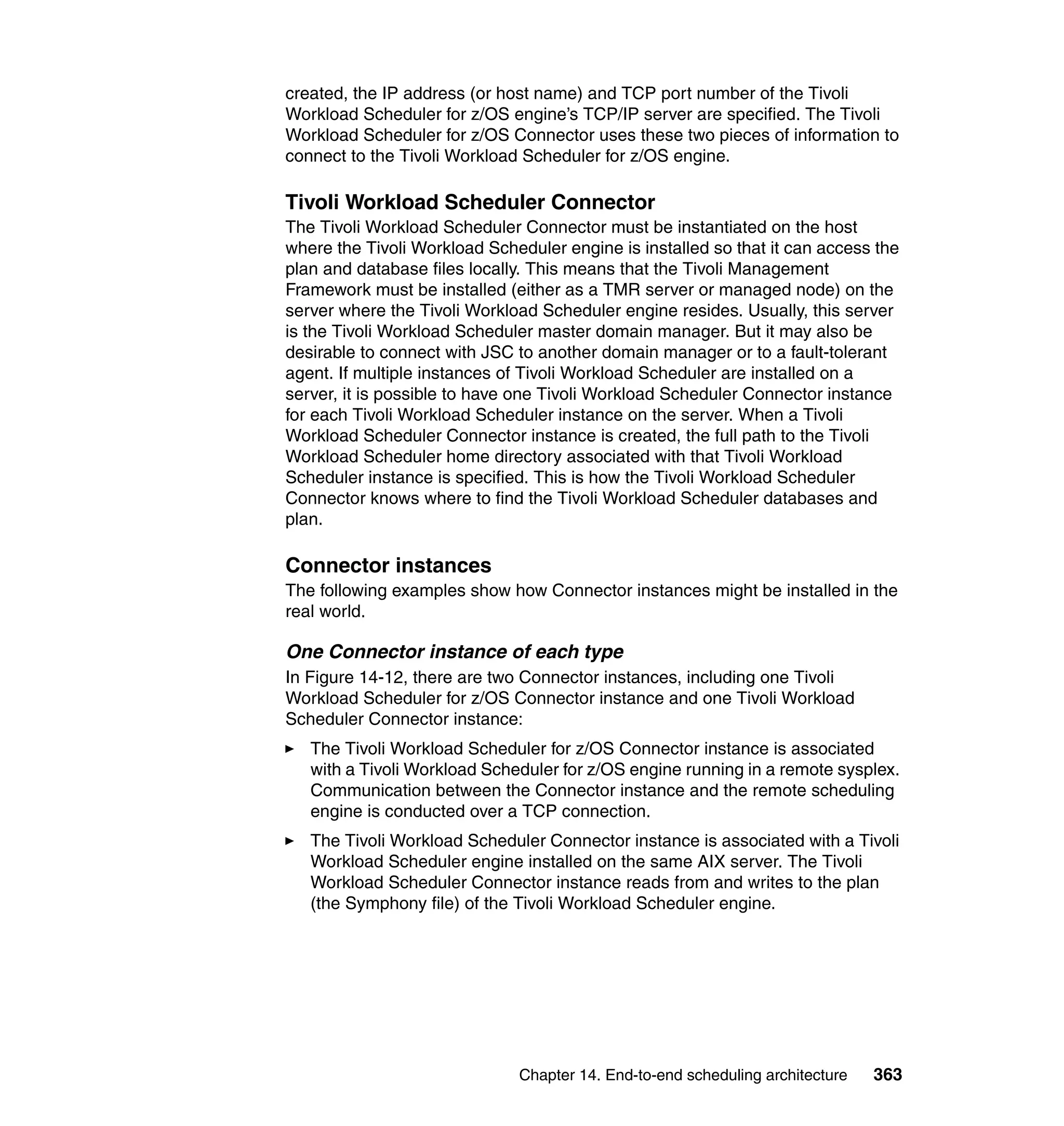 created, the IP address (or host name) and TCP port number of the Tivoli
Workload Scheduler for z/OS engine’s TCP/IP server are specified. The Tivoli
Workload Scheduler for z/OS Connector uses these two pieces of information to
connect to the Tivoli Workload Scheduler for z/OS engine.

Tivoli Workload Scheduler Connector
The Tivoli Workload Scheduler Connector must be instantiated on the host
where the Tivoli Workload Scheduler engine is installed so that it can access the
plan and database files locally. This means that the Tivoli Management
Framework must be installed (either as a TMR server or managed node) on the
server where the Tivoli Workload Scheduler engine resides. Usually, this server
is the Tivoli Workload Scheduler master domain manager. But it may also be
desirable to connect with JSC to another domain manager or to a fault-tolerant
agent. If multiple instances of Tivoli Workload Scheduler are installed on a
server, it is possible to have one Tivoli Workload Scheduler Connector instance
for each Tivoli Workload Scheduler instance on the server. When a Tivoli
Workload Scheduler Connector instance is created, the full path to the Tivoli
Workload Scheduler home directory associated with that Tivoli Workload
Scheduler instance is specified. This is how the Tivoli Workload Scheduler
Connector knows where to find the Tivoli Workload Scheduler databases and
plan.

Connector instances
The following examples show how Connector instances might be installed in the
real world.

One Connector instance of each type
In Figure 14-12, there are two Connector instances, including one Tivoli
Workload Scheduler for z/OS Connector instance and one Tivoli Workload
Scheduler Connector instance:
   The Tivoli Workload Scheduler for z/OS Connector instance is associated
   with a Tivoli Workload Scheduler for z/OS engine running in a remote sysplex.
   Communication between the Connector instance and the remote scheduling
   engine is conducted over a TCP connection.
   The Tivoli Workload Scheduler Connector instance is associated with a Tivoli
   Workload Scheduler engine installed on the same AIX server. The Tivoli
   Workload Scheduler Connector instance reads from and writes to the plan
   (the Symphony file) of the Tivoli Workload Scheduler engine.




                              Chapter 14. End-to-end scheduling architecture   363
 