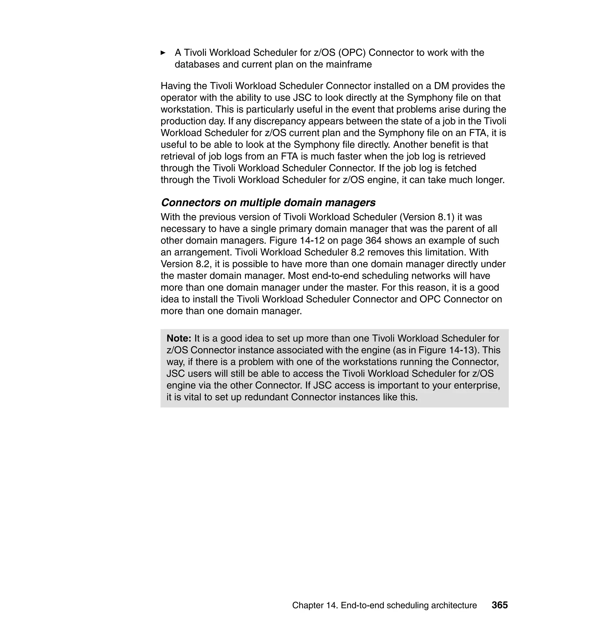 A Tivoli Workload Scheduler for z/OS (OPC) Connector to work with the
   databases and current plan on the mainframe

Having the Tivoli Workload Scheduler Connector installed on a DM provides the
operator with the ability to use JSC to look directly at the Symphony file on that
workstation. This is particularly useful in the event that problems arise during the
production day. If any discrepancy appears between the state of a job in the Tivoli
Workload Scheduler for z/OS current plan and the Symphony file on an FTA, it is
useful to be able to look at the Symphony file directly. Another benefit is that
retrieval of job logs from an FTA is much faster when the job log is retrieved
through the Tivoli Workload Scheduler Connector. If the job log is fetched
through the Tivoli Workload Scheduler for z/OS engine, it can take much longer.

Connectors on multiple domain managers
With the previous version of Tivoli Workload Scheduler (Version 8.1) it was
necessary to have a single primary domain manager that was the parent of all
other domain managers. Figure 14-12 on page 364 shows an example of such
an arrangement. Tivoli Workload Scheduler 8.2 removes this limitation. With
Version 8.2, it is possible to have more than one domain manager directly under
the master domain manager. Most end-to-end scheduling networks will have
more than one domain manager under the master. For this reason, it is a good
idea to install the Tivoli Workload Scheduler Connector and OPC Connector on
more than one domain manager.

 Note: It is a good idea to set up more than one Tivoli Workload Scheduler for
 z/OS Connector instance associated with the engine (as in Figure 14-13). This
 way, if there is a problem with one of the workstations running the Connector,
 JSC users will still be able to access the Tivoli Workload Scheduler for z/OS
 engine via the other Connector. If JSC access is important to your enterprise,
 it is vital to set up redundant Connector instances like this.




                               Chapter 14. End-to-end scheduling architecture   365
 