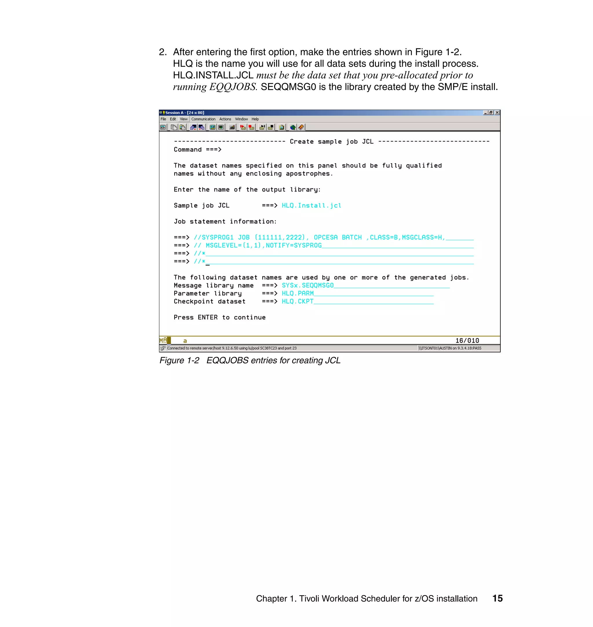 2. After entering the first option, make the entries shown in Figure 1-2.
   HLQ is the name you will use for all data sets during the install process.
   HLQ.INSTALL.JCL must be the data set that you pre-allocated prior to
   running EQQJOBS. SEQQMSG0 is the library created by the SMP/E install.




Figure 1-2 EQQJOBS entries for creating JCL




                       Chapter 1. Tivoli Workload Scheduler for z/OS installation   15
 