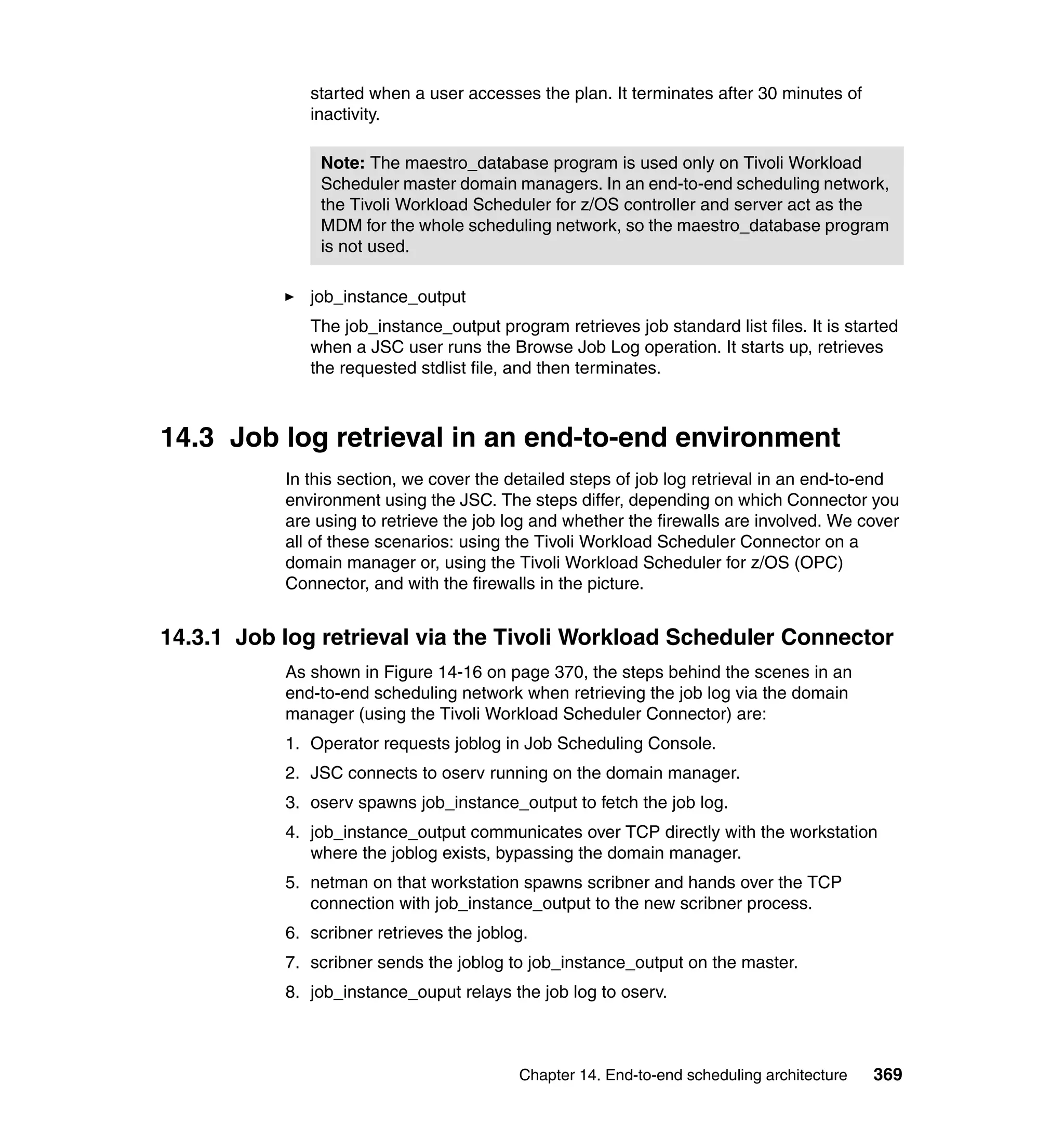 started when a user accesses the plan. It terminates after 30 minutes of
              inactivity.

               Note: The maestro_database program is used only on Tivoli Workload
               Scheduler master domain managers. In an end-to-end scheduling network,
               the Tivoli Workload Scheduler for z/OS controller and server act as the
               MDM for the whole scheduling network, so the maestro_database program
               is not used.

              job_instance_output
              The job_instance_output program retrieves job standard list files. It is started
              when a JSC user runs the Browse Job Log operation. It starts up, retrieves
              the requested stdlist file, and then terminates.



14.3 Job log retrieval in an end-to-end environment
           In this section, we cover the detailed steps of job log retrieval in an end-to-end
           environment using the JSC. The steps differ, depending on which Connector you
           are using to retrieve the job log and whether the firewalls are involved. We cover
           all of these scenarios: using the Tivoli Workload Scheduler Connector on a
           domain manager or, using the Tivoli Workload Scheduler for z/OS (OPC)
           Connector, and with the firewalls in the picture.


14.3.1 Job log retrieval via the Tivoli Workload Scheduler Connector
           As shown in Figure 14-16 on page 370, the steps behind the scenes in an
           end-to-end scheduling network when retrieving the job log via the domain
           manager (using the Tivoli Workload Scheduler Connector) are:
           1. Operator requests joblog in Job Scheduling Console.
           2. JSC connects to oserv running on the domain manager.
           3. oserv spawns job_instance_output to fetch the job log.
           4. job_instance_output communicates over TCP directly with the workstation
              where the joblog exists, bypassing the domain manager.
           5. netman on that workstation spawns scribner and hands over the TCP
              connection with job_instance_output to the new scribner process.
           6. scribner retrieves the joblog.
           7. scribner sends the joblog to job_instance_output on the master.
           8. job_instance_ouput relays the job log to oserv.



                                          Chapter 14. End-to-end scheduling architecture   369
 