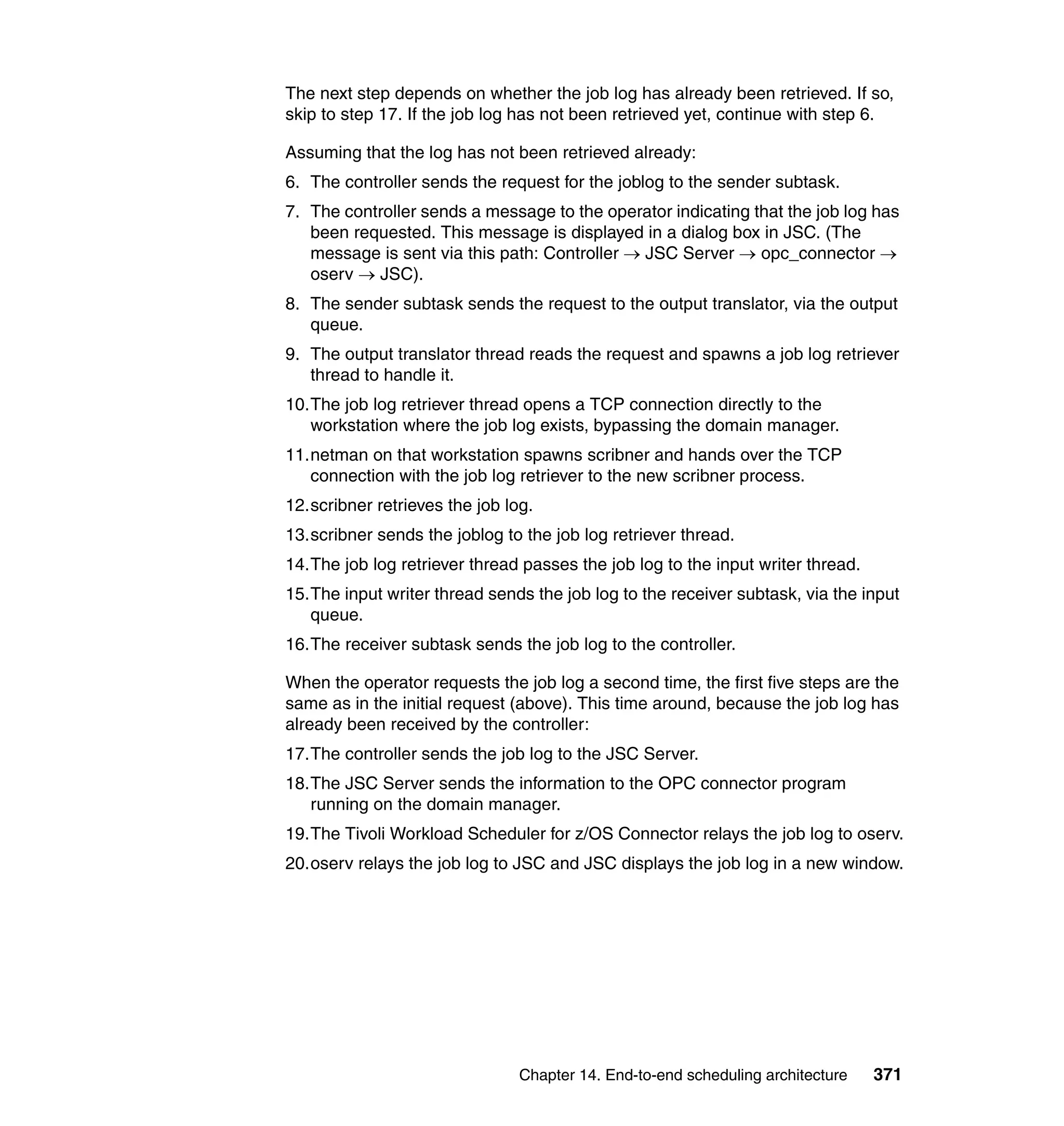 The next step depends on whether the job log has already been retrieved. If so,
skip to step 17. If the job log has not been retrieved yet, continue with step 6.

Assuming that the log has not been retrieved already:
6. The controller sends the request for the joblog to the sender subtask.
7. The controller sends a message to the operator indicating that the job log has
   been requested. This message is displayed in a dialog box in JSC. (The
   message is sent via this path: Controller → JSC Server → opc_connector →
   oserv → JSC).
8. The sender subtask sends the request to the output translator, via the output
   queue.
9. The output translator thread reads the request and spawns a job log retriever
   thread to handle it.
10.The job log retriever thread opens a TCP connection directly to the
   workstation where the job log exists, bypassing the domain manager.
11.netman on that workstation spawns scribner and hands over the TCP
   connection with the job log retriever to the new scribner process.
12.scribner retrieves the job log.
13.scribner sends the joblog to the job log retriever thread.
14.The job log retriever thread passes the job log to the input writer thread.
15.The input writer thread sends the job log to the receiver subtask, via the input
   queue.
16.The receiver subtask sends the job log to the controller.

When the operator requests the job log a second time, the first five steps are the
same as in the initial request (above). This time around, because the job log has
already been received by the controller:
17.The controller sends the job log to the JSC Server.
18.The JSC Server sends the information to the OPC connector program
   running on the domain manager.
19.The Tivoli Workload Scheduler for z/OS Connector relays the job log to oserv.
20.oserv relays the job log to JSC and JSC displays the job log in a new window.




                                Chapter 14. End-to-end scheduling architecture   371
 