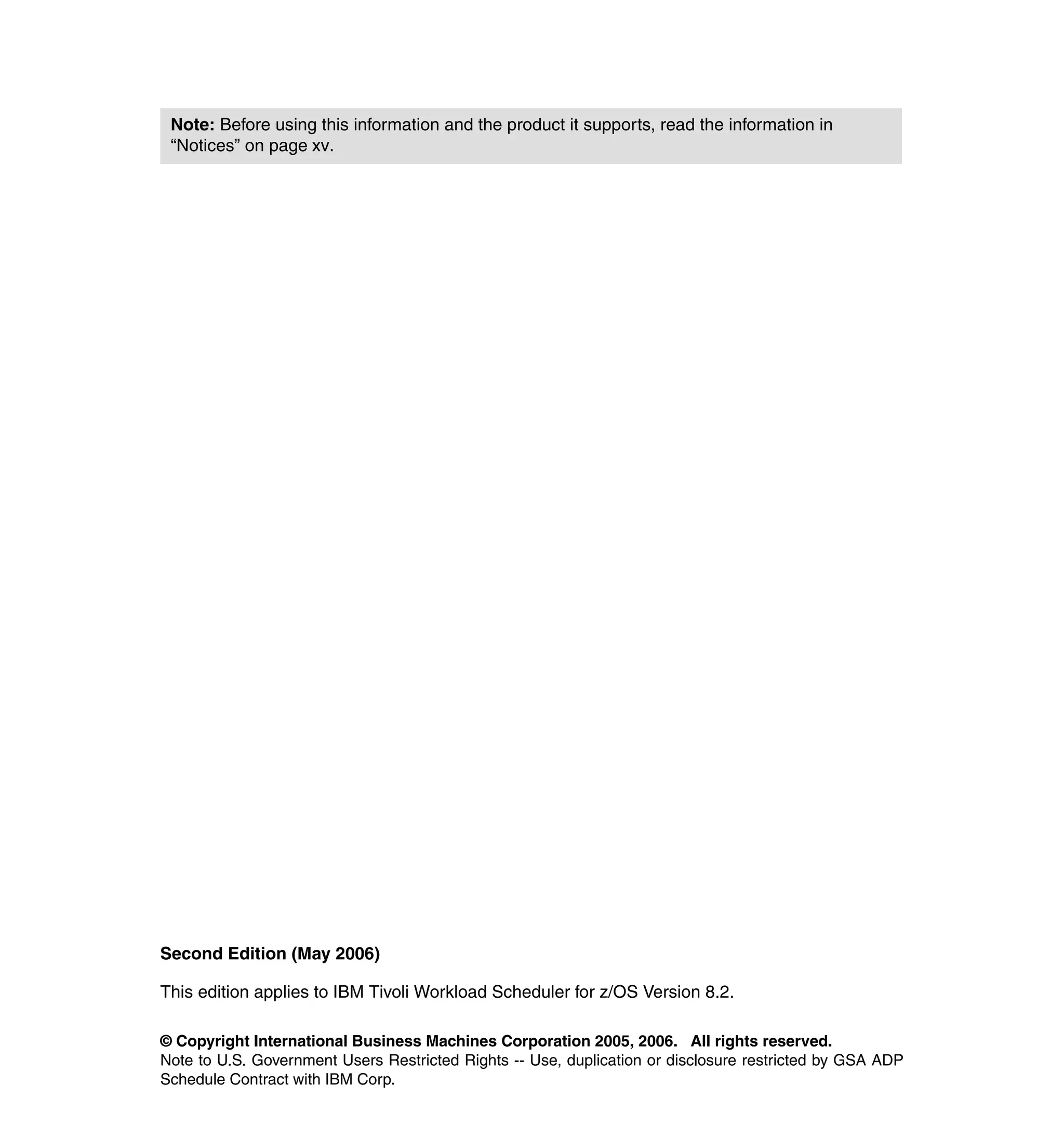 Note: Before using this information and the product it supports, read the information in
 “Notices” on page xv.




Second Edition (May 2006)

This edition applies to IBM Tivoli Workload Scheduler for z/OS Version 8.2.

© Copyright International Business Machines Corporation 2005, 2006. All rights reserved.
Note to U.S. Government Users Restricted Rights -- Use, duplication or disclosure restricted by GSA ADP
Schedule Contract with IBM Corp.
 