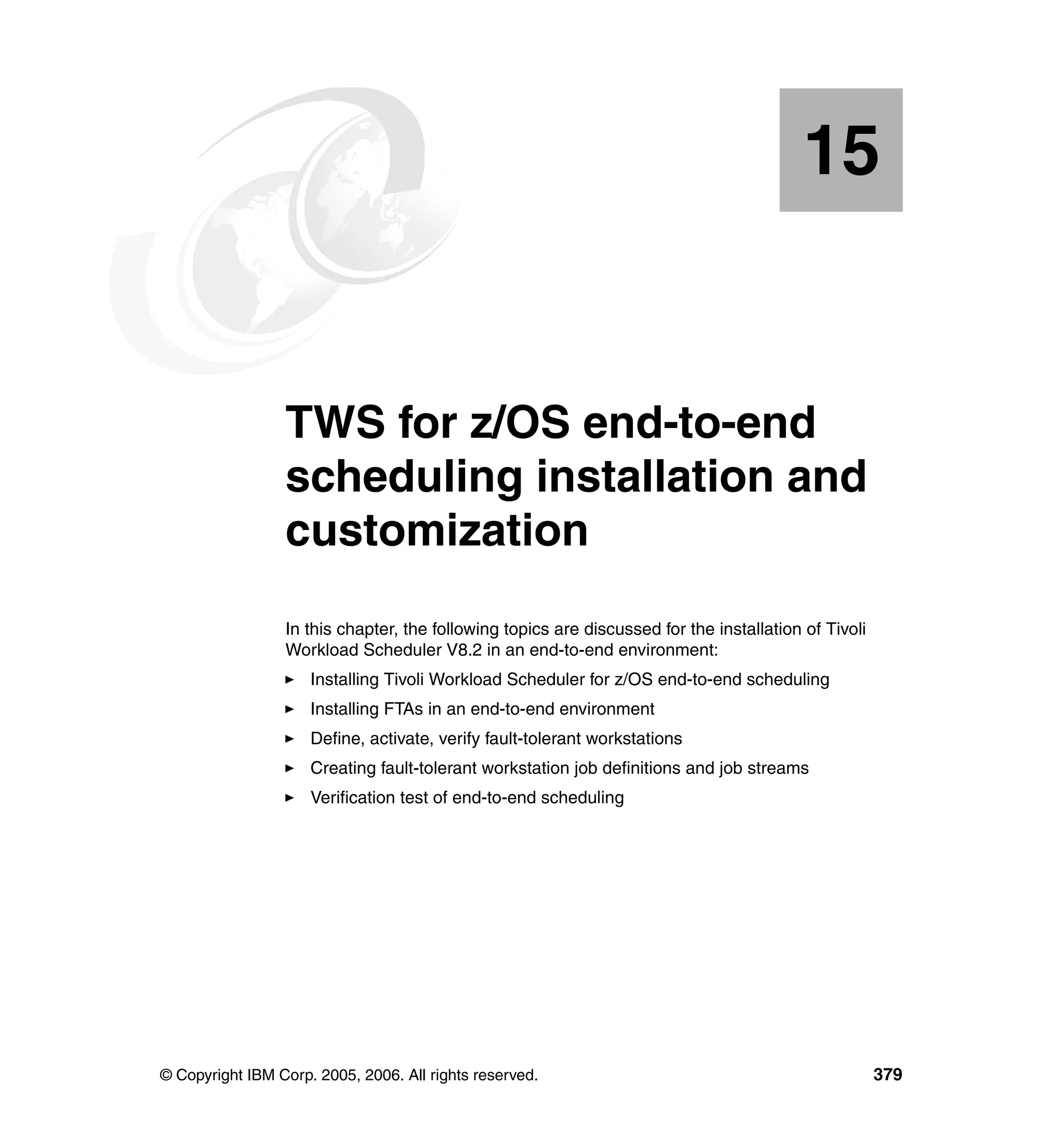 15


   Chapter 15.   TWS for z/OS end-to-end
                 scheduling installation and
                 customization
                 In this chapter, the following topics are discussed for the installation of Tivoli
                 Workload Scheduler V8.2 in an end-to-end environment:
                     Installing Tivoli Workload Scheduler for z/OS end-to-end scheduling
                     Installing FTAs in an end-to-end environment
                     Define, activate, verify fault-tolerant workstations
                     Creating fault-tolerant workstation job definitions and job streams
                     Verification test of end-to-end scheduling




© Copyright IBM Corp. 2005, 2006. All rights reserved.                                                379
 