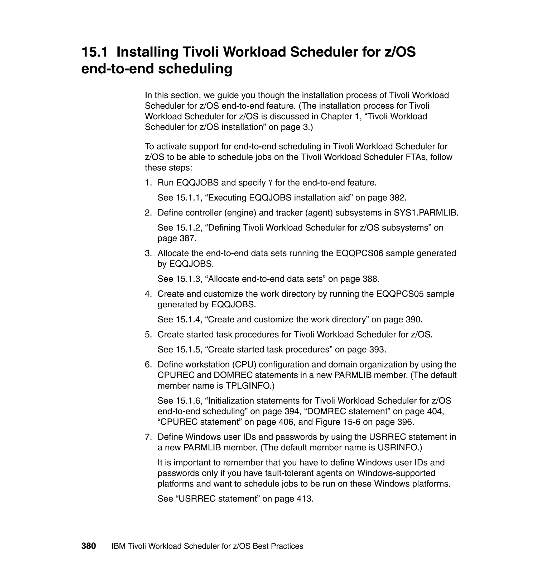 15.1 Installing Tivoli Workload Scheduler for z/OS
end-to-end scheduling
               In this section, we guide you though the installation process of Tivoli Workload
               Scheduler for z/OS end-to-end feature. (The installation process for Tivoli
               Workload Scheduler for z/OS is discussed in Chapter 1, “Tivoli Workload
               Scheduler for z/OS installation” on page 3.)

               To activate support for end-to-end scheduling in Tivoli Workload Scheduler for
               z/OS to be able to schedule jobs on the Tivoli Workload Scheduler FTAs, follow
               these steps:
               1. Run EQQJOBS and specify Y for the end-to-end feature.
                  See 15.1.1, “Executing EQQJOBS installation aid” on page 382.
               2. Define controller (engine) and tracker (agent) subsystems in SYS1.PARMLIB.
                  See 15.1.2, “Defining Tivoli Workload Scheduler for z/OS subsystems” on
                  page 387.
               3. Allocate the end-to-end data sets running the EQQPCS06 sample generated
                  by EQQJOBS.
                  See 15.1.3, “Allocate end-to-end data sets” on page 388.
               4. Create and customize the work directory by running the EQQPCS05 sample
                  generated by EQQJOBS.
                  See 15.1.4, “Create and customize the work directory” on page 390.
               5. Create started task procedures for Tivoli Workload Scheduler for z/OS.
                  See 15.1.5, “Create started task procedures” on page 393.
               6. Define workstation (CPU) configuration and domain organization by using the
                  CPUREC and DOMREC statements in a new PARMLIB member. (The default
                  member name is TPLGINFO.)
                  See 15.1.6, “Initialization statements for Tivoli Workload Scheduler for z/OS
                  end-to-end scheduling” on page 394, “DOMREC statement” on page 404,
                  “CPUREC statement” on page 406, and Figure 15-6 on page 396.
               7. Define Windows user IDs and passwords by using the USRREC statement in
                  a new PARMLIB member. (The default member name is USRINFO.)
                  It is important to remember that you have to define Windows user IDs and
                  passwords only if you have fault-tolerant agents on Windows-supported
                  platforms and want to schedule jobs to be run on these Windows platforms.
                  See “USRREC statement” on page 413.




380   IBM Tivoli Workload Scheduler for z/OS Best Practices
 