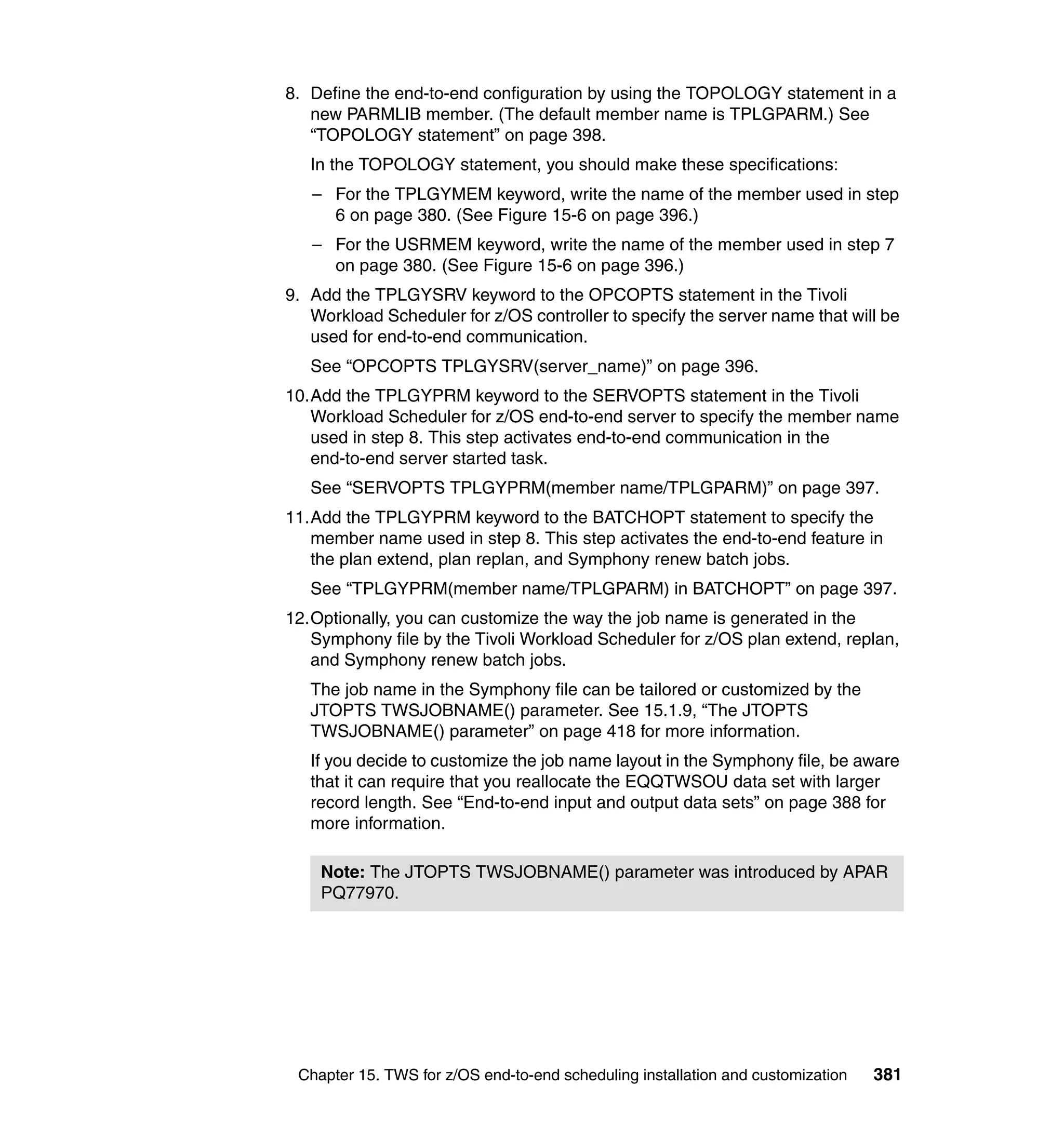 8. Define the end-to-end configuration by using the TOPOLOGY statement in a
   new PARMLIB member. (The default member name is TPLGPARM.) See
   “TOPOLOGY statement” on page 398.
   In the TOPOLOGY statement, you should make these specifications:
   – For the TPLGYMEM keyword, write the name of the member used in step
     6 on page 380. (See Figure 15-6 on page 396.)
   – For the USRMEM keyword, write the name of the member used in step 7
     on page 380. (See Figure 15-6 on page 396.)
9. Add the TPLGYSRV keyword to the OPCOPTS statement in the Tivoli
   Workload Scheduler for z/OS controller to specify the server name that will be
   used for end-to-end communication.
   See “OPCOPTS TPLGYSRV(server_name)” on page 396.
10.Add the TPLGYPRM keyword to the SERVOPTS statement in the Tivoli
   Workload Scheduler for z/OS end-to-end server to specify the member name
   used in step 8. This step activates end-to-end communication in the
   end-to-end server started task.
   See “SERVOPTS TPLGYPRM(member name/TPLGPARM)” on page 397.
11.Add the TPLGYPRM keyword to the BATCHOPT statement to specify the
   member name used in step 8. This step activates the end-to-end feature in
   the plan extend, plan replan, and Symphony renew batch jobs.
   See “TPLGYPRM(member name/TPLGPARM) in BATCHOPT” on page 397.
12.Optionally, you can customize the way the job name is generated in the
   Symphony file by the Tivoli Workload Scheduler for z/OS plan extend, replan,
   and Symphony renew batch jobs.
   The job name in the Symphony file can be tailored or customized by the
   JTOPTS TWSJOBNAME() parameter. See 15.1.9, “The JTOPTS
   TWSJOBNAME() parameter” on page 418 for more information.
   If you decide to customize the job name layout in the Symphony file, be aware
   that it can require that you reallocate the EQQTWSOU data set with larger
   record length. See “End-to-end input and output data sets” on page 388 for
   more information.

    Note: The JTOPTS TWSJOBNAME() parameter was introduced by APAR
    PQ77970.




 Chapter 15. TWS for z/OS end-to-end scheduling installation and customization   381
 