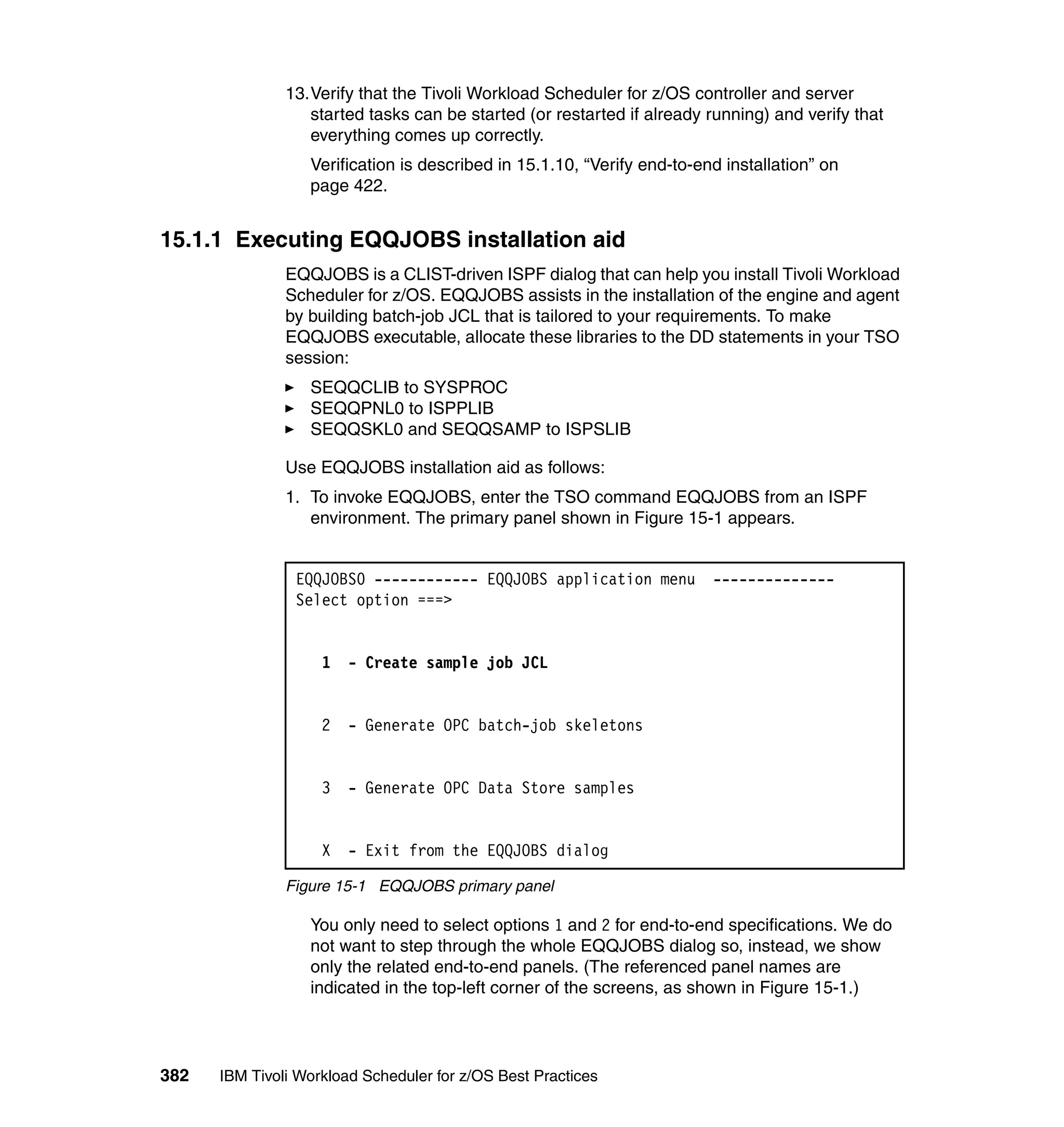13.Verify that the Tivoli Workload Scheduler for z/OS controller and server
                  started tasks can be started (or restarted if already running) and verify that
                  everything comes up correctly.
                  Verification is described in 15.1.10, “Verify end-to-end installation” on
                  page 422.


15.1.1 Executing EQQJOBS installation aid
               EQQJOBS is a CLIST-driven ISPF dialog that can help you install Tivoli Workload
               Scheduler for z/OS. EQQJOBS assists in the installation of the engine and agent
               by building batch-job JCL that is tailored to your requirements. To make
               EQQJOBS executable, allocate these libraries to the DD statements in your TSO
               session:
                  SEQQCLIB to SYSPROC
                  SEQQPNL0 to ISPPLIB
                  SEQQSKL0 and SEQQSAMP to ISPSLIB

               Use EQQJOBS installation aid as follows:
               1. To invoke EQQJOBS, enter the TSO command EQQJOBS from an ISPF
                  environment. The primary panel shown in Figure 15-1 appears.


                EQQJOBS0 ------------ EQQJOBS application menu           --------------
                Select option ===>


                    1   - Create sample job JCL


                    2   - Generate OPC batch-job skeletons


                    3   - Generate OPC Data Store samples


                    X   - Exit from the EQQJOBS dialog

               Figure 15-1 EQQJOBS primary panel

                  You only need to select options 1 and 2 for end-to-end specifications. We do
                  not want to step through the whole EQQJOBS dialog so, instead, we show
                  only the related end-to-end panels. (The referenced panel names are
                  indicated in the top-left corner of the screens, as shown in Figure 15-1.)




382   IBM Tivoli Workload Scheduler for z/OS Best Practices
 