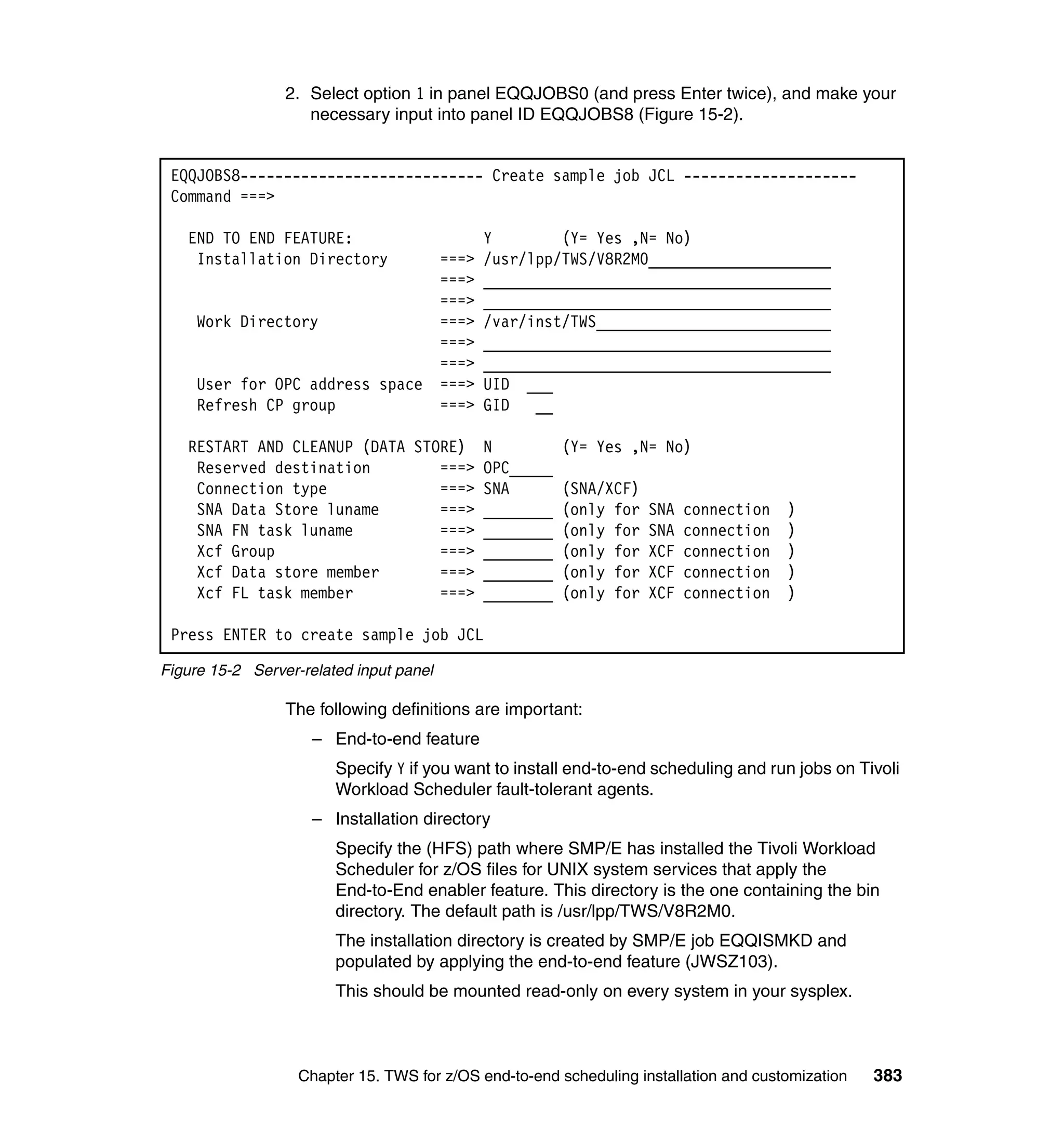 2. Select option 1 in panel EQQJOBS0 (and press Enter twice), and make your
                    necessary input into panel ID EQQJOBS8 (Figure 15-2).


 EQQJOBS8---------------------------- Create sample job JCL --------------------
 Command ===>

   END TO END FEATURE:                          Y        (Y= Yes ,N= No)
    Installation Directory               ===>   /usr/lpp/TWS/V8R2M0_____________________
                                         ===>   ________________________________________
                                         ===>   ________________________________________
     Work Directory                      ===>   /var/inst/TWS___________________________
                                         ===>   ________________________________________
                                         ===>   ________________________________________
     User for OPC address space          ===>   UID ___
     Refresh CP group                    ===>   GID   __

   RESTART AND CLEANUP (DATA STORE)             N          (Y= Yes ,N= No)
    Reserved destination        ===>            OPC_____
    Connection type             ===>            SNA        (SNA/XCF)
    SNA Data Store luname       ===>            ________   (only for   SNA   connection   )
    SNA FN task luname          ===>            ________   (only for   SNA   connection   )
    Xcf Group                   ===>            ________   (only for   XCF   connection   )
    Xcf Data store member       ===>            ________   (only for   XCF   connection   )
    Xcf FL task member          ===>            ________   (only for   XCF   connection   )

 Press ENTER to create sample job JCL

Figure 15-2 Server-related input panel

                 The following definitions are important:
                     – End-to-end feature
                        Specify Y if you want to install end-to-end scheduling and run jobs on Tivoli
                        Workload Scheduler fault-tolerant agents.
                     – Installation directory
                        Specify the (HFS) path where SMP/E has installed the Tivoli Workload
                        Scheduler for z/OS files for UNIX system services that apply the
                        End-to-End enabler feature. This directory is the one containing the bin
                        directory. The default path is /usr/lpp/TWS/V8R2M0.
                        The installation directory is created by SMP/E job EQQISMKD and
                        populated by applying the end-to-end feature (JWSZ103).
                        This should be mounted read-only on every system in your sysplex.



                   Chapter 15. TWS for z/OS end-to-end scheduling installation and customization   383
 