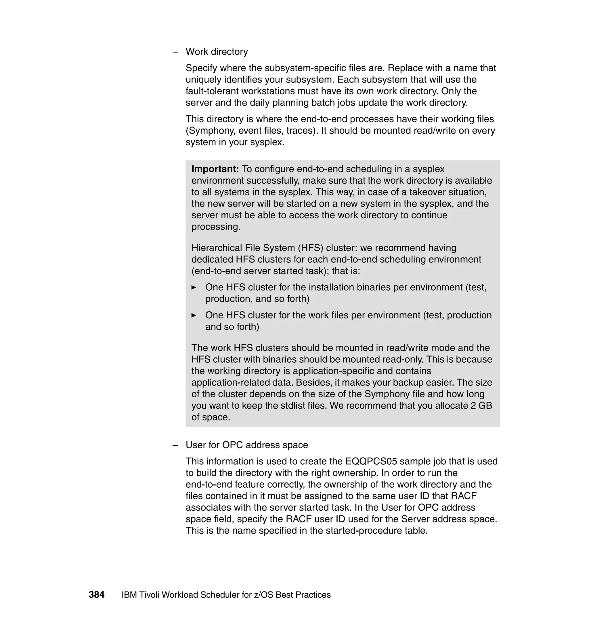 – Work directory
                      Specify where the subsystem-specific files are. Replace with a name that
                      uniquely identifies your subsystem. Each subsystem that will use the
                      fault-tolerant workstations must have its own work directory. Only the
                      server and the daily planning batch jobs update the work directory.
                      This directory is where the end-to-end processes have their working files
                      (Symphony, event files, traces). It should be mounted read/write on every
                      system in your sysplex.

                       Important: To configure end-to-end scheduling in a sysplex
                       environment successfully, make sure that the work directory is available
                       to all systems in the sysplex. This way, in case of a takeover situation,
                       the new server will be started on a new system in the sysplex, and the
                       server must be able to access the work directory to continue
                       processing.

                       Hierarchical File System (HFS) cluster: we recommend having
                       dedicated HFS clusters for each end-to-end scheduling environment
                       (end-to-end server started task); that is:
                           One HFS cluster for the installation binaries per environment (test,
                           production, and so forth)
                           One HFS cluster for the work files per environment (test, production
                           and so forth)

                       The work HFS clusters should be mounted in read/write mode and the
                       HFS cluster with binaries should be mounted read-only. This is because
                       the working directory is application-specific and contains
                       application-related data. Besides, it makes your backup easier. The size
                       of the cluster depends on the size of the Symphony file and how long
                       you want to keep the stdlist files. We recommend that you allocate 2 GB
                       of space.

                  – User for OPC address space
                      This information is used to create the EQQPCS05 sample job that is used
                      to build the directory with the right ownership. In order to run the
                      end-to-end feature correctly, the ownership of the work directory and the
                      files contained in it must be assigned to the same user ID that RACF
                      associates with the server started task. In the User for OPC address
                      space field, specify the RACF user ID used for the Server address space.
                      This is the name specified in the started-procedure table.




384   IBM Tivoli Workload Scheduler for z/OS Best Practices
 