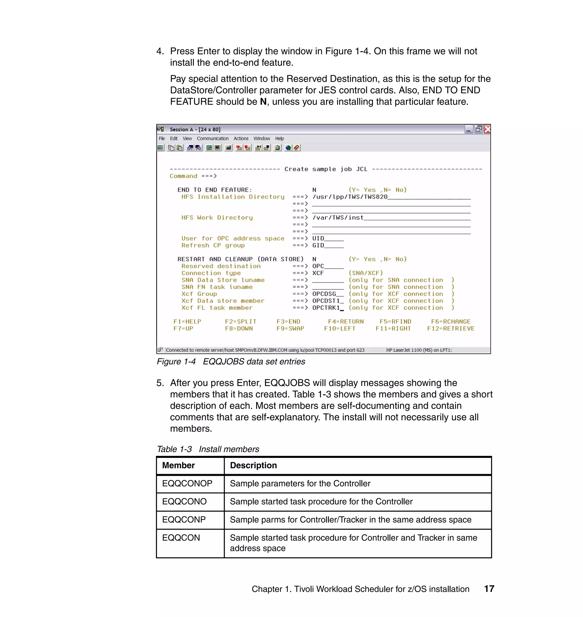 4. Press Enter to display the window in Figure 1-4. On this frame we will not
   install the end-to-end feature.
   Pay special attention to the Reserved Destination, as this is the setup for the
   DataStore/Controller parameter for JES control cards. Also, END TO END
   FEATURE should be N, unless you are installing that particular feature.




Figure 1-4 EQQJOBS data set entries

5. After you press Enter, EQQJOBS will display messages showing the
   members that it has created. Table 1-3 shows the members and gives a short
   description of each. Most members are self-documenting and contain
   comments that are self-explanatory. The install will not necessarily use all
   members.

Table 1-3 Install members
 Member          Description

 EQQCONOP        Sample parameters for the Controller

 EQQCONO         Sample started task procedure for the Controller

 EQQCONP         Sample parms for Controller/Tracker in the same address space

 EQQCON          Sample started task procedure for Controller and Tracker in same
                 address space



                       Chapter 1. Tivoli Workload Scheduler for z/OS installation   17
 