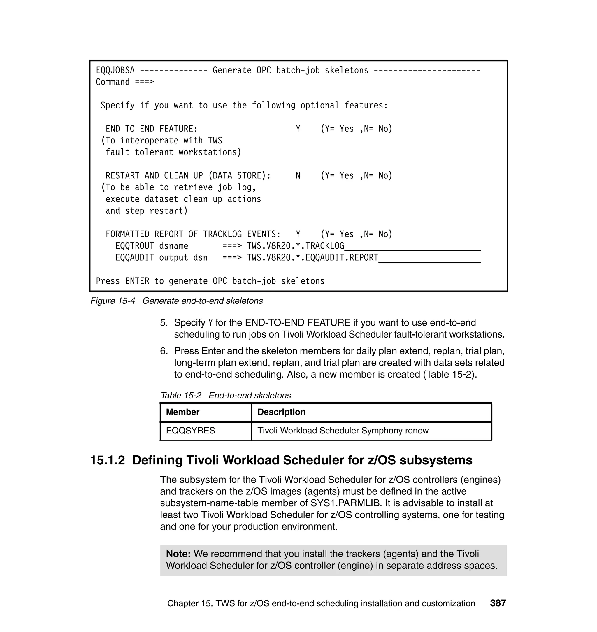 EQQJOBSA -------------- Generate OPC batch-job skeletons ----------------------
 Command ===>

  Specify if you want to use the following optional features:

   END TO END FEATURE:                            Y     (Y= Yes ,N= No)
  (To interoperate with TWS
   fault tolerant workstations)

   RESTART AND CLEAN UP (DATA STORE):             N     (Y= Yes ,N= No)
  (To be able to retrieve job log,
   execute dataset clean up actions
   and step restart)

   FORMATTED REPORT OF TRACKLOG EVENTS:   Y    (Y= Yes ,N= No)
     EQQTROUT dsname       ===> TWS.V8R20.*.TRACKLOG____________________________
     EQQAUDIT output dsn   ===> TWS.V8R20.*.EQQAUDIT.REPORT_____________________

 Press ENTER to generate OPC batch-job skeletons

Figure 15-4 Generate end-to-end skeletons

                5. Specify Y for the END-TO-END FEATURE if you want to use end-to-end
                   scheduling to run jobs on Tivoli Workload Scheduler fault-tolerant workstations.
                6. Press Enter and the skeleton members for daily plan extend, replan, trial plan,
                   long-term plan extend, replan, and trial plan are created with data sets related
                   to end-to-end scheduling. Also, a new member is created (Table 15-2).

                Table 15-2 End-to-end skeletons
                  Member                Description

                  EQQSYRES              Tivoli Workload Scheduler Symphony renew


15.1.2 Defining Tivoli Workload Scheduler for z/OS subsystems
                The subsystem for the Tivoli Workload Scheduler for z/OS controllers (engines)
                and trackers on the z/OS images (agents) must be defined in the active
                subsystem-name-table member of SYS1.PARMLIB. It is advisable to install at
                least two Tivoli Workload Scheduler for z/OS controlling systems, one for testing
                and one for your production environment.

                  Note: We recommend that you install the trackers (agents) and the Tivoli
                  Workload Scheduler for z/OS controller (engine) in separate address spaces.


                  Chapter 15. TWS for z/OS end-to-end scheduling installation and customization   387
 