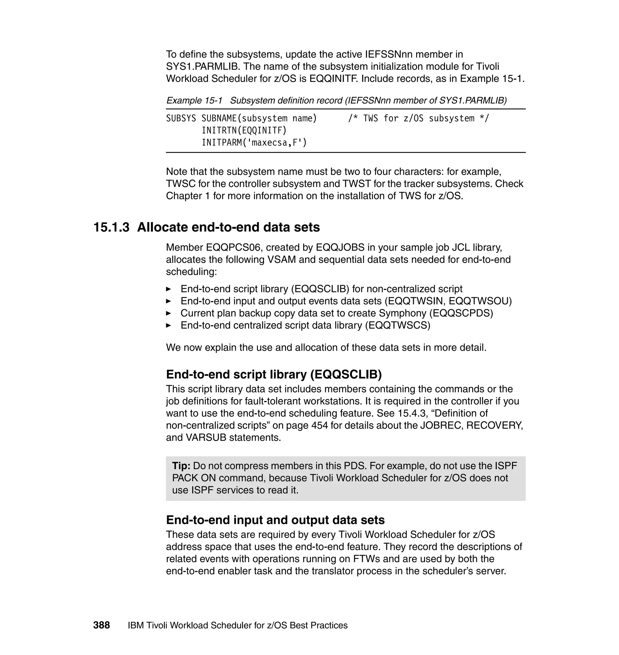 To define the subsystems, update the active IEFSSNnn member in
               SYS1.PARMLIB. The name of the subsystem initialization module for Tivoli
               Workload Scheduler for z/OS is EQQINITF. Include records, as in Example 15-1.

               Example 15-1 Subsystem definition record (IEFSSNnn member of SYS1.PARMLIB)
               SUBSYS SUBNAME(subsystem name)                 /* TWS for z/OS subsystem */
                      INITRTN(EQQINITF)
                      INITPARM('maxecsa,F')

               Note that the subsystem name must be two to four characters: for example,
               TWSC for the controller subsystem and TWST for the tracker subsystems. Check
               Chapter 1 for more information on the installation of TWS for z/OS.


15.1.3 Allocate end-to-end data sets
               Member EQQPCS06, created by EQQJOBS in your sample job JCL library,
               allocates the following VSAM and sequential data sets needed for end-to-end
               scheduling:
                  End-to-end script library (EQQSCLIB) for non-centralized script
                  End-to-end input and output events data sets (EQQTWSIN, EQQTWSOU)
                  Current plan backup copy data set to create Symphony (EQQSCPDS)
                  End-to-end centralized script data library (EQQTWSCS)

               We now explain the use and allocation of these data sets in more detail.

               End-to-end script library (EQQSCLIB)
               This script library data set includes members containing the commands or the
               job definitions for fault-tolerant workstations. It is required in the controller if you
               want to use the end-to-end scheduling feature. See 15.4.3, “Definition of
               non-centralized scripts” on page 454 for details about the JOBREC, RECOVERY,
               and VARSUB statements.

                Tip: Do not compress members in this PDS. For example, do not use the ISPF
                PACK ON command, because Tivoli Workload Scheduler for z/OS does not
                use ISPF services to read it.


               End-to-end input and output data sets
               These data sets are required by every Tivoli Workload Scheduler for z/OS
               address space that uses the end-to-end feature. They record the descriptions of
               related events with operations running on FTWs and are used by both the
               end-to-end enabler task and the translator process in the scheduler’s server.




388   IBM Tivoli Workload Scheduler for z/OS Best Practices
 
