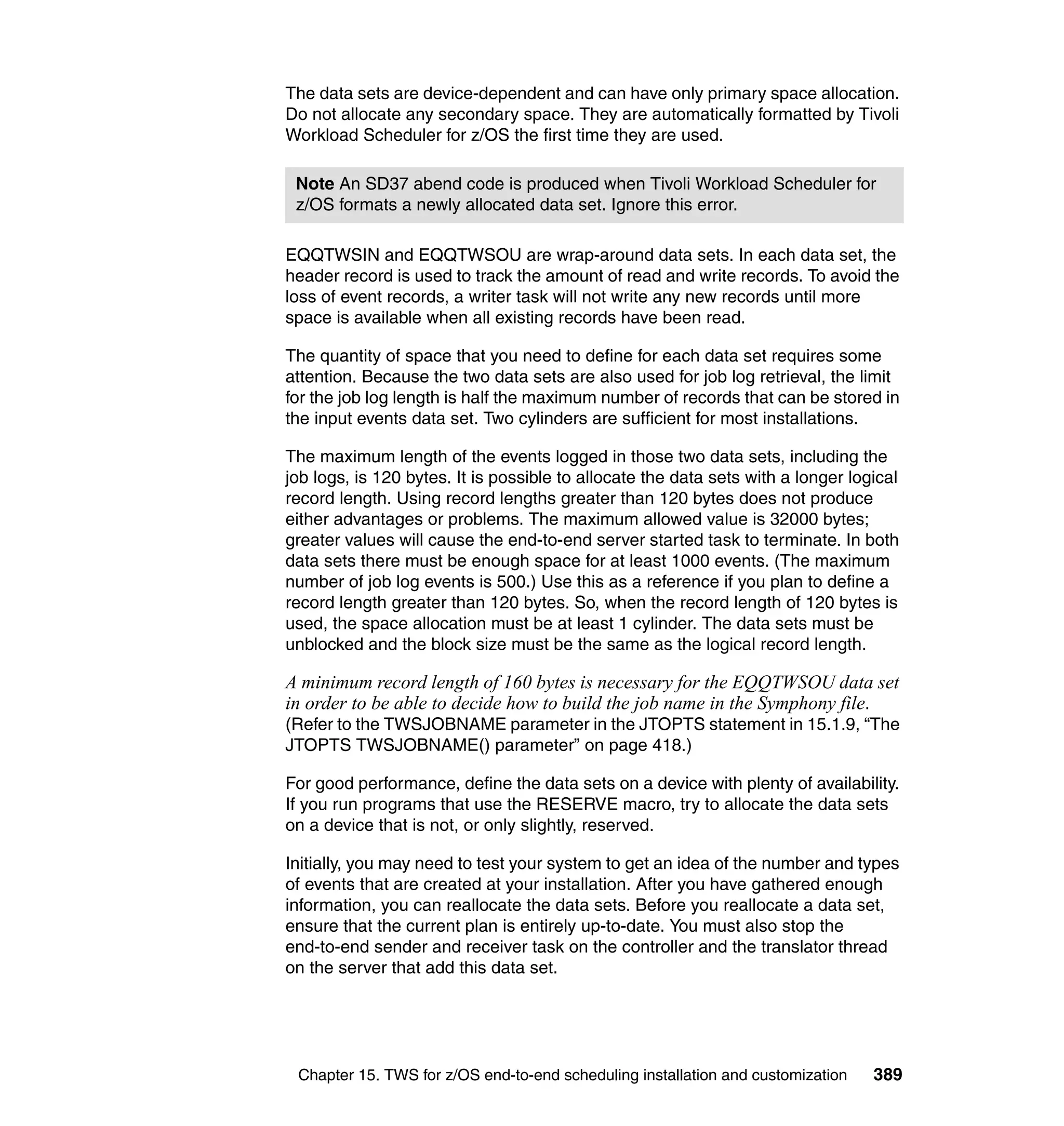 The data sets are device-dependent and can have only primary space allocation.
Do not allocate any secondary space. They are automatically formatted by Tivoli
Workload Scheduler for z/OS the first time they are used.

 Note An SD37 abend code is produced when Tivoli Workload Scheduler for
 z/OS formats a newly allocated data set. Ignore this error.

EQQTWSIN and EQQTWSOU are wrap-around data sets. In each data set, the
header record is used to track the amount of read and write records. To avoid the
loss of event records, a writer task will not write any new records until more
space is available when all existing records have been read.

The quantity of space that you need to define for each data set requires some
attention. Because the two data sets are also used for job log retrieval, the limit
for the job log length is half the maximum number of records that can be stored in
the input events data set. Two cylinders are sufficient for most installations.

The maximum length of the events logged in those two data sets, including the
job logs, is 120 bytes. It is possible to allocate the data sets with a longer logical
record length. Using record lengths greater than 120 bytes does not produce
either advantages or problems. The maximum allowed value is 32000 bytes;
greater values will cause the end-to-end server started task to terminate. In both
data sets there must be enough space for at least 1000 events. (The maximum
number of job log events is 500.) Use this as a reference if you plan to define a
record length greater than 120 bytes. So, when the record length of 120 bytes is
used, the space allocation must be at least 1 cylinder. The data sets must be
unblocked and the block size must be the same as the logical record length.

A minimum record length of 160 bytes is necessary for the EQQTWSOU data set
in order to be able to decide how to build the job name in the Symphony file.
(Refer to the TWSJOBNAME parameter in the JTOPTS statement in 15.1.9, “The
JTOPTS TWSJOBNAME() parameter” on page 418.)

For good performance, define the data sets on a device with plenty of availability.
If you run programs that use the RESERVE macro, try to allocate the data sets
on a device that is not, or only slightly, reserved.

Initially, you may need to test your system to get an idea of the number and types
of events that are created at your installation. After you have gathered enough
information, you can reallocate the data sets. Before you reallocate a data set,
ensure that the current plan is entirely up-to-date. You must also stop the
end-to-end sender and receiver task on the controller and the translator thread
on the server that add this data set.




 Chapter 15. TWS for z/OS end-to-end scheduling installation and customization    389
 