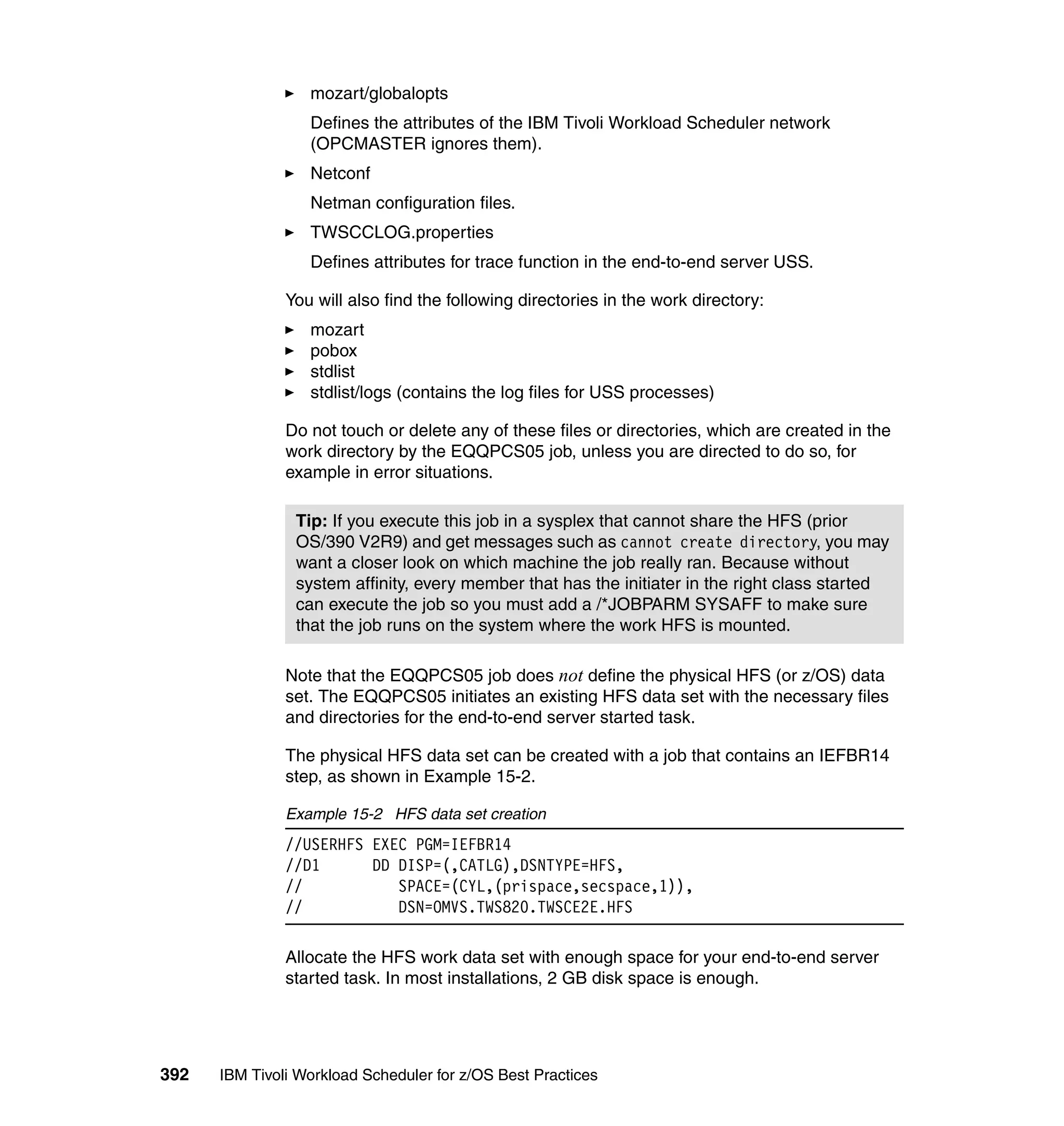 mozart/globalopts
                  Defines the attributes of the IBM Tivoli Workload Scheduler network
                  (OPCMASTER ignores them).
                  Netconf
                  Netman configuration files.
                  TWSCCLOG.properties
                  Defines attributes for trace function in the end-to-end server USS.

               You will also find the following directories in the work directory:
                  mozart
                  pobox
                  stdlist
                  stdlist/logs (contains the log files for USS processes)

               Do not touch or delete any of these files or directories, which are created in the
               work directory by the EQQPCS05 job, unless you are directed to do so, for
               example in error situations.

                Tip: If you execute this job in a sysplex that cannot share the HFS (prior
                OS/390 V2R9) and get messages such as cannot create directory, you may
                want a closer look on which machine the job really ran. Because without
                system affinity, every member that has the initiater in the right class started
                can execute the job so you must add a /*JOBPARM SYSAFF to make sure
                that the job runs on the system where the work HFS is mounted.

               Note that the EQQPCS05 job does not define the physical HFS (or z/OS) data
               set. The EQQPCS05 initiates an existing HFS data set with the necessary files
               and directories for the end-to-end server started task.

               The physical HFS data set can be created with a job that contains an IEFBR14
               step, as shown in Example 15-2.

               Example 15-2 HFS data set creation
               //USERHFS EXEC PGM=IEFBR14
               //D1      DD DISP=(,CATLG),DSNTYPE=HFS,
               //           SPACE=(CYL,(prispace,secspace,1)),
               //           DSN=OMVS.TWS820.TWSCE2E.HFS

               Allocate the HFS work data set with enough space for your end-to-end server
               started task. In most installations, 2 GB disk space is enough.




392   IBM Tivoli Workload Scheduler for z/OS Best Practices
 