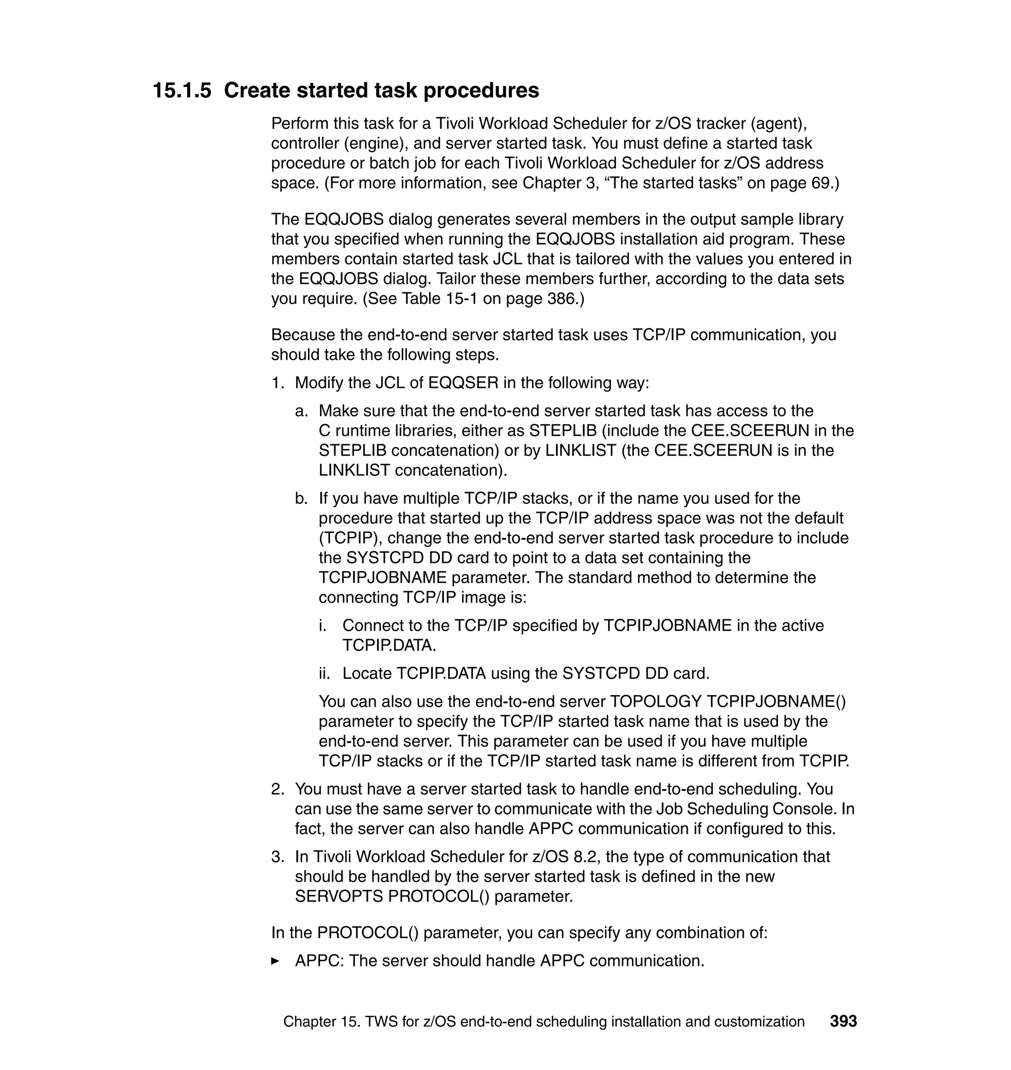 15.1.5 Create started task procedures
           Perform this task for a Tivoli Workload Scheduler for z/OS tracker (agent),
           controller (engine), and server started task. You must define a started task
           procedure or batch job for each Tivoli Workload Scheduler for z/OS address
           space. (For more information, see Chapter 3, “The started tasks” on page 69.)

           The EQQJOBS dialog generates several members in the output sample library
           that you specified when running the EQQJOBS installation aid program. These
           members contain started task JCL that is tailored with the values you entered in
           the EQQJOBS dialog. Tailor these members further, according to the data sets
           you require. (See Table 15-1 on page 386.)

           Because the end-to-end server started task uses TCP/IP communication, you
           should take the following steps.
           1. Modify the JCL of EQQSER in the following way:
              a. Make sure that the end-to-end server started task has access to the
                 C runtime libraries, either as STEPLIB (include the CEE.SCEERUN in the
                 STEPLIB concatenation) or by LINKLIST (the CEE.SCEERUN is in the
                 LINKLIST concatenation).
              b. If you have multiple TCP/IP stacks, or if the name you used for the
                 procedure that started up the TCP/IP address space was not the default
                 (TCPIP), change the end-to-end server started task procedure to include
                 the SYSTCPD DD card to point to a data set containing the
                 TCPIPJOBNAME parameter. The standard method to determine the
                 connecting TCP/IP image is:
                 i. Connect to the TCP/IP specified by TCPIPJOBNAME in the active
                    TCPIP.DATA.
                 ii. Locate TCPIP.DATA using the SYSTCPD DD card.
                 You can also use the end-to-end server TOPOLOGY TCPIPJOBNAME()
                 parameter to specify the TCP/IP started task name that is used by the
                 end-to-end server. This parameter can be used if you have multiple
                 TCP/IP stacks or if the TCP/IP started task name is different from TCPIP.
           2. You must have a server started task to handle end-to-end scheduling. You
              can use the same server to communicate with the Job Scheduling Console. In
              fact, the server can also handle APPC communication if configured to this.
           3. In Tivoli Workload Scheduler for z/OS 8.2, the type of communication that
              should be handled by the server started task is defined in the new
              SERVOPTS PROTOCOL() parameter.

           In the PROTOCOL() parameter, you can specify any combination of:
              APPC: The server should handle APPC communication.


            Chapter 15. TWS for z/OS end-to-end scheduling installation and customization   393
 