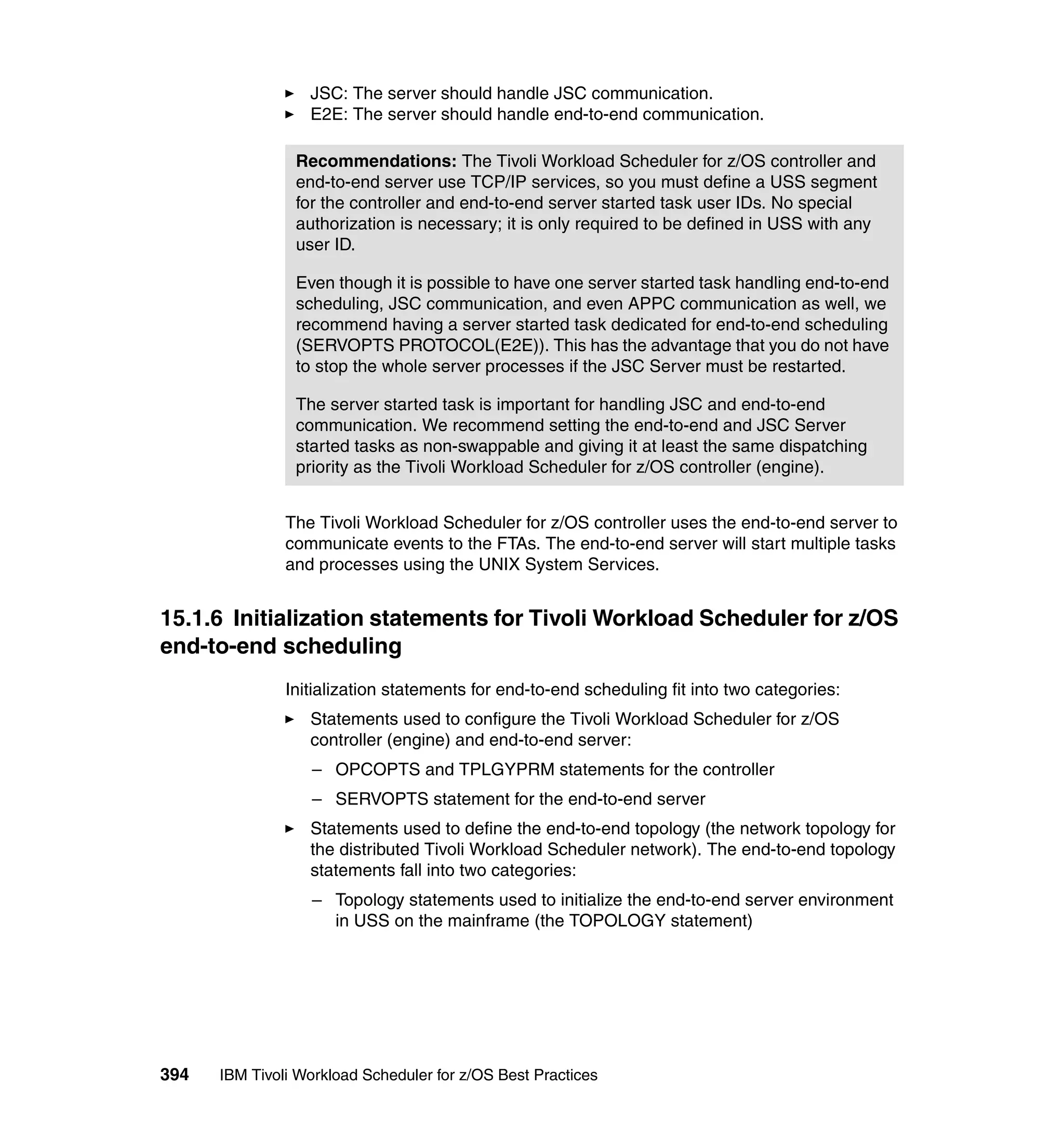 JSC: The server should handle JSC communication.
                  E2E: The server should handle end-to-end communication.

                Recommendations: The Tivoli Workload Scheduler for z/OS controller and
                end-to-end server use TCP/IP services, so you must define a USS segment
                for the controller and end-to-end server started task user IDs. No special
                authorization is necessary; it is only required to be defined in USS with any
                user ID.

                Even though it is possible to have one server started task handling end-to-end
                scheduling, JSC communication, and even APPC communication as well, we
                recommend having a server started task dedicated for end-to-end scheduling
                (SERVOPTS PROTOCOL(E2E)). This has the advantage that you do not have
                to stop the whole server processes if the JSC Server must be restarted.

                The server started task is important for handling JSC and end-to-end
                communication. We recommend setting the end-to-end and JSC Server
                started tasks as non-swappable and giving it at least the same dispatching
                priority as the Tivoli Workload Scheduler for z/OS controller (engine).


               The Tivoli Workload Scheduler for z/OS controller uses the end-to-end server to
               communicate events to the FTAs. The end-to-end server will start multiple tasks
               and processes using the UNIX System Services.


15.1.6 Initialization statements for Tivoli Workload Scheduler for z/OS
end-to-end scheduling
               Initialization statements for end-to-end scheduling fit into two categories:
                  Statements used to configure the Tivoli Workload Scheduler for z/OS
                  controller (engine) and end-to-end server:
                  – OPCOPTS and TPLGYPRM statements for the controller
                  – SERVOPTS statement for the end-to-end server
                  Statements used to define the end-to-end topology (the network topology for
                  the distributed Tivoli Workload Scheduler network). The end-to-end topology
                  statements fall into two categories:
                  – Topology statements used to initialize the end-to-end server environment
                    in USS on the mainframe (the TOPOLOGY statement)




394   IBM Tivoli Workload Scheduler for z/OS Best Practices
 