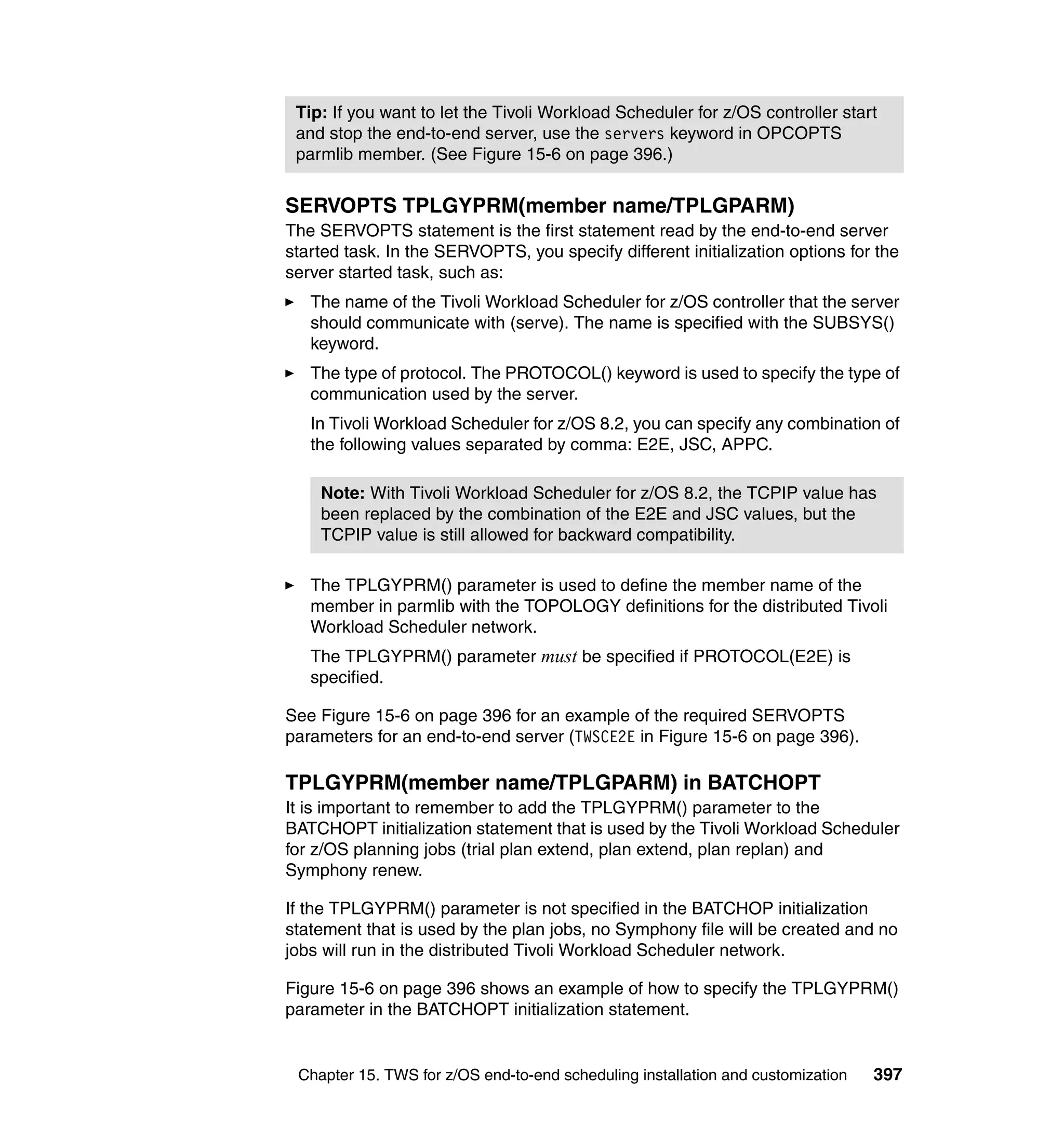 Tip: If you want to let the Tivoli Workload Scheduler for z/OS controller start
 and stop the end-to-end server, use the servers keyword in OPCOPTS
 parmlib member. (See Figure 15-6 on page 396.)


SERVOPTS TPLGYPRM(member name/TPLGPARM)
The SERVOPTS statement is the first statement read by the end-to-end server
started task. In the SERVOPTS, you specify different initialization options for the
server started task, such as:
   The name of the Tivoli Workload Scheduler for z/OS controller that the server
   should communicate with (serve). The name is specified with the SUBSYS()
   keyword.
   The type of protocol. The PROTOCOL() keyword is used to specify the type of
   communication used by the server.
   In Tivoli Workload Scheduler for z/OS 8.2, you can specify any combination of
   the following values separated by comma: E2E, JSC, APPC.

    Note: With Tivoli Workload Scheduler for z/OS 8.2, the TCPIP value has
    been replaced by the combination of the E2E and JSC values, but the
    TCPIP value is still allowed for backward compatibility.

   The TPLGYPRM() parameter is used to define the member name of the
   member in parmlib with the TOPOLOGY definitions for the distributed Tivoli
   Workload Scheduler network.
   The TPLGYPRM() parameter must be specified if PROTOCOL(E2E) is
   specified.

See Figure 15-6 on page 396 for an example of the required SERVOPTS
parameters for an end-to-end server (TWSCE2E in Figure 15-6 on page 396).

TPLGYPRM(member name/TPLGPARM) in BATCHOPT
It is important to remember to add the TPLGYPRM() parameter to the
BATCHOPT initialization statement that is used by the Tivoli Workload Scheduler
for z/OS planning jobs (trial plan extend, plan extend, plan replan) and
Symphony renew.

If the TPLGYPRM() parameter is not specified in the BATCHOP initialization
statement that is used by the plan jobs, no Symphony file will be created and no
jobs will run in the distributed Tivoli Workload Scheduler network.

Figure 15-6 on page 396 shows an example of how to specify the TPLGYPRM()
parameter in the BATCHOPT initialization statement.


 Chapter 15. TWS for z/OS end-to-end scheduling installation and customization   397
 