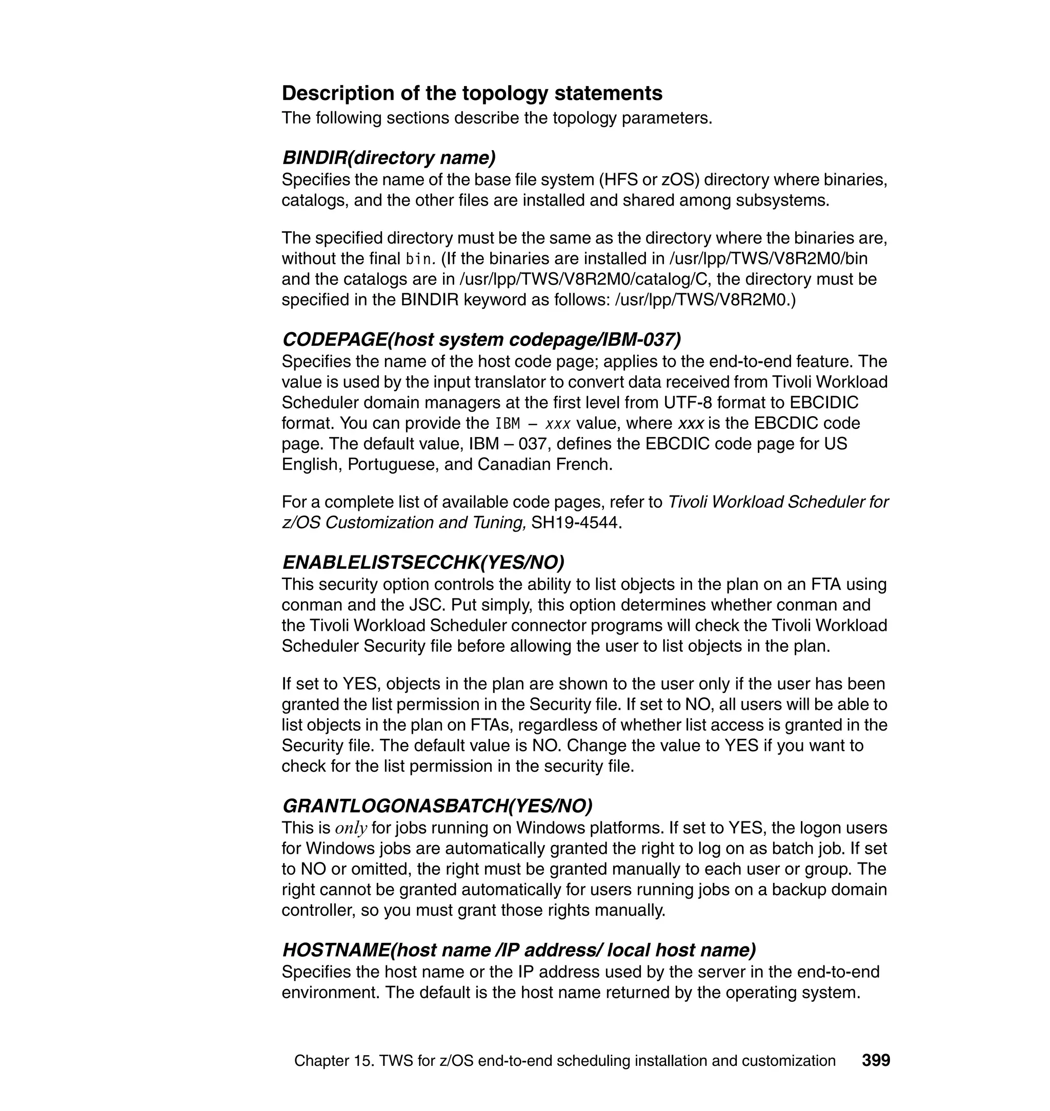 Description of the topology statements
The following sections describe the topology parameters.

BINDIR(directory name)
Specifies the name of the base file system (HFS or zOS) directory where binaries,
catalogs, and the other files are installed and shared among subsystems.

The specified directory must be the same as the directory where the binaries are,
without the final bin. (If the binaries are installed in /usr/lpp/TWS/V8R2M0/bin
and the catalogs are in /usr/lpp/TWS/V8R2M0/catalog/C, the directory must be
specified in the BINDIR keyword as follows: /usr/lpp/TWS/V8R2M0.)

CODEPAGE(host system codepage/IBM-037)
Specifies the name of the host code page; applies to the end-to-end feature. The
value is used by the input translator to convert data received from Tivoli Workload
Scheduler domain managers at the first level from UTF-8 format to EBCIDIC
format. You can provide the IBM – xxx value, where xxx is the EBCDIC code
page. The default value, IBM – 037, defines the EBCDIC code page for US
English, Portuguese, and Canadian French.

For a complete list of available code pages, refer to Tivoli Workload Scheduler for
z/OS Customization and Tuning, SH19-4544.

ENABLELISTSECCHK(YES/NO)
This security option controls the ability to list objects in the plan on an FTA using
conman and the JSC. Put simply, this option determines whether conman and
the Tivoli Workload Scheduler connector programs will check the Tivoli Workload
Scheduler Security file before allowing the user to list objects in the plan.

If set to YES, objects in the plan are shown to the user only if the user has been
granted the list permission in the Security file. If set to NO, all users will be able to
list objects in the plan on FTAs, regardless of whether list access is granted in the
Security file. The default value is NO. Change the value to YES if you want to
check for the list permission in the security file.

GRANTLOGONASBATCH(YES/NO)
This is only for jobs running on Windows platforms. If set to YES, the logon users
for Windows jobs are automatically granted the right to log on as batch job. If set
to NO or omitted, the right must be granted manually to each user or group. The
right cannot be granted automatically for users running jobs on a backup domain
controller, so you must grant those rights manually.

HOSTNAME(host name /IP address/ local host name)
Specifies the host name or the IP address used by the server in the end-to-end
environment. The default is the host name returned by the operating system.


 Chapter 15. TWS for z/OS end-to-end scheduling installation and customization       399
 