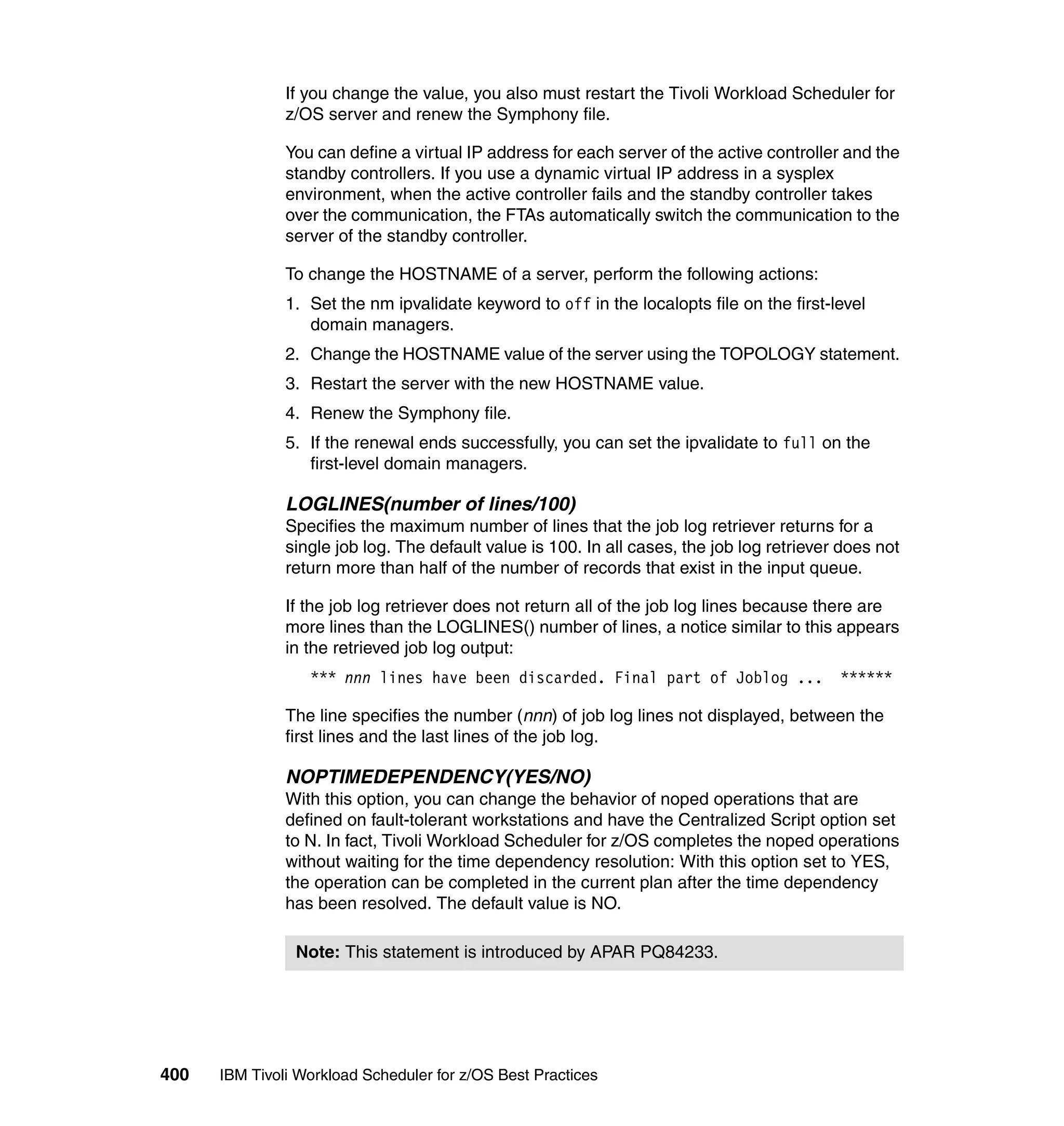 If you change the value, you also must restart the Tivoli Workload Scheduler for
               z/OS server and renew the Symphony file.

               You can define a virtual IP address for each server of the active controller and the
               standby controllers. If you use a dynamic virtual IP address in a sysplex
               environment, when the active controller fails and the standby controller takes
               over the communication, the FTAs automatically switch the communication to the
               server of the standby controller.

               To change the HOSTNAME of a server, perform the following actions:
               1. Set the nm ipvalidate keyword to off in the localopts file on the first-level
                  domain managers.
               2. Change the HOSTNAME value of the server using the TOPOLOGY statement.
               3. Restart the server with the new HOSTNAME value.
               4. Renew the Symphony file.
               5. If the renewal ends successfully, you can set the ipvalidate to full on the
                  first-level domain managers.

               LOGLINES(number of lines/100)
               Specifies the maximum number of lines that the job log retriever returns for a
               single job log. The default value is 100. In all cases, the job log retriever does not
               return more than half of the number of records that exist in the input queue.

               If the job log retriever does not return all of the job log lines because there are
               more lines than the LOGLINES() number of lines, a notice similar to this appears
               in the retrieved job log output:
                  *** nnn lines have been discarded. Final part of Joblog ...               ******

               The line specifies the number (nnn) of job log lines not displayed, between the
               first lines and the last lines of the job log.

               NOPTIMEDEPENDENCY(YES/NO)
               With this option, you can change the behavior of noped operations that are
               defined on fault-tolerant workstations and have the Centralized Script option set
               to N. In fact, Tivoli Workload Scheduler for z/OS completes the noped operations
               without waiting for the time dependency resolution: With this option set to YES,
               the operation can be completed in the current plan after the time dependency
               has been resolved. The default value is NO.

                Note: This statement is introduced by APAR PQ84233.




400   IBM Tivoli Workload Scheduler for z/OS Best Practices
 