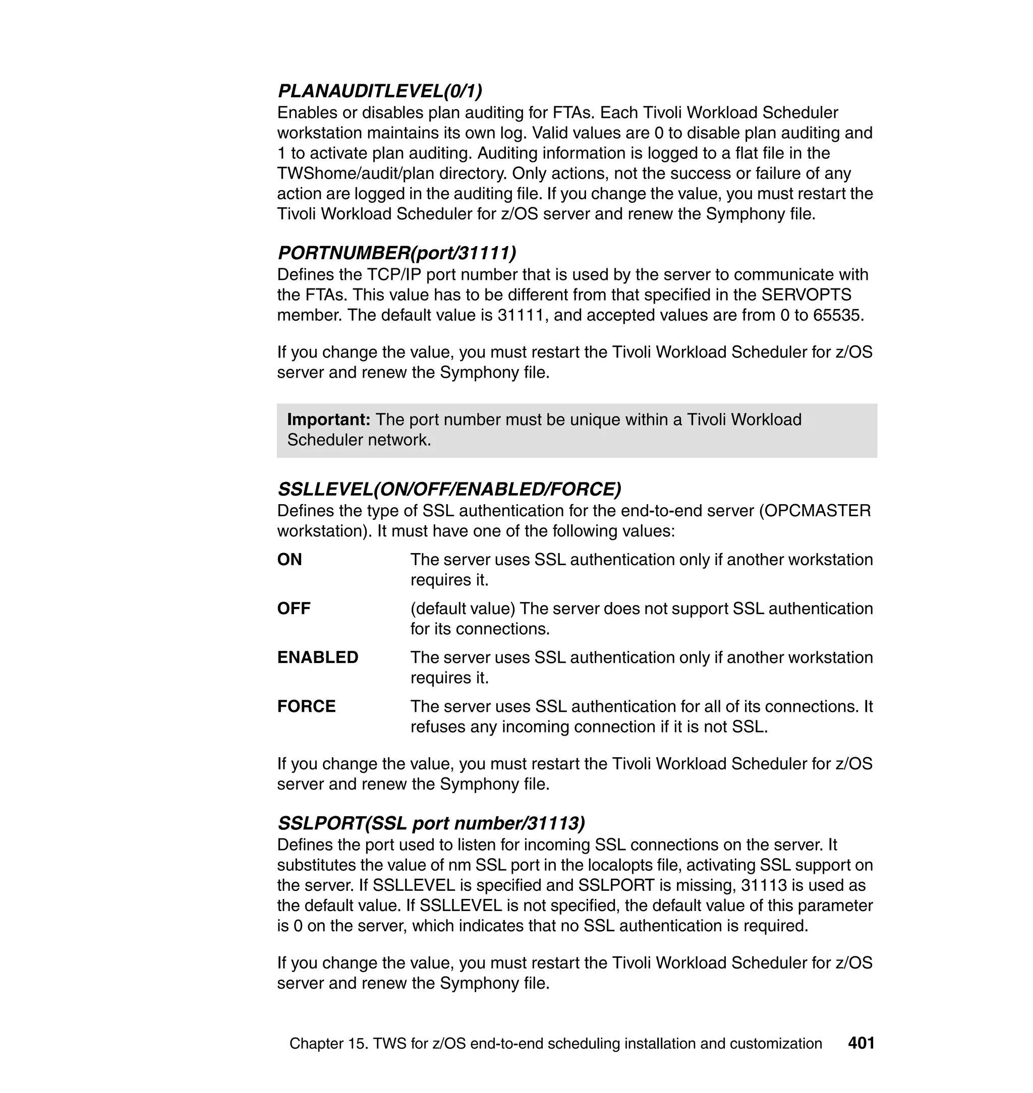 PLANAUDITLEVEL(0/1)
Enables or disables plan auditing for FTAs. Each Tivoli Workload Scheduler
workstation maintains its own log. Valid values are 0 to disable plan auditing and
1 to activate plan auditing. Auditing information is logged to a flat file in the
TWShome/audit/plan directory. Only actions, not the success or failure of any
action are logged in the auditing file. If you change the value, you must restart the
Tivoli Workload Scheduler for z/OS server and renew the Symphony file.

PORTNUMBER(port/31111)
Defines the TCP/IP port number that is used by the server to communicate with
the FTAs. This value has to be different from that specified in the SERVOPTS
member. The default value is 31111, and accepted values are from 0 to 65535.

If you change the value, you must restart the Tivoli Workload Scheduler for z/OS
server and renew the Symphony file.

 Important: The port number must be unique within a Tivoli Workload
 Scheduler network.

SSLLEVEL(ON/OFF/ENABLED/FORCE)
Defines the type of SSL authentication for the end-to-end server (OPCMASTER
workstation). It must have one of the following values:
ON                 The server uses SSL authentication only if another workstation
                   requires it.
OFF                (default value) The server does not support SSL authentication
                   for its connections.
ENABLED            The server uses SSL authentication only if another workstation
                   requires it.
FORCE              The server uses SSL authentication for all of its connections. It
                   refuses any incoming connection if it is not SSL.

If you change the value, you must restart the Tivoli Workload Scheduler for z/OS
server and renew the Symphony file.

SSLPORT(SSL port number/31113)
Defines the port used to listen for incoming SSL connections on the server. It
substitutes the value of nm SSL port in the localopts file, activating SSL support on
the server. If SSLLEVEL is specified and SSLPORT is missing, 31113 is used as
the default value. If SSLLEVEL is not specified, the default value of this parameter
is 0 on the server, which indicates that no SSL authentication is required.

If you change the value, you must restart the Tivoli Workload Scheduler for z/OS
server and renew the Symphony file.


 Chapter 15. TWS for z/OS end-to-end scheduling installation and customization   401
 