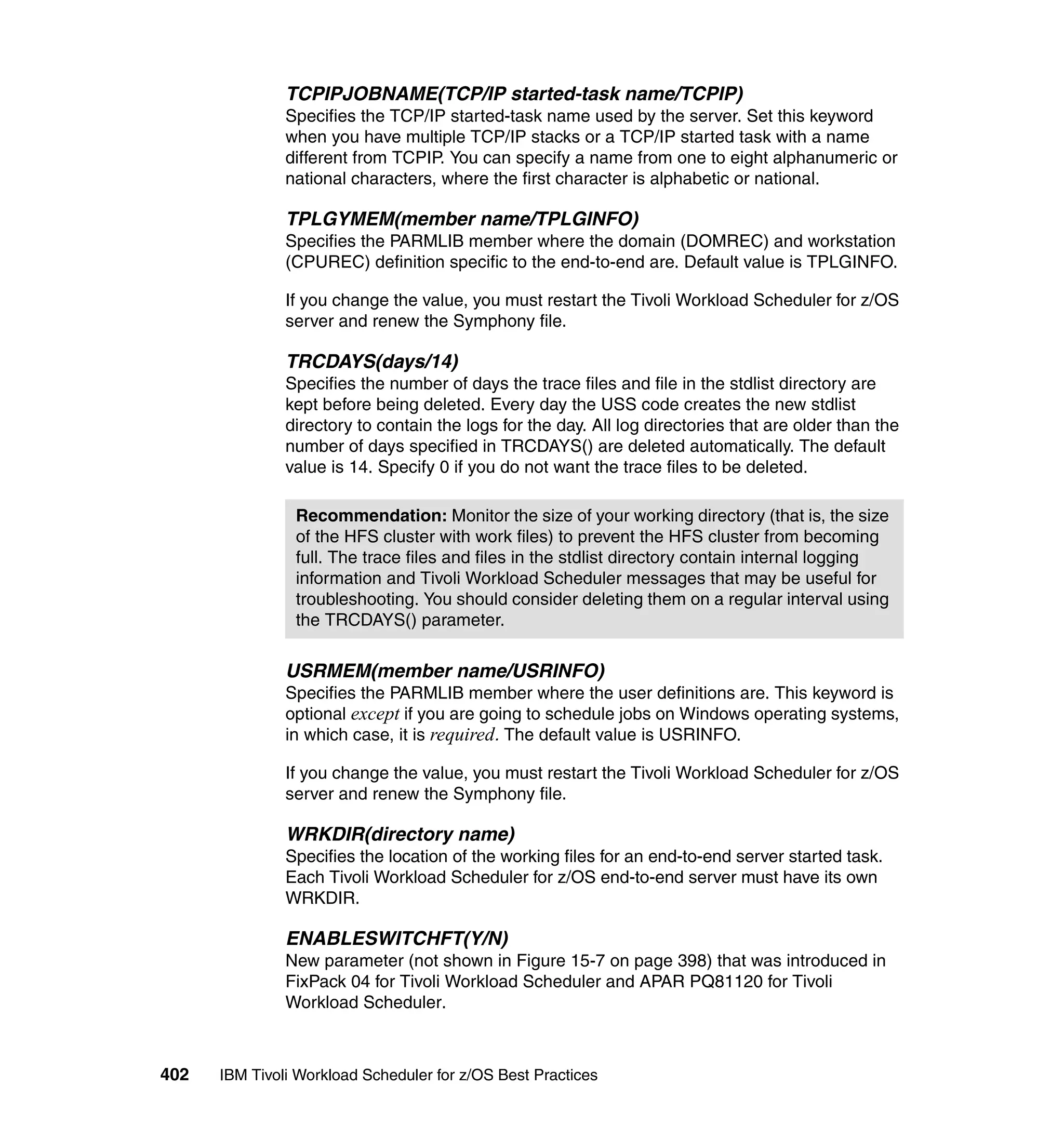 TCPIPJOBNAME(TCP/IP started-task name/TCPIP)
               Specifies the TCP/IP started-task name used by the server. Set this keyword
               when you have multiple TCP/IP stacks or a TCP/IP started task with a name
               different from TCPIP. You can specify a name from one to eight alphanumeric or
               national characters, where the first character is alphabetic or national.

               TPLGYMEM(member name/TPLGINFO)
               Specifies the PARMLIB member where the domain (DOMREC) and workstation
               (CPUREC) definition specific to the end-to-end are. Default value is TPLGINFO.

               If you change the value, you must restart the Tivoli Workload Scheduler for z/OS
               server and renew the Symphony file.

               TRCDAYS(days/14)
               Specifies the number of days the trace files and file in the stdlist directory are
               kept before being deleted. Every day the USS code creates the new stdlist
               directory to contain the logs for the day. All log directories that are older than the
               number of days specified in TRCDAYS() are deleted automatically. The default
               value is 14. Specify 0 if you do not want the trace files to be deleted.

                Recommendation: Monitor the size of your working directory (that is, the size
                of the HFS cluster with work files) to prevent the HFS cluster from becoming
                full. The trace files and files in the stdlist directory contain internal logging
                information and Tivoli Workload Scheduler messages that may be useful for
                troubleshooting. You should consider deleting them on a regular interval using
                the TRCDAYS() parameter.

               USRMEM(member name/USRINFO)
               Specifies the PARMLIB member where the user definitions are. This keyword is
               optional except if you are going to schedule jobs on Windows operating systems,
               in which case, it is required. The default value is USRINFO.

               If you change the value, you must restart the Tivoli Workload Scheduler for z/OS
               server and renew the Symphony file.

               WRKDIR(directory name)
               Specifies the location of the working files for an end-to-end server started task.
               Each Tivoli Workload Scheduler for z/OS end-to-end server must have its own
               WRKDIR.

               ENABLESWITCHFT(Y/N)
               New parameter (not shown in Figure 15-7 on page 398) that was introduced in
               FixPack 04 for Tivoli Workload Scheduler and APAR PQ81120 for Tivoli
               Workload Scheduler.



402   IBM Tivoli Workload Scheduler for z/OS Best Practices
 