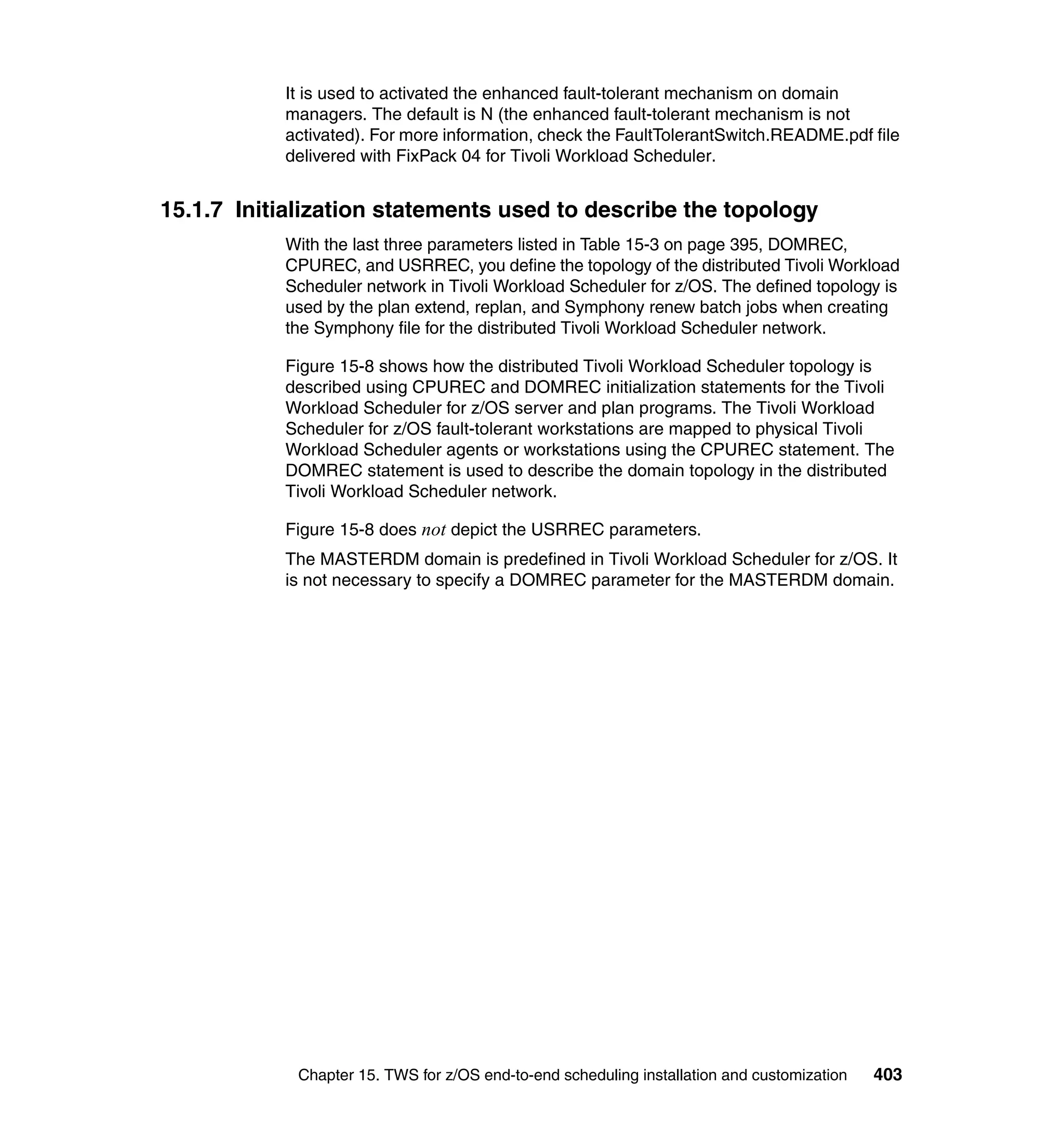 It is used to activated the enhanced fault-tolerant mechanism on domain
           managers. The default is N (the enhanced fault-tolerant mechanism is not
           activated). For more information, check the FaultTolerantSwitch.README.pdf file
           delivered with FixPack 04 for Tivoli Workload Scheduler.


15.1.7 Initialization statements used to describe the topology
           With the last three parameters listed in Table 15-3 on page 395, DOMREC,
           CPUREC, and USRREC, you define the topology of the distributed Tivoli Workload
           Scheduler network in Tivoli Workload Scheduler for z/OS. The defined topology is
           used by the plan extend, replan, and Symphony renew batch jobs when creating
           the Symphony file for the distributed Tivoli Workload Scheduler network.

           Figure 15-8 shows how the distributed Tivoli Workload Scheduler topology is
           described using CPUREC and DOMREC initialization statements for the Tivoli
           Workload Scheduler for z/OS server and plan programs. The Tivoli Workload
           Scheduler for z/OS fault-tolerant workstations are mapped to physical Tivoli
           Workload Scheduler agents or workstations using the CPUREC statement. The
           DOMREC statement is used to describe the domain topology in the distributed
           Tivoli Workload Scheduler network.

           Figure 15-8 does not depict the USRREC parameters.
           The MASTERDM domain is predefined in Tivoli Workload Scheduler for z/OS. It
           is not necessary to specify a DOMREC parameter for the MASTERDM domain.




             Chapter 15. TWS for z/OS end-to-end scheduling installation and customization   403
 