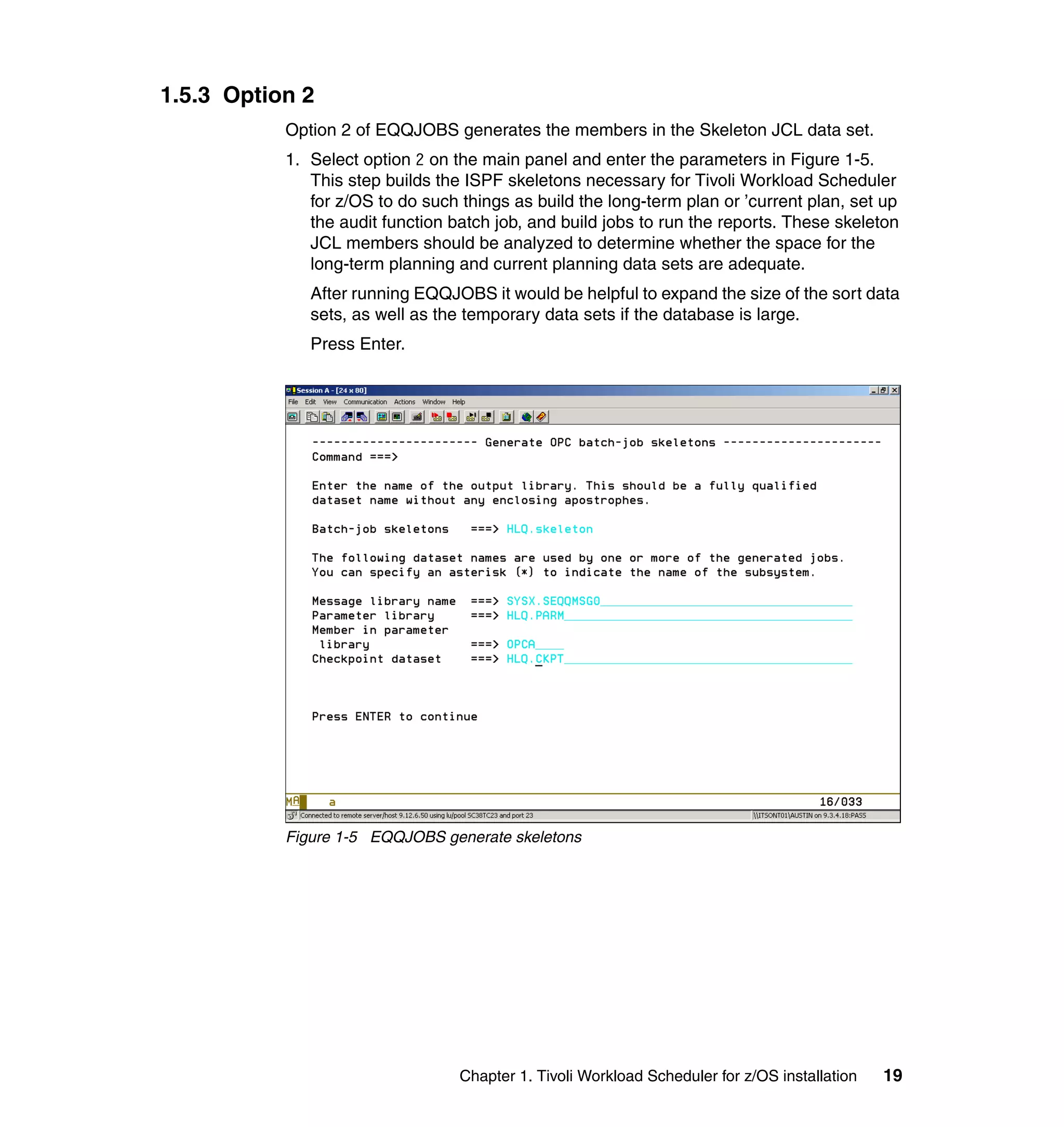 1.5.3 Option 2
           Option 2 of EQQJOBS generates the members in the Skeleton JCL data set.
           1. Select option 2 on the main panel and enter the parameters in Figure 1-5.
              This step builds the ISPF skeletons necessary for Tivoli Workload Scheduler
              for z/OS to do such things as build the long-term plan or ’current plan, set up
              the audit function batch job, and build jobs to run the reports. These skeleton
              JCL members should be analyzed to determine whether the space for the
              long-term planning and current planning data sets are adequate.
              After running EQQJOBS it would be helpful to expand the size of the sort data
              sets, as well as the temporary data sets if the database is large.
              Press Enter.




           Figure 1-5 EQQJOBS generate skeletons




                                  Chapter 1. Tivoli Workload Scheduler for z/OS installation   19
 