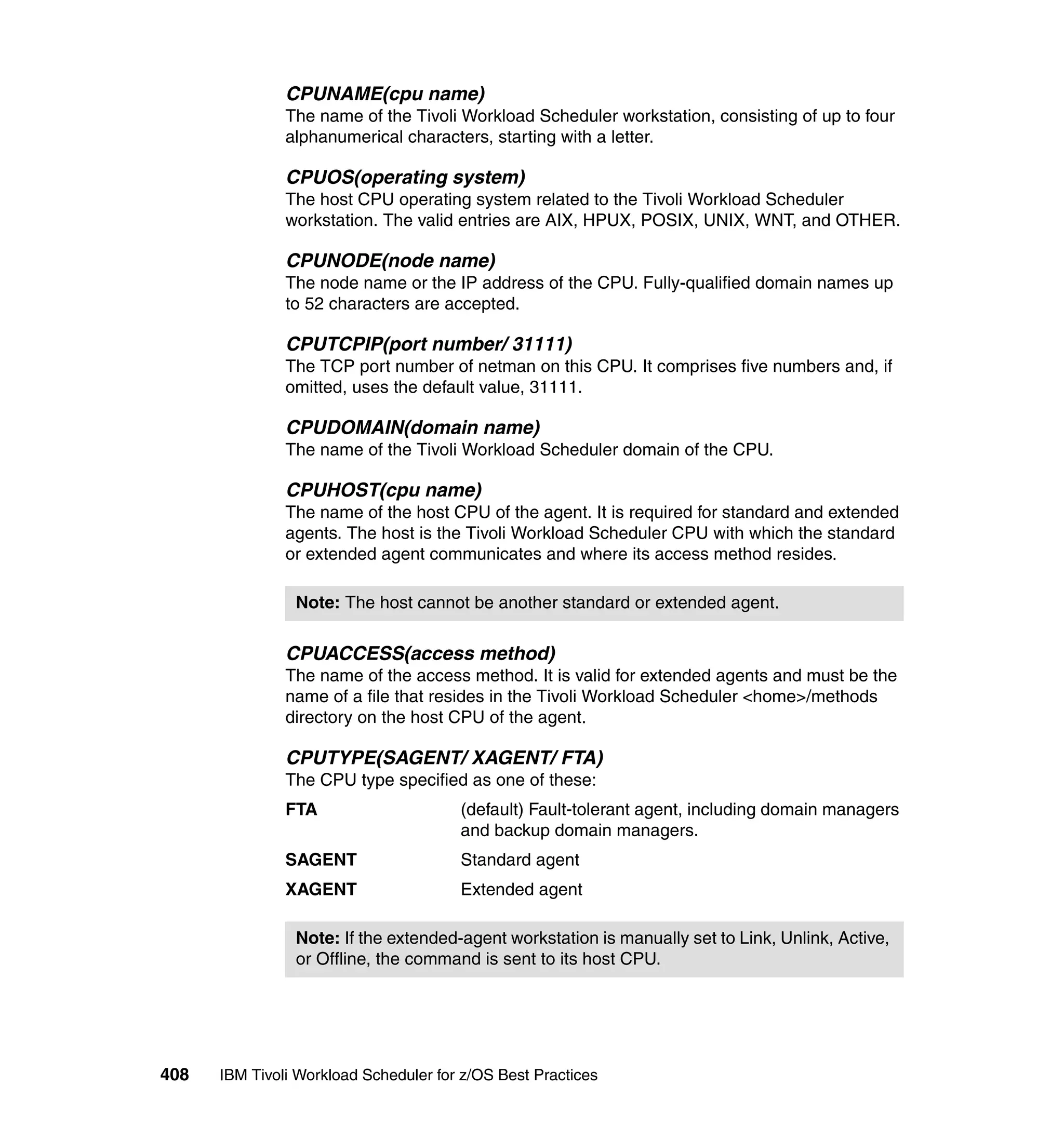 CPUNAME(cpu name)
               The name of the Tivoli Workload Scheduler workstation, consisting of up to four
               alphanumerical characters, starting with a letter.

               CPUOS(operating system)
               The host CPU operating system related to the Tivoli Workload Scheduler
               workstation. The valid entries are AIX, HPUX, POSIX, UNIX, WNT, and OTHER.

               CPUNODE(node name)
               The node name or the IP address of the CPU. Fully-qualified domain names up
               to 52 characters are accepted.

               CPUTCPIP(port number/ 31111)
               The TCP port number of netman on this CPU. It comprises five numbers and, if
               omitted, uses the default value, 31111.

               CPUDOMAIN(domain name)
               The name of the Tivoli Workload Scheduler domain of the CPU.

               CPUHOST(cpu name)
               The name of the host CPU of the agent. It is required for standard and extended
               agents. The host is the Tivoli Workload Scheduler CPU with which the standard
               or extended agent communicates and where its access method resides.

                Note: The host cannot be another standard or extended agent.

               CPUACCESS(access method)
               The name of the access method. It is valid for extended agents and must be the
               name of a file that resides in the Tivoli Workload Scheduler <home>/methods
               directory on the host CPU of the agent.

               CPUTYPE(SAGENT/ XAGENT/ FTA)
               The CPU type specified as one of these:
               FTA                     (default) Fault-tolerant agent, including domain managers
                                       and backup domain managers.
               SAGENT                  Standard agent
               XAGENT                  Extended agent

                Note: If the extended-agent workstation is manually set to Link, Unlink, Active,
                or Offline, the command is sent to its host CPU.




408   IBM Tivoli Workload Scheduler for z/OS Best Practices
 