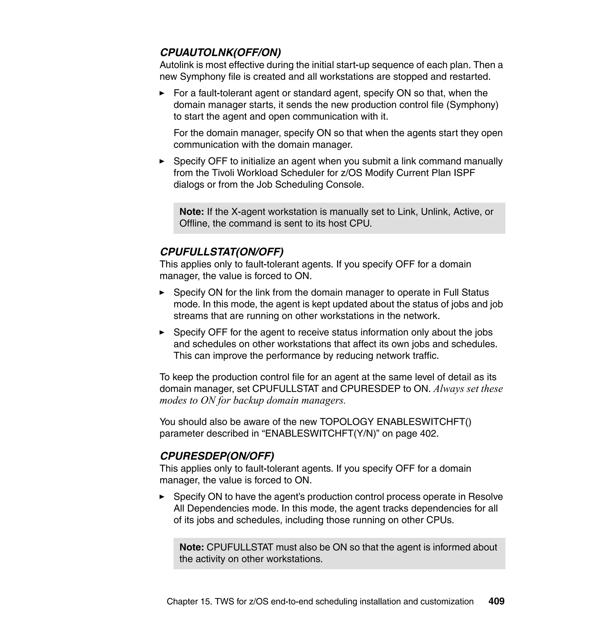 CPUAUTOLNK(OFF/ON)
Autolink is most effective during the initial start-up sequence of each plan. Then a
new Symphony file is created and all workstations are stopped and restarted.
   For a fault-tolerant agent or standard agent, specify ON so that, when the
   domain manager starts, it sends the new production control file (Symphony)
   to start the agent and open communication with it.
   For the domain manager, specify ON so that when the agents start they open
   communication with the domain manager.
   Specify OFF to initialize an agent when you submit a link command manually
   from the Tivoli Workload Scheduler for z/OS Modify Current Plan ISPF
   dialogs or from the Job Scheduling Console.

    Note: If the X-agent workstation is manually set to Link, Unlink, Active, or
    Offline, the command is sent to its host CPU.

CPUFULLSTAT(ON/OFF)
This applies only to fault-tolerant agents. If you specify OFF for a domain
manager, the value is forced to ON.
   Specify ON for the link from the domain manager to operate in Full Status
   mode. In this mode, the agent is kept updated about the status of jobs and job
   streams that are running on other workstations in the network.
   Specify OFF for the agent to receive status information only about the jobs
   and schedules on other workstations that affect its own jobs and schedules.
   This can improve the performance by reducing network traffic.

To keep the production control file for an agent at the same level of detail as its
domain manager, set CPUFULLSTAT and CPURESDEP to ON. Always set these
modes to ON for backup domain managers.

You should also be aware of the new TOPOLOGY ENABLESWITCHFT()
parameter described in “ENABLESWITCHFT(Y/N)” on page 402.

CPURESDEP(ON/OFF)
This applies only to fault-tolerant agents. If you specify OFF for a domain
manager, the value is forced to ON.
   Specify ON to have the agent’s production control process operate in Resolve
   All Dependencies mode. In this mode, the agent tracks dependencies for all
   of its jobs and schedules, including those running on other CPUs.

    Note: CPUFULLSTAT must also be ON so that the agent is informed about
    the activity on other workstations.



 Chapter 15. TWS for z/OS end-to-end scheduling installation and customization   409
 