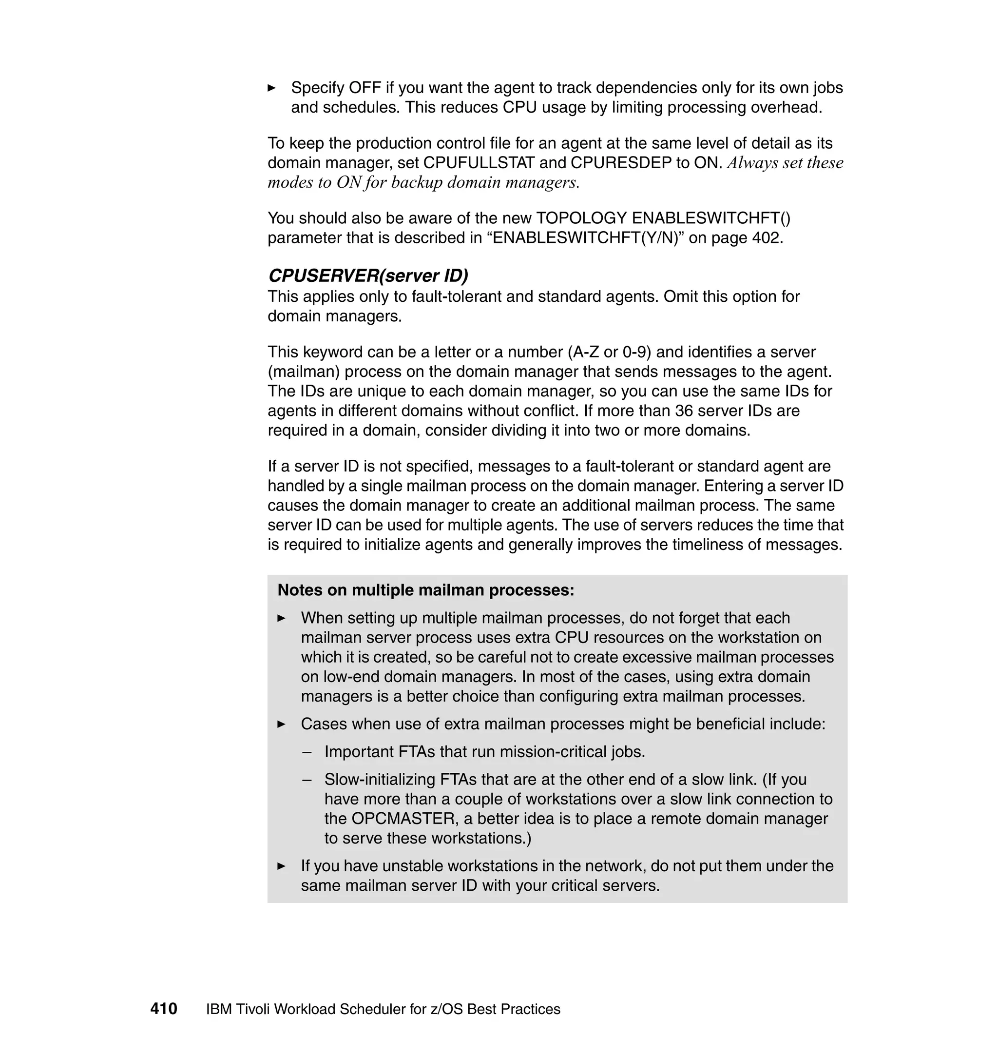 Specify OFF if you want the agent to track dependencies only for its own jobs
                  and schedules. This reduces CPU usage by limiting processing overhead.

               To keep the production control file for an agent at the same level of detail as its
               domain manager, set CPUFULLSTAT and CPURESDEP to ON. Always set these
               modes to ON for backup domain managers.
               You should also be aware of the new TOPOLOGY ENABLESWITCHFT()
               parameter that is described in “ENABLESWITCHFT(Y/N)” on page 402.

               CPUSERVER(server ID)
               This applies only to fault-tolerant and standard agents. Omit this option for
               domain managers.

               This keyword can be a letter or a number (A-Z or 0-9) and identifies a server
               (mailman) process on the domain manager that sends messages to the agent.
               The IDs are unique to each domain manager, so you can use the same IDs for
               agents in different domains without conflict. If more than 36 server IDs are
               required in a domain, consider dividing it into two or more domains.

               If a server ID is not specified, messages to a fault-tolerant or standard agent are
               handled by a single mailman process on the domain manager. Entering a server ID
               causes the domain manager to create an additional mailman process. The same
               server ID can be used for multiple agents. The use of servers reduces the time that
               is required to initialize agents and generally improves the timeliness of messages.

                Notes on multiple mailman processes:
                    When setting up multiple mailman processes, do not forget that each
                    mailman server process uses extra CPU resources on the workstation on
                    which it is created, so be careful not to create excessive mailman processes
                    on low-end domain managers. In most of the cases, using extra domain
                    managers is a better choice than configuring extra mailman processes.
                    Cases when use of extra mailman processes might be beneficial include:
                    – Important FTAs that run mission-critical jobs.
                    – Slow-initializing FTAs that are at the other end of a slow link. (If you
                      have more than a couple of workstations over a slow link connection to
                      the OPCMASTER, a better idea is to place a remote domain manager
                      to serve these workstations.)
                    If you have unstable workstations in the network, do not put them under the
                    same mailman server ID with your critical servers.




410   IBM Tivoli Workload Scheduler for z/OS Best Practices
 